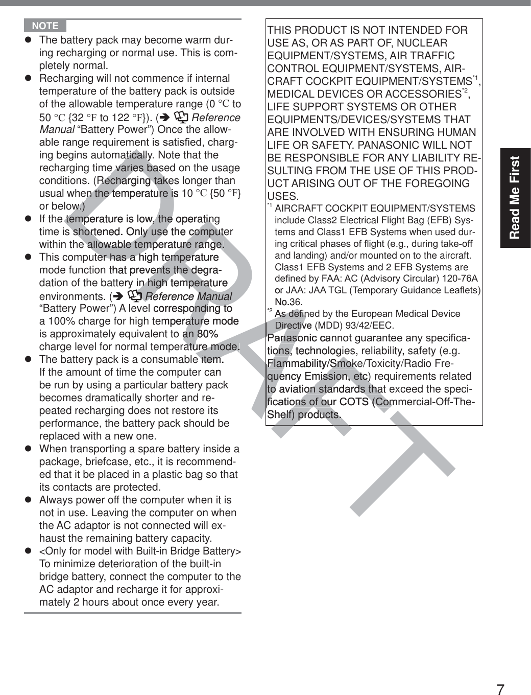 7Read Me First NOTE z  The battery pack may become warm dur-ing recharging or normal use. This is com-pletely normal.z  Recharging will not commence if internal temperature of the battery pack is outside of the allowable temperature range (0 °C to 50 °C {32 °F to 122 °F}). (Ä  Reference Manual “Battery Power”) Once the allow-DEOHUDQJHUHTXLUHPHQWLVVDWLV¿HGFKDUJ-ing begins automatically. Note that the recharging time varies based on the usage conditions. (Recharging takes longer than usual when the temperature is 10 °C {50 °F} or below.)z  If the temperature is low, the operating time is shortened. Only use the computer within the allowable temperature range.z  This computer has a high temperature mode function that prevents the degra-dation of the battery in high temperature environments. (Ä  Reference Manual “Battery Power”) A level corresponding to a 100% charge for high temperature mode is approximately equivalent to an 80% charge level for normal temperature mode.z  The battery pack is a consumable item. If the amount of time the computer can be run by using a particular battery pack becomes dramatically shorter and re-peated recharging does not restore its performance, the battery pack should be replaced with a new one.z  When transporting a spare battery inside a package, briefcase, etc., it is recommend-ed that it be placed in a plastic bag so that its contacts are protected.z  Always power off the computer when it is not in use. Leaving the computer on when the AC adaptor is not connected will ex-haust the remaining battery capacity.z &lt;Only for model with Built-in Bridge Battery&gt; To minimize deterioration of the built-in bridge battery, connect the computer to the AC adaptor and recharge it for approxi-mately 2 hours about once every year.THIS PRODUCT IS NOT INTENDED FOR USE AS, OR AS PART OF, NUCLEAR EQUIPMENT/SYSTEMS, AIR TRAFFIC CONTROL EQUIPMENT/SYSTEMS, AIR-CRAFT COCKPIT EQUIPMENT/SYSTEMS*1, MEDICAL DEVICES OR ACCESSORIES*2, LIFE SUPPORT SYSTEMS OR OTHER EQUIPMENTS/DEVICES/SYSTEMS THAT ARE INVOLVED WITH ENSURING HUMAN LIFE OR SAFETY. PANASONIC WILL NOT BE RESPONSIBLE FOR ANY LIABILITY RE-SULTING FROM THE USE OF THIS PROD-UCT ARISING OUT OF THE FOREGOING USES. *1  AIRCRAFT COCKPIT EQUIPMENT/SYSTEMS include Class2 Electrical Flight Bag (EFB) Sys-tems and Class1 EFB Systems when used dur-LQJFULWLFDOSKDVHVRIÀLJKWHJGXULQJWDNHRIIand landing) and/or mounted on to the aircraft. Class1 EFB Systems and 2 EFB Systems are GH¿QHGE\)$$$&amp;$GYLVRU\&amp;LUFXODU$RU-$$-$$7*/7HPSRUDU\*XLGDQFH/HDÀHWVNo.36. *2$VGH¿QHGE\WKH(XURSHDQ0HGLFDO&apos;HYLFHDirective (MDD) 93/42/EEC.3DQDVRQLFFDQQRWJXDUDQWHHDQ\VSHFL¿FD-tions, technologies, reliability, safety (e.g. Flammability/Smoke/Toxicity/Radio Fre-quency Emission, etc) requirements related to aviation standards that exceed the speci-¿FDWLRQVRIRXU&amp;276&amp;RPPHUFLDO2II7KHShelf) products.DRAFTaticallyaticallye varies base varies basRecharging takesRecharging takeen the temperature is 10en the temperature isww.).)temperature is low, the operatintemperature is low, the operatin shortened. Only use the compute shortened. Only use the computee allowable temperature range.e allowable temperature range.ter has a high temperature ter has a high temperthat prevents the degra-ents the deery in high temperature n high temperatRReference ManualReference Manualel corresponding to onding toemperature mode atureto an 80% an 8ature mode.ature mode.e item. e item. an kRAFTRUNo.3*2$VGH¿Q$VGH¿QDirective (MDirectiv3DQDVRQLFFDQ3DQDVRtions, technologieons, Flammability/SmokeFlammability/Smokquency Emission, etc)quency Emission, etc)to aviation standards thatto aviation standards tha¿FDWLRQVRIRXU&amp;276&amp;RP¿FDWLRQVRIRXU&amp;276&amp;RPShelf) products.elf) products.