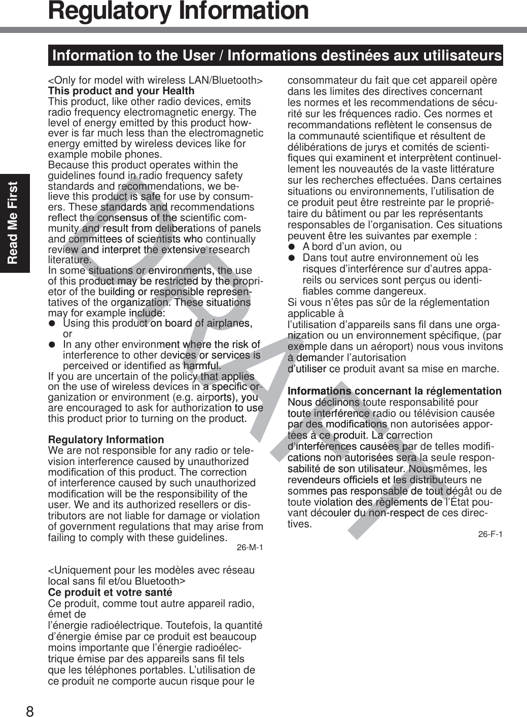 8Read Me FirstInformation to the User / Informations destinées aux utilisateurs&lt;Only for model with wireless LAN/Bluetooth&gt;This product and your HealthThis product, like other radio devices, emits radio frequency electromagnetic energy. The level of energy emitted by this product how-ever is far much less than the electromagnetic energy emitted by wireless devices like for example mobile phones.Because this product operates within the guidelines found in radio frequency safety standards and recommendations, we be-lieve this product is safe for use by consum-ers. These standards and recommendations UHÀHFWWKHFRQVHQVXVRIWKHVFLHQWL¿FFRP-munity and result from deliberations of panels and committees of scientists who continually review and interpret the extensive research literature.In some situations or environments, the use of this product may be restricted by the propri-etor of the building or responsible represen-tatives of the organization. These situations PD\IRUH[DPSOHLQFOXGHz  Using this product on board of airplanes, orz  In any other environment where the risk of interference to other devices or services is SHUFHLYHGRULGHQWL¿HGDVKDUPIXOIf you are uncertain of the policy that applies RQWKHXVHRIZLUHOHVVGHYLFHVLQDVSHFL¿FRU-ganization or environment (e.g. airports), you are encouraged to ask for authorization to use this product prior to turning on the product.Regulatory InformationWe are not responsible for any radio or tele-vision interference caused by unauthorized PRGL¿FDWLRQRIWKLVSURGXFW7KHFRUUHFWLRQof interference caused by such unauthorized PRGL¿FDWLRQZLOOEHWKHUHVSRQVLELOLW\RIWKHuser. We and its authorized resellers or dis-tributors are not liable for damage or violation of government regulations that may arise from failing to comply with these guidelines. 26-M-1&lt;Uniquement pour les modèles avec réseau ORFDOVDQV¿OHWRX%OXHWRRWK!Ce produit et votre santéCe produit, comme tout autre appareil radio, émet de  l’énergie radioélectrique. Toutefois, la quantité d’énergie émise par ce produit est beaucoup moins importante que l’énergie radioélec-WULTXHpPLVHSDUGHVDSSDUHLOVVDQV¿OWHOVque les téléphones portables. L’utilisation de ce produit ne comporte aucun risque pour le consommateur du fait que cet appareil opère dans les limites des directives concernant les normes et les recommendations de sécu-rité sur les fréquences radio. Ces normes et UHFRPPDQGDWLRQVUHÀqWHQWOHFRQVHQVXVGHODFRPPXQDXWpVFLHQWL¿TXHHWUpVXOWHQWGHdélibérations de jurys et comités de scienti-¿TXHVTXLH[DPLQHQWHWLQWHUSUqWHQWFRQWLQXHO-lement les nouveautés de la vaste littérature sur les recherches effectuées. Dans certaines situations ou environnements, l’utilisation de ce produit peut être restreinte par le proprié-taire du bâtiment ou par les représentants responsables de l’organisation. Ces situations SHXYHQWrWUHOHVVXLYDQWHVSDUH[HPSOHz  A bord d’un avion, ouz  Dans tout autre environnement où les risques d’interférence sur d’autres appa-reils ou services sont perçus ou identi-¿DEOHVFRPPHGDQJHUHX[Si vous n’êtes pas sûr de la réglementation applicable à  O¶XWLOLVDWLRQG¶DSSDUHLOVVDQV¿OGDQVXQHRUJD-QL]DWLRQRXXQHQYLURQQHPHQWVSpFL¿TXHSDUexemple dans un aéroport) nous vous invitons à demander l’autorisation  d’utiliser ce produit avant sa mise en marche.Informations concernant la réglementationNous déclinons toute responsabilité pour toute interférence radio ou télévision causée SDUGHVPRGL¿FDWLRQVQRQDXWRULVpHVDSSRU-tées à ce produit. La correction  G¶LQWHUIpUHQFHVFDXVpHVSDUGHWHOOHVPRGL¿-cations non autorisées sera la seule respon-sabilité de son utilisateur. Nousmêmes, les UHYHQGHXUVRI¿FLHOVHWOHVGLVWULEXWHXUVQHsommes pas responsable de tout dégât ou de toute violation des règlements de l’État pou-vant découler du non-respect de ces direc-tives. 26-F-1Regulatory Informationin rain rrecommrecommduct is safe fduct is safe standards and rstandards and HFRQVHQVXVRIWKHVHFRQVHQVXVRIWKHy and result from deliberatiy and result from delib committees of scientists who c committees of scientistiew and interpret the extensive reiew and interpret the extensive reture.ture.e situations or environments, the ue situations or environments, the uoduct may be restricted by the propduct may be restricted by the prouilding or responsible represen-esponsible represen-organization. These situations zation. These situationsLQFOXGHQFOXGHuct on boaruct od of airplanes, of airplanement wwhere the risk of herevices or services is ces or services is VKDUPIXOKDUPIXOcy that applies cy that applies DVSHFL¿FRUDVSHFL¿FRU--ports), you uon to use e uct.OQL]DQL]Dexempexeà demanà dd’utiliser cedInformations cations cNous déclinons todéclinons totoute interférence rae interférence raSDUGHVPRGL¿FDWLRQVQSDUGHVPRGL¿FDWLRQVtées à ce produit. La corrtées à ce produit. La corrG¶LQWHUIpUHQFHVFDXVpHVSDUG¶LQWHUIpUHQFHVFDXVpHVSDcations non autorisées sera laon autorisées sera lasabilité de son utilisateur. Nousm. NousmHYHQGHXUVRI¿FLHOVHWOHVGLVWULEXWOHVGLVWULEXWmmes pas responsable de tout dénsable de tout déviolation des règlements de ls règlements de lppcouler du non-respect dedu non-