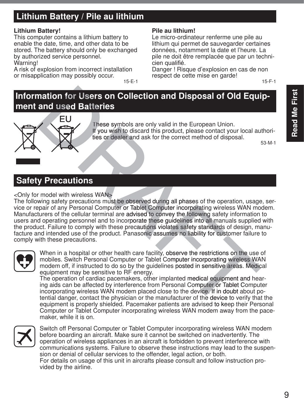 9Read Me FirstLithium Battery / Pile au lithiumLithium Battery!This computer contains a lithium battery to enable the date, time, and other data to be stored. The battery should only be exchanged by authorized service personnel.Warning!A risk of explosion from incorrect installation or misapplication may possibly occur. 15-E-1Pile au lithium!Le micro-ordinateur renferme une pile au lithium qui permet de sauvegarder certaines données, notamment la date et l’heure. La pile ne doit être remplacée que par un techni-FLHQTXDOL¿pDanger ! Risque d’explosion en cas de non respect de cette mise en garde! 15-F-1Information for Users on Collection and Disposal of Old Equip-ment and used BatteriesThese symbols are only valid in the European Union.If you wish to discard this product, please contact your local authori-ties or dealer and ask for the correct method of disposal. 53-M-1Safety Precautions&lt;Only for model with wireless WAN&gt;The following safety precautions must be observed during all phases of the operation, usage, ser-vice or repair of any Personal Computer or Tablet Computer incorporating wireless WAN modem. Manufacturers of the cellular terminal are advised to convey the following safety information to users and operating personnel and to incorporate these guidelines into all manuals supplied with the product. Failure to comply with these precautions violates safety standards of design, manu-facture and intended use of the product. Panasonic assumes no liability for customer failure to comply with these precautions.  When in a hospital or other health care facility, observe the restrictions on the use of mobiles. Switch Personal Computer or Tablet Computer incorporating wireless WAN modem off, if instructed to do so by the guidelines posted in sensitive areas. Medical equipment may be sensitive to RF energy.   The operation of cardiac pacemakers, other implanted medical equipment and hear-ing aids can be affected by interference from Personal Computer or Tablet Computer incorporating wireless WAN modem placed close to the device. If in doubt about po-tential danger, contact the physician or the manufacturer of the device to verify that the equipment is properly shielded. Pacemaker patients are advised to keep their Personal Computer or Tablet Computer incorporating wireless WAN modem away from the pace-maker, while it is on.  Switch off Personal Computer or Tablet Computer incorporating wireless WAN modem before boarding an aircraft. Make sure it cannot be switched on inadvertently. The operation of wireless appliances in an aircraft is forbidden to prevent interference with communications systems. Failure to observe these instructions may lead to the suspen-sion or denial of cellular services to the offender, legal action, or both. For details on usage of this unit in aircrafts please consult and follow instruction pro-vided by the airline.DRAFTD for Useused BatteThese symThese symIf you wish to If you wish toties or dealer anor dealer anDDDDDDDDDDDDDDDDRDRDDRAAN&gt;N&gt;ust be observed during all phases ust be observed during all phasester or Tablet Computer incorporatiter or Tablet Computer incorporate advised to convey the following  to convey the followingrporate these guidelines into all mthese guidelines into all mcautions violates safety standardsions violates safety standardsonic assumes no liability for custonic assumes no liability for custoy, observe the restrictions on the un the Computer incorporating wireless Wwireless Ws posted in sensitive areas. Medicve areas. Medicmedical equipment and hequipmomputer or Tablet Coputer ovice. If in doubt avice. Ie device tod to kea