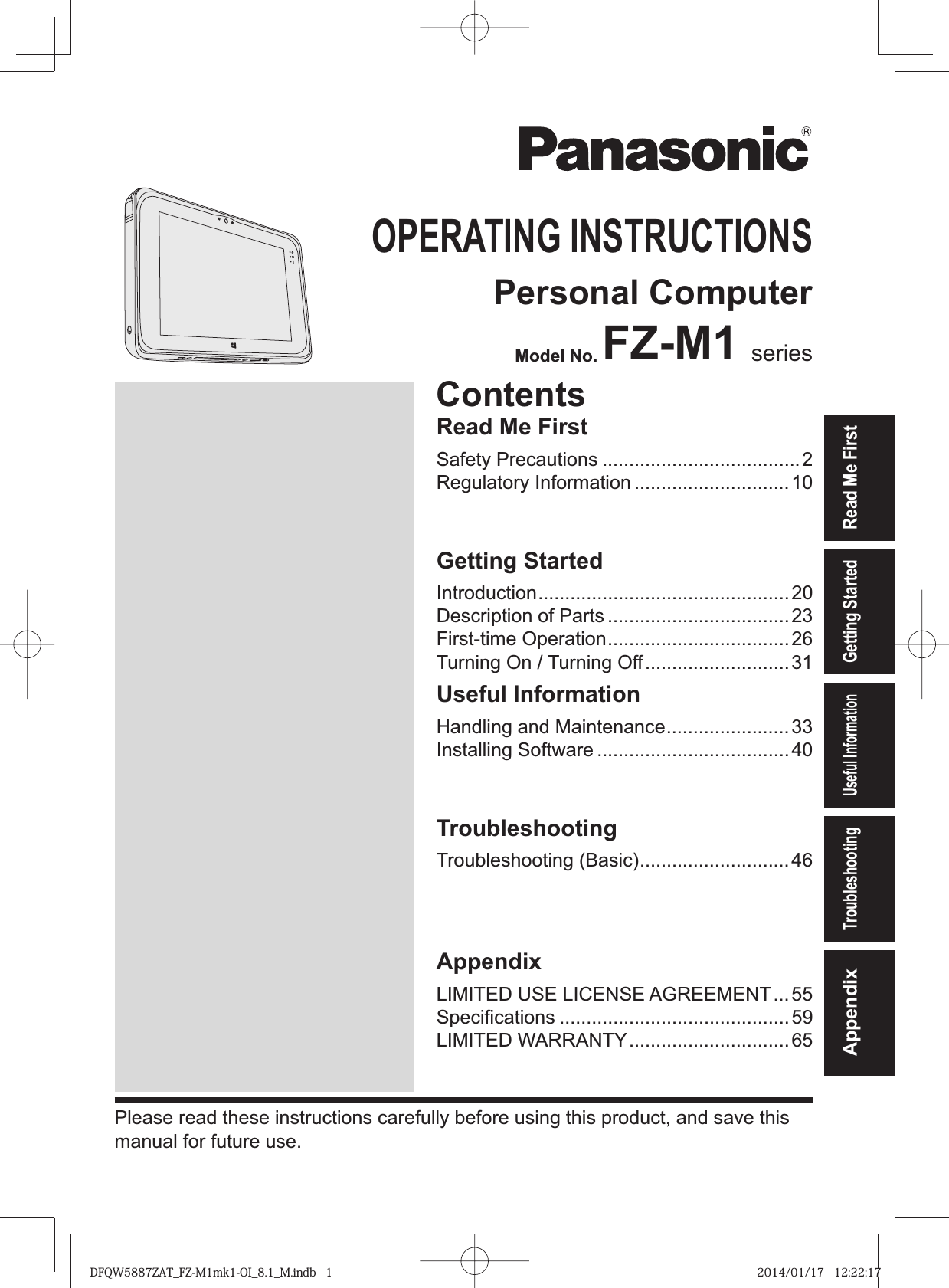 Read Me FirstGetting StartedUseful InformationTroubleshootingAppendixOPERATING INSTRUCTIONSPersonal ComputerModel No. FZ-M1 seriesPlease read these instructions carefully before using this product, and save this manual for future use.ContentsRead Me FirstSafety Precautions .....................................2Regulatory Information .............................10Getting StartedIntroduction ...............................................20Description of Parts ..................................23First-time Operation ..................................26Turning On / Turning Off ...........................31Useful InformationHandling and Maintenance .......................33Installing Software ....................................40TroubleshootingTroubleshooting (Basic) ............................46AppendixLIMITED USE LICENSE AGREEMENT ...55SpeciÞ cations ...........................................59LIMITED WARRANTY ..............................65DFQW5887ZAT_FZ-M1mk1-OI_8.1_M.indb   1 2014/01/17   12:22:17
