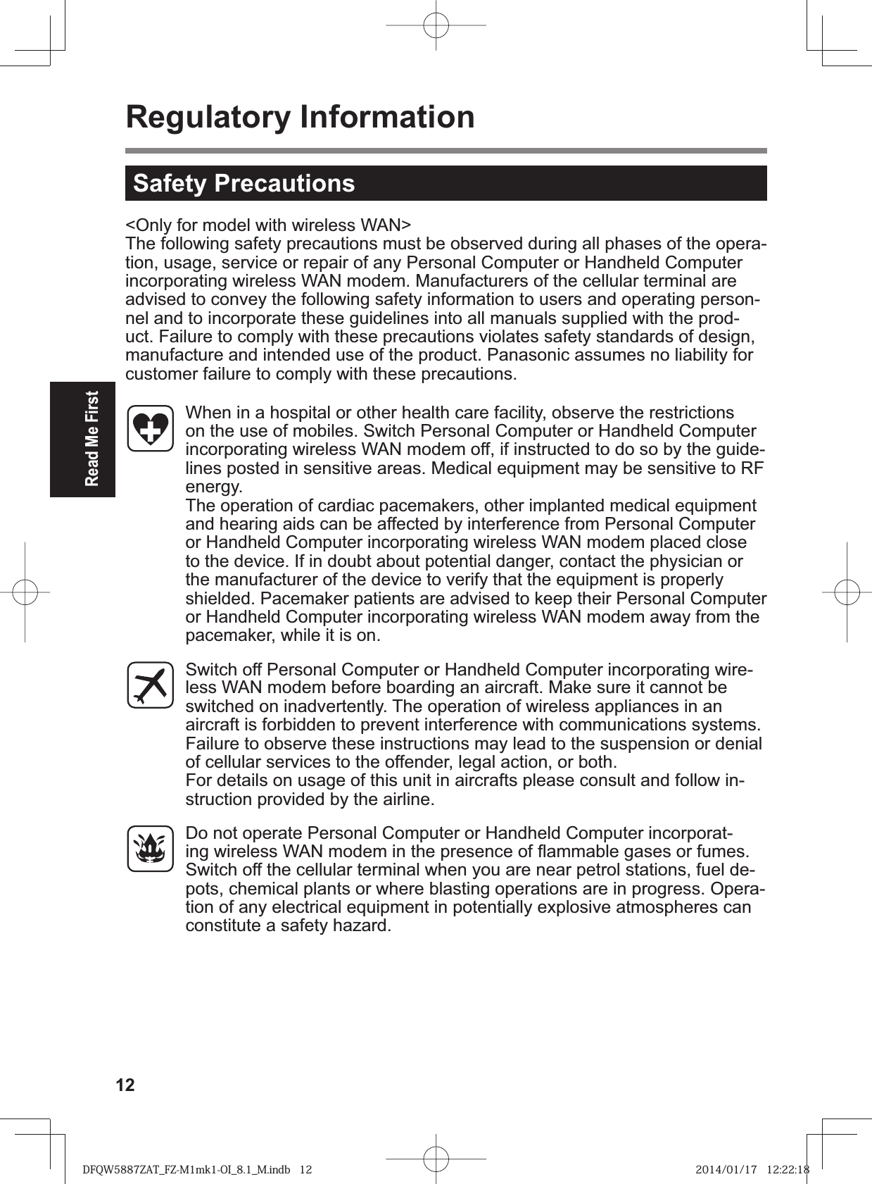 12Read Me FirstRegulatory Information&lt;Only for model with wireless WAN&gt;The following safety precautions must be observed during all phases of the opera-tion, usage, service or repair of any Personal Computer or Handheld Computer incorporating wireless WAN modem. Manufacturers of the cellular terminal are advised to convey the following safety information to users and operating person-nel and to incorporate these guidelines into all manuals supplied with the prod-uct. Failure to comply with these precautions violates safety standards of design, manufacture and intended use of the product. Panasonic assumes no liability for customer failure to comply with these precautions.  When in a hospital or other health care facility, observe the restrictions on the use of mobiles. Switch Personal Computer or Handheld Computer incorporating wireless WAN modem off, if instructed to do so by the guide-lines posted in sensitive areas. Medical equipment may be sensitive to RF energy.  The operation of cardiac pacemakers, other implanted medical equipment and hearing aids can be affected by interference from Personal Computer or Handheld Computer incorporating wireless WAN modem placed close to the device. If in doubt about potential danger, contact the physician or the manufacturer of the device to verify that the equipment is properly shielded. Pacemaker patients are advised to keep their Personal Computer or Handheld Computer incorporating wireless WAN modem away from the pacemaker, while it is on.  Switch off Personal Computer or Handheld Computer incorporating wire-less WAN modem before boarding an aircraft. Make sure it cannot be switched on inadvertently. The operation of wireless appliances in an aircraft is forbidden to prevent interference with communications systems. Failure to observe these instructions may lead to the suspension or denial of cellular services to the offender, legal action, or both.For details on usage of this unit in aircrafts please consult and follow in-struction provided by the airline.  Do not operate Personal Computer or Handheld Computer incorporat-ing wireless WAN modem in the presence of ß ammable gases or fumes. Switch off the cellular terminal when you are near petrol stations, fuel de-pots, chemical plants or where blasting operations are in progress. Opera-tion of any electrical equipment in potentially explosive atmospheres can constitute a safety hazard.Safety PrecautionsDFQW5887ZAT_FZ-M1mk1-OI_8.1_M.indb   12 2014/01/17   12:22:18