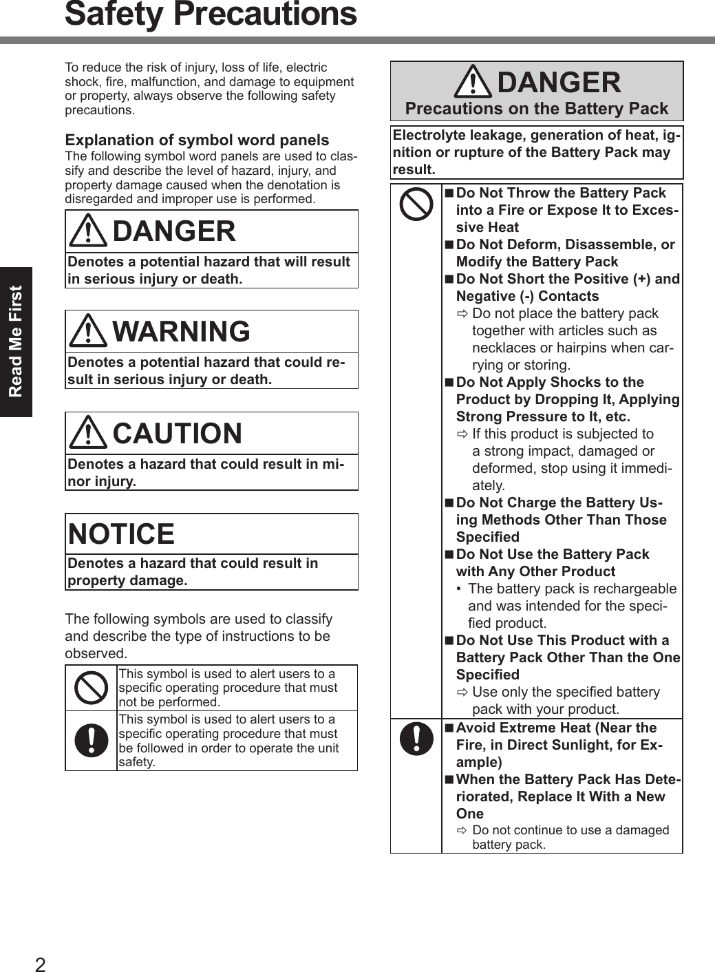 2Read Me FirstSafety PrecautionsTo reduce the risk of injury, loss of life, electric shock, re, malfunction, and damage to equipment or property, always observe the following safety precautions.Explanation of symbol word panelsThe following symbol word panels are used to clas-sify and describe the level of hazard, injury, and property damage caused when the denotation is disregarded and improper use is performed.DANGERDenotes a potential hazard that will result in serious injury or death.WARNINGDenotes a potential hazard that could re-sult in serious injury or death.CAUTIONDenotes a hazard that could result in mi-nor injury.NOTICEDenotes a hazard that could result in property damage.The following symbols are used to classify and describe the type of instructions to be observed.This symbol is used to alert users to a specic operating procedure that must not be performed.This symbol is used to alert users to a specic operating procedure that must be followed in order to operate the unit safety.DANGERPrecautions on the Battery PackElectrolyte leakage, generation of heat, ig-nition or rupture of the Battery Pack may result. nDo Not Throw the Battery Pack into a Fire or Expose It to Exces-sive Heat nDo Not Deform, Disassemble, or Modify the Battery Pack nDo Not Short the Positive (+) and Negative (-) Contacts ÖDo not place the battery pack together with articles such as necklaces or hairpins when car-rying or storing. nDo Not Apply Shocks to the Product by Dropping It, Applying Strong Pressure to It, etc. ÖIf this product is subjected to a strong impact, damaged or deformed, stop using it immedi-ately. nDo Not Charge the Battery Us-ing Methods Other Than Those Specied nDo Not Use the Battery Pack with Any Other Product•  The battery pack is rechargeable and was intended for the speci-ed product. nDo Not Use This Product with a Battery Pack Other Than the One Specied ÖUse only the specied battery pack with your product. nAvoid Extreme Heat (Near the Fire, in Direct Sunlight, for Ex-ample) nWhen the Battery Pack Has Dete-riorated, Replace It With a New One ÖDo not continue to use a damaged battery pack.