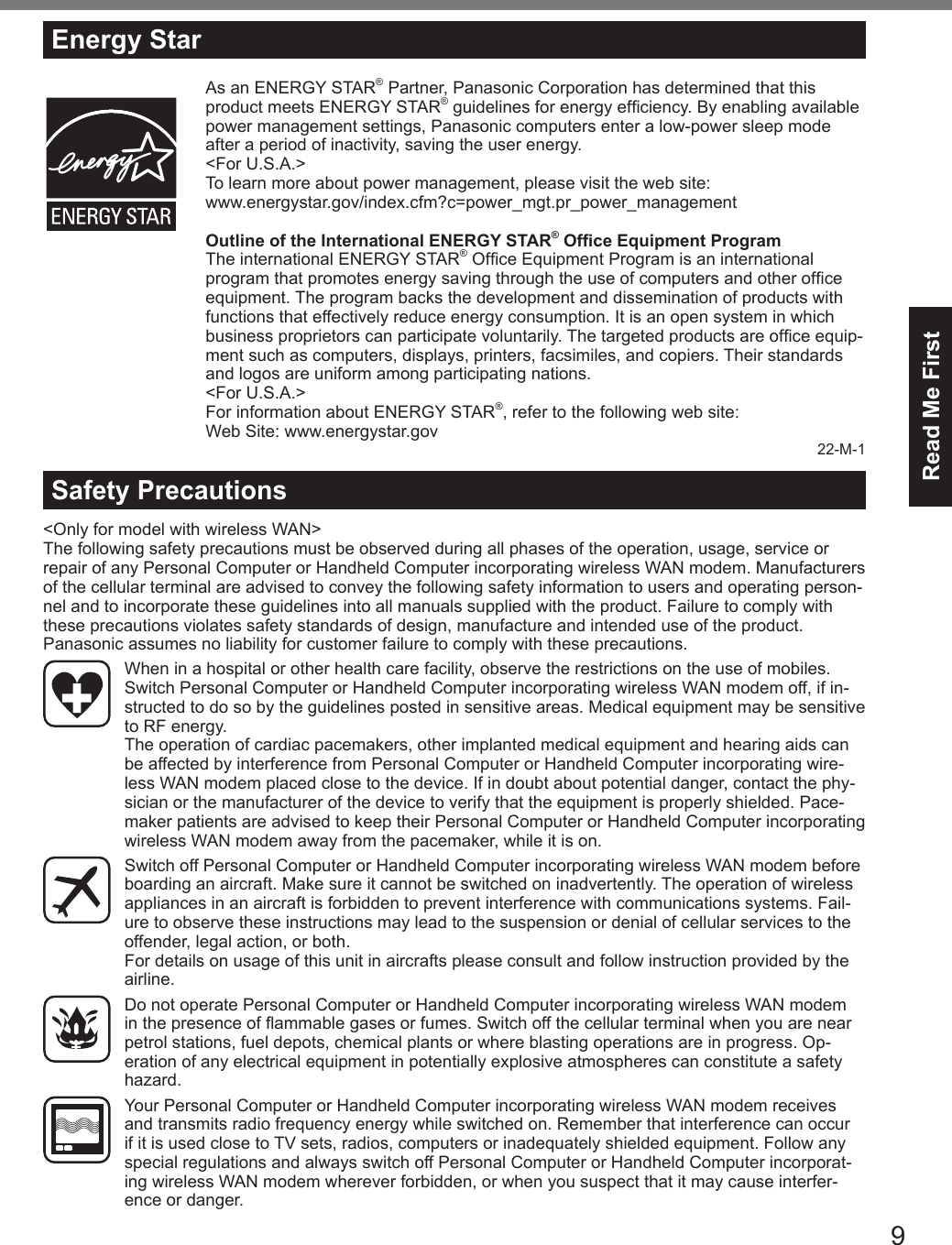 9Read Me First&lt;Only for model with wireless WAN&gt;The following safety precautions must be observed during all phases of the operation, usage, service or repair of any Personal Computer or Handheld Computer incorporating wireless WAN modem. Manufacturers of the cellular terminal are advised to convey the following safety information to users and operating person-nel and to incorporate these guidelines into all manuals supplied with the product. Failure to comply with these precautions violates safety standards of design, manufacture and intended use of the product. Panasonic assumes no liability for customer failure to comply with these precautions.  When in a hospital or other health care facility, observe the restrictions on the use of mobiles. Switch Personal Computer or Handheld Computer incorporating wireless WAN modem off, if in-structed to do so by the guidelines posted in sensitive areas. Medical equipment may be sensitive to RF energy.   The operation of cardiac pacemakers, other implanted medical equipment and hearing aids can be affected by interference from Personal Computer or Handheld Computer incorporating wire-less WAN modem placed close to the device. If in doubt about potential danger, contact the phy-sician or the manufacturer of the device to verify that the equipment is properly shielded. Pace-maker patients are advised to keep their Personal Computer or Handheld Computer incorporating wireless WAN modem away from the pacemaker, while it is on.  Switch off Personal Computer or Handheld Computer incorporating wireless WAN modem before boarding an aircraft. Make sure it cannot be switched on inadvertently. The operation of wireless appliances in an aircraft is forbidden to prevent interference with communications systems. Fail-ure to observe these instructions may lead to the suspension or denial of cellular services to the offender, legal action, or both. For details on usage of this unit in aircrafts please consult and follow instruction provided by the airline.  Do not operate Personal Computer or Handheld Computer incorporating wireless WAN modem in the presence of ammable gases or fumes. Switch off the cellular terminal when you are near petrol stations, fuel depots, chemical plants or where blasting operations are in progress. Op-eration of any electrical equipment in potentially explosive atmospheres can constitute a safety hazard.  Your Personal Computer or Handheld Computer incorporating wireless WAN modem receives and transmits radio frequency energy while switched on. Remember that interference can occur if it is used close to TV sets, radios, computers or inadequately shielded equipment. Follow any special regulations and always switch off Personal Computer or Handheld Computer incorporat-ing wireless WAN modem wherever forbidden, or when you suspect that it may cause interfer-ence or danger.Safety PrecautionsEnergy StarAs an ENERGY STAR® Partner, Panasonic Corporation has determined that this product meets ENERGY STAR® guidelines for energy efciency. By enabling available power management settings, Panasonic computers enter a low-power sleep mode after a period of inactivity, saving the user energy.&lt;For U.S.A.&gt;To learn more about power management, please visit the web site:www.energystar.gov/index.cfm?c=power_mgt.pr_power_managementOutline of the International ENERGY STAR® Ofce Equipment ProgramThe international ENERGY STAR® Ofce Equipment Program is an international program that promotes energy saving through the use of computers and other ofce equipment. The program backs the development and dissemination of products with functions that effectively reduce energy consumption. It is an open system in which business proprietors can participate voluntarily. The targeted products are ofce equip-ment such as computers, displays, printers, facsimiles, and copiers. Their standards and logos are uniform among participating nations.&lt;For U.S.A.&gt;For information about ENERGY STAR®, refer to the following web site:Web Site: www.energystar.gov22-M-1