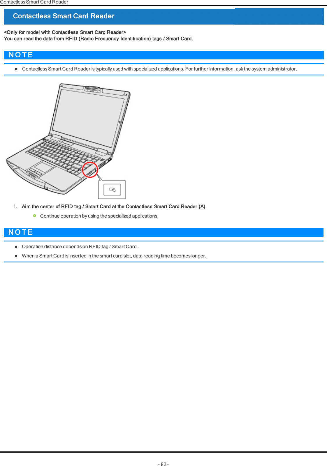 Contactless Smart Card Reader1. Aim the center of RFID tag / Smart Card at the Contactless Smart Card Reader (A).Continue operation by using the specialized applications.N O T EnOperation distance depends on RFID tag / Smart Card .nWhen a Smart Card is inserted in the smart card slot, data reading time becomes longer.- 82 -Contactless Smart Card Reader&lt;Only for model with Contactless Smart Card Reader&gt;You can read the data from RFID (Radio Frequency Identification) tags / Smart Card.N O T EnContactless Smart Card Reader is typically used with specialized applications. For further information, ask the system administrator.