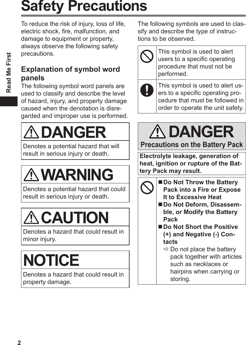 2Read Me FirstSafety PrecautionsTo reduce the risk of injury, loss of life, electric shock, re, malfunction, and damage to equipment or property, always observe the following safety precautions.Explanation of symbol word panelsThe following symbol word panels are used to classify and describe the level of hazard, injury, and property damage caused when the denotation is disre-garded and improper use is performed. DANGERDenotes a potential hazard that will result in serious injury or death. WARNINGDenotes a potential hazard that could result in serious injury or death. CAUTIONDenotes a hazard that could result in minor injury.NOTICEDenotes a hazard that could result in property damage.The following symbols are used to clas-sify and describe the type of instruc-tions to be observed.This symbol is used to alert users to a specic operating procedure that must not be performed.This symbol is used to alert us-ers to a specic operating pro-cedure that must be followed in order to operate the unit safety. DANGERPrecautions on the Battery PackElectrolyte leakage, generation of heat, ignition or rupture of the Bat-tery Pack may result. Do Not Throw the Battery Pack into a Fire or Expose It to Excessive Heat Do Not Deform, Disassem-ble, or Modify the Battery Pack Do Not Short the Positive (+) and Negative (-) Con-tactsÖ Do not place the battery pack together with articles such as necklaces or hairpins when carrying or storing.