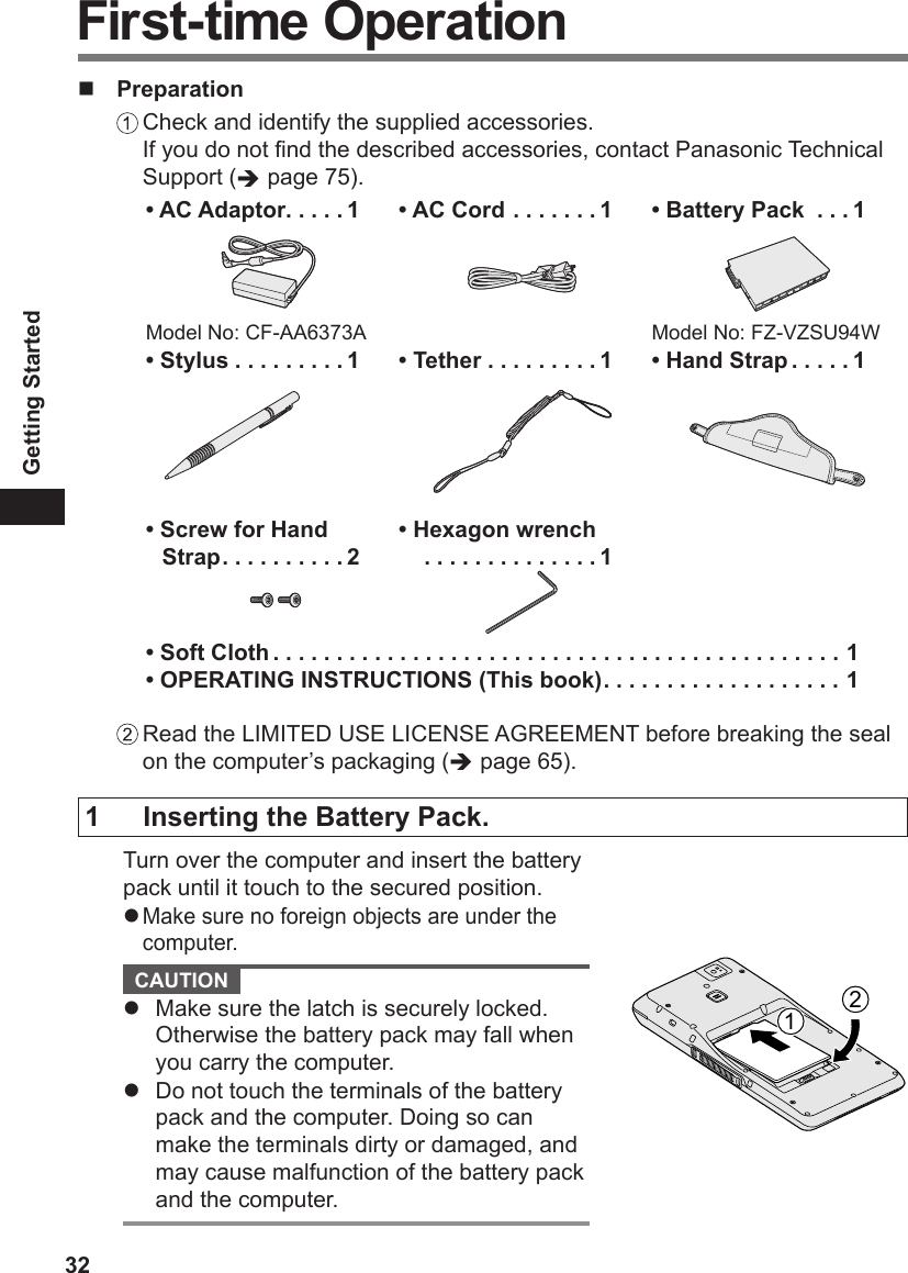 32Getting Started Preparation Check and identify the supplied accessories. If you do not nd the described accessories, contact Panasonic Technical Support ( page 75).• AC Adaptor .....1Model No: CF-AA6373A• AC Cord .......1• Battery Pack  ...1Model No: FZ-VZSU94W• Stylus .........1  • Tether .........1• Hand Strap .....1• Screw for Hand Strap ..........2• Hexagon wrench  ..............1• Soft Cloth .............................................1• OPERATING INSTRUCTIONS (This book) ................... 1 Read the LIMITED USE LICENSE AGREEMENT before breaking the seal on the computer’s packaging ( page 65).First-time Operation1  Inserting the Battery Pack.Turn over the computer and insert the battery pack until it touch to the secured position.l Make sure no foreign objects are under the computer. CAUTION l  Make sure the latch is securely locked. Otherwise the battery pack may fall when you carry the computer.l  Do not touch the terminals of the battery pack and the computer. Doing so can make the terminals dirty or damaged, and may cause malfunction of the battery pack and the computer.12
