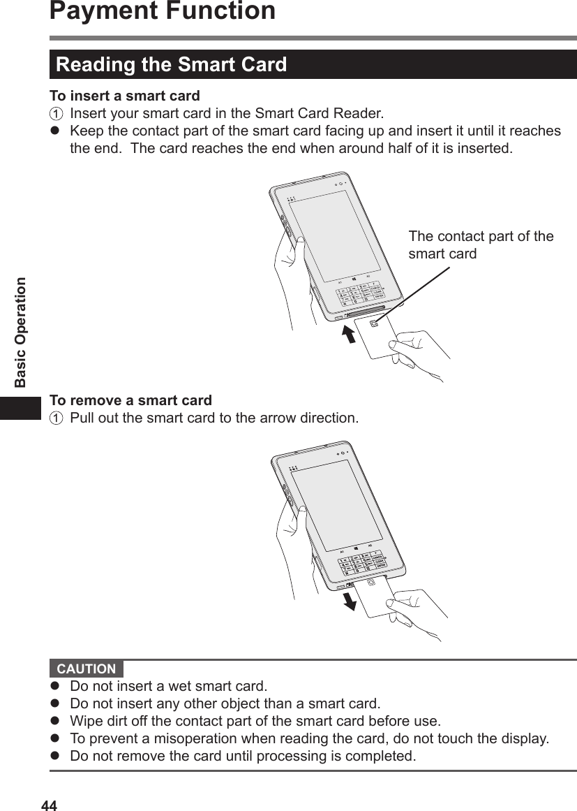 44Basic OperationPayment FunctionReading the Smart CardTo insert a smart card  Insert your smart card in the Smart Card Reader.l  Keep the contact part of the smart card facing up and insert it until it reaches the end.  The card reaches the end when around half of it is inserted.The contact part of the smart cardTo remove a smart card  Pull out the smart card to the arrow direction. CAUTION l  Do not insert a wet smart card.l  Do not insert any other object than a smart card.l  Wipe dirt off the contact part of the smart card before use.l  To prevent a misoperation when reading the card, do not touch the display.l  Do not remove the card until processing is completed.