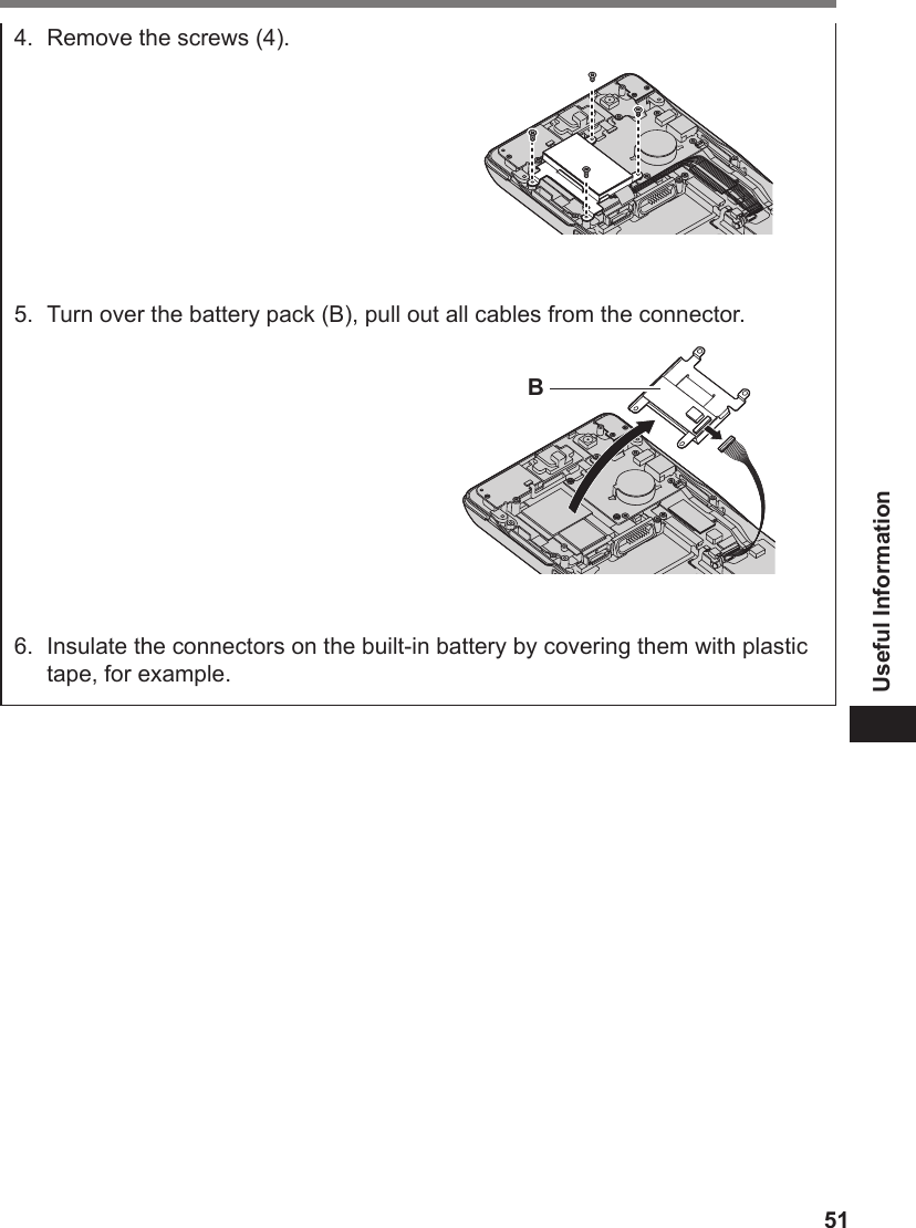 51Useful Information4.  Remove the screws (4).5.  Turn over the battery pack (B), pull out all cables from the connector.B6.  Insulate the connectors on the built-in battery by covering them with plastic tape, for example.