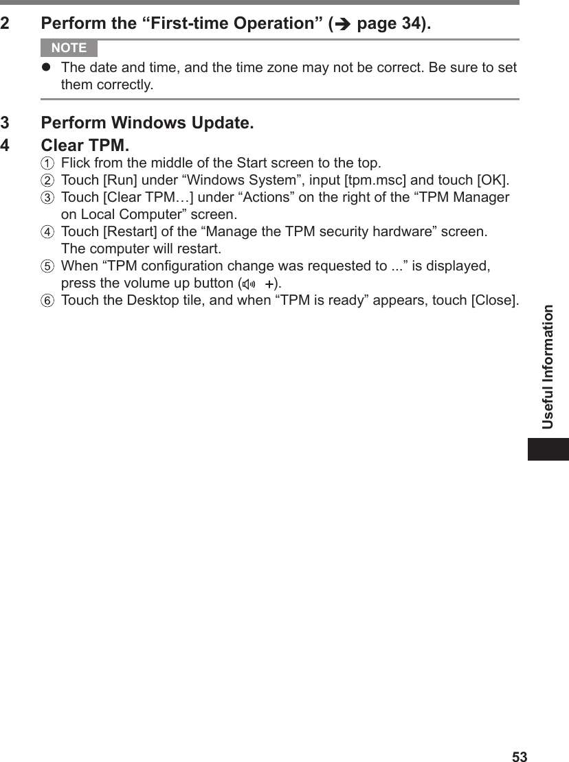 53Useful Information2  Perform the “First-time Operation” ( page 34). NOTE l  The date and time, and the time zone may not be correct. Be sure to set them correctly.3  Perform Windows Update.4  Clear TPM.  Flick from the middle of the Start screen to the top.  Touch [Run] under “Windows System”, input [tpm.msc] and touch [OK].   Touch [Clear TPM…] under “Actions” on the right of the “TPM Manager on Local Computer” screen.  Touch [Restart] of the “Manage the TPM security hardware” screen. The computer will restart.   When “TPM conguration change was requested to ...” is displayed, press the volume up button ( ).   Touch the Desktop tile, and when “TPM is ready” appears, touch [Close].