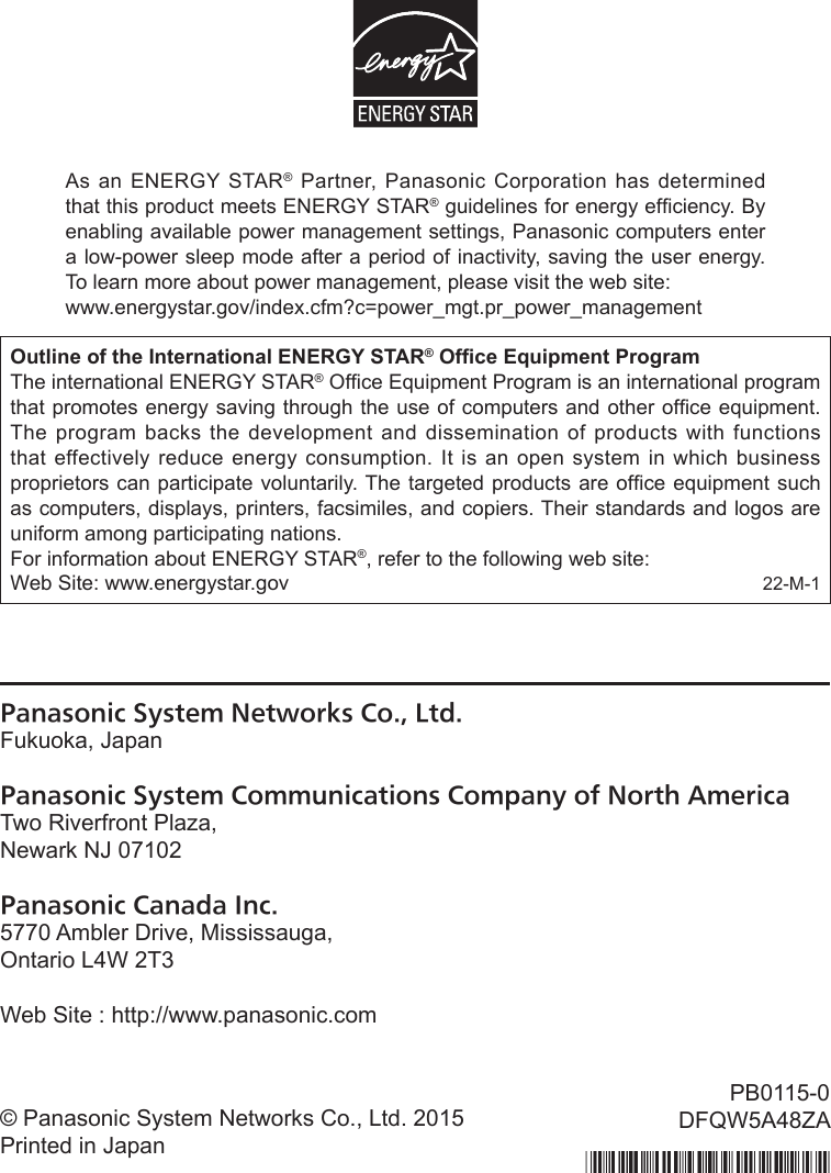 Panasonic System Networks Co., Ltd.Fukuoka, JapanPanasonic System Communications Company of North AmericaTwo Riverfront Plaza,Newark NJ 07102Panasonic Canada Inc.5770 Ambler Drive, Mississauga,Ontario L4W 2T3Web Site : http://www.panasonic.com© Panasonic System Networks Co., Ltd. 2015Printed in JapanPB0115-0DFQW5A48ZAAs an ENERGY STAR® Partner, Panasonic Corporation has determined that this product meets ENERGY STAR® guidelines for energy efciency. By enabling available power management settings, Panasonic computers enter a low-power sleep mode after a period of inactivity, saving the user energy. To learn more about power management, please visit the web site:www.energystar.gov/index.cfm?c=power_mgt.pr_power_managementOutline of the International ENERGY STAR® Ofce Equipment Program The international ENERGY STAR® Ofce Equipment Program is an international program that promotes energy saving through the use of computers and other ofce equipment. The program backs the development and dissemination of products with functions that effectively reduce energy consumption. It is an open system in which business proprietors can participate voluntarily. The targeted products are ofce equipment such as computers, displays, printers, facsimiles, and copiers. Their standards and logos are uniform among participating nations.For information about ENERGY STAR®, refer to the following web site:Web Site: www.energystar.gov 22-M-1