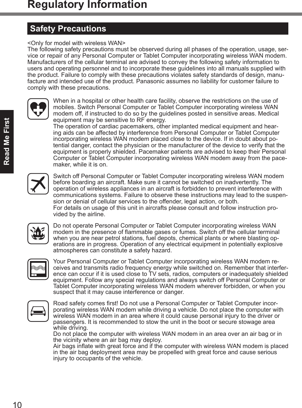 10Read Me FirstRegulatory InformationSafety Precautions&lt;Only for model with wireless WAN&gt;The following safety precautions must be observed during all phases of the operation, usage, ser-vice or repair of any Personal Computer or Tablet Computer incorporating wireless WAN modem. Manufacturers of the cellular terminal are advised to convey the following safety information to users and operating personnel and to incorporate these guidelines into all manuals supplied with the product. Failure to comply with these precautions violates safety standards of design, manu-facture and intended use of the product. Panasonic assumes no liability for customer failure to comply with these precautions.  When in a hospital or other health care facility, observe the restrictions on the use of mobiles. Switch Personal Computer or Tablet Computer incorporating wireless WAN modem off, if instructed to do so by the guidelines posted in sensitive areas. Medical equipment may be sensitive to RF energy.   The operation of cardiac pacemakers, other implanted medical equipment and hear-ing aids can be affected by interference from Personal Computer or Tablet Computer incorporating wireless WAN modem placed close to the device. If in doubt about po-tential danger, contact the physician or the manufacturer of the device to verify that the equipment is properly shielded. Pacemaker patients are advised to keep their Personal Computer or Tablet Computer incorporating wireless WAN modem away from the pace-maker, while it is on.  Switch off Personal Computer or Tablet Computer incorporating wireless WAN modem before boarding an aircraft. Make sure it cannot be switched on inadvertently. The operation of wireless appliances in an aircraft is forbidden to prevent interference with communications systems. Failure to observe these instructions may lead to the suspen-sion or denial of cellular services to the offender, legal action, or both. For details on usage of this unit in aircrafts please consult and follow instruction pro-vided by the airline.  Do not operate Personal Computer or Tablet Computer incorporating wireless WAN modem in the presence of ammable gases or fumes. Switch off the cellular terminal when you are near petrol stations, fuel depots, chemical plants or where blasting op-erations are in progress. Operation of any electrical equipment in potentially explosive atmospheres can constitute a safety hazard.  Your Personal Computer or Tablet Computer incorporating wireless WAN modem re-ceives and transmits radio frequency energy while switched on. Remember that interfer-ence can occur if it is used close to TV sets, radios, computers or inadequately shielded equipment. Follow any special regulations and always switch off Personal Computer or Tablet Computer incorporating wireless WAN modem wherever forbidden, or when you suspect that it may cause interference or danger. Road safety comes rst! Do not use a Personal Computer or Tablet Computer incor-porating wireless WAN modem while driving a vehicle. Do not place the computer with wireless WAN modem in an area where it could cause personal injury to the driver or passengers. It is recommended to stow the unit in the boot or secure stowage area while driving.   Do not place the computer with wireless WAN modem in an area over an air bag or in the vicinity where an air bag may deploy.   Air bags inate with great force and if the computer with wireless WAN modem is placed in the air bag deployment area may be propelled with great force and cause serious injury to occupants of the vehicle.