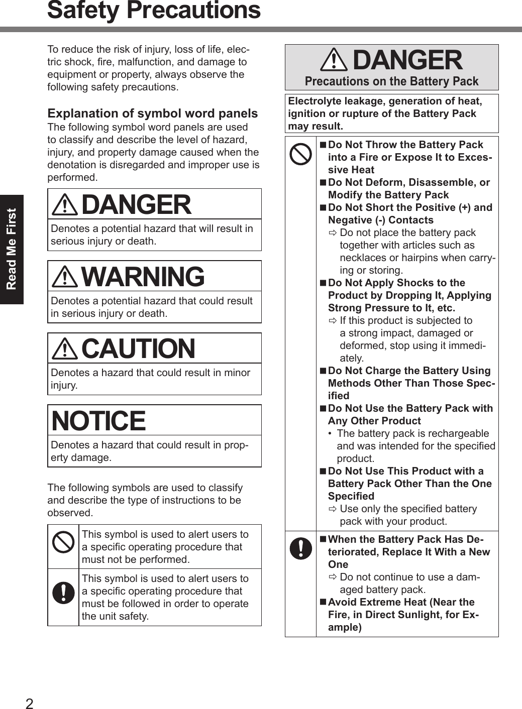 2Read Me FirstSafety PrecautionsTo reduce the risk of injury, loss of life, elec-tric shock, re, malfunction, and damage to equipment or property, always observe the following safety precautions.Explanation of symbol word panelsThe following symbol word panels are used to classify and describe the level of hazard, injury, and property damage caused when the denotation is disregarded and improper use is performed. DANGERDenotes a potential hazard that will result in serious injury or death. WARNINGDenotes a potential hazard that could result in serious injury or death. CAUTIONDenotes a hazard that could result in minor injury.NOTICEDenotes a hazard that could result in prop-erty damage.The following symbols are used to classify and describe the type of instructions to be observed.This symbol is used to alert users to a specic operating procedure that must not be performed.This symbol is used to alert users to a specic operating procedure that must be followed in order to operate the unit safety. DANGERPrecautions on the Battery PackElectrolyte leakage, generation of heat, ignition or rupture of the Battery Pack may result. nDo Not Throw the Battery Pack into a Fire or Expose It to Exces-sive Heat nDo Not Deform, Disassemble, or Modify the Battery Pack nDo Not Short the Positive (+) and Negative (-) Contacts ÖDo not place the battery pack together with articles such as necklaces or hairpins when carry-ing or storing. nDo Not Apply Shocks to the Product by Dropping It, Applying Strong Pressure to It, etc. ÖIf this product is subjected to a strong impact, damaged or deformed, stop using it immedi-ately. nDo Not Charge the Battery Using Methods Other Than Those Spec-ied nDo Not Use the Battery Pack with Any Other Product•  The battery pack is rechargeable and was intended for the specied product. nDo Not Use This Product with a Battery Pack Other Than the One Specied ÖUse only the specied battery pack with your product. nWhen the Battery Pack Has De-teriorated, Replace It With a New One ÖDo not continue to use a dam-aged battery pack. nAvoid Extreme Heat (Near the Fire, in Direct Sunlight, for Ex-ample)