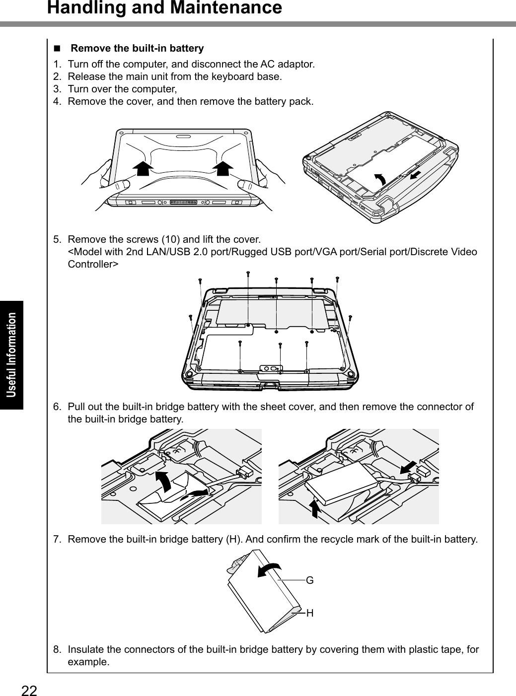 22Useful InformationHandling and Maintenancen Remove the built-in battery1.  Turn off the computer, and disconnect the AC adaptor.2.  Release the main unit from the keyboard base.3.  Turn over the computer,4.  Remove the cover, and then remove the battery pack.5.  Remove the screws (10) and lift the cover. &lt;Model with 2nd LAN/USB 2.0 port/Rugged USB port/VGA port/Serial port/Discrete Video Controller&gt;6.  Pull out the built-in bridge battery with the sheet cover, and then remove the connector of the built-in bridge battery.7. Removethebuilt-inbridgebattery(H).Andconrmtherecyclemarkofthebuilt-inbattery.GH8.  Insulate the connectors of the built-in bridge battery by covering them with plastic tape, for example.