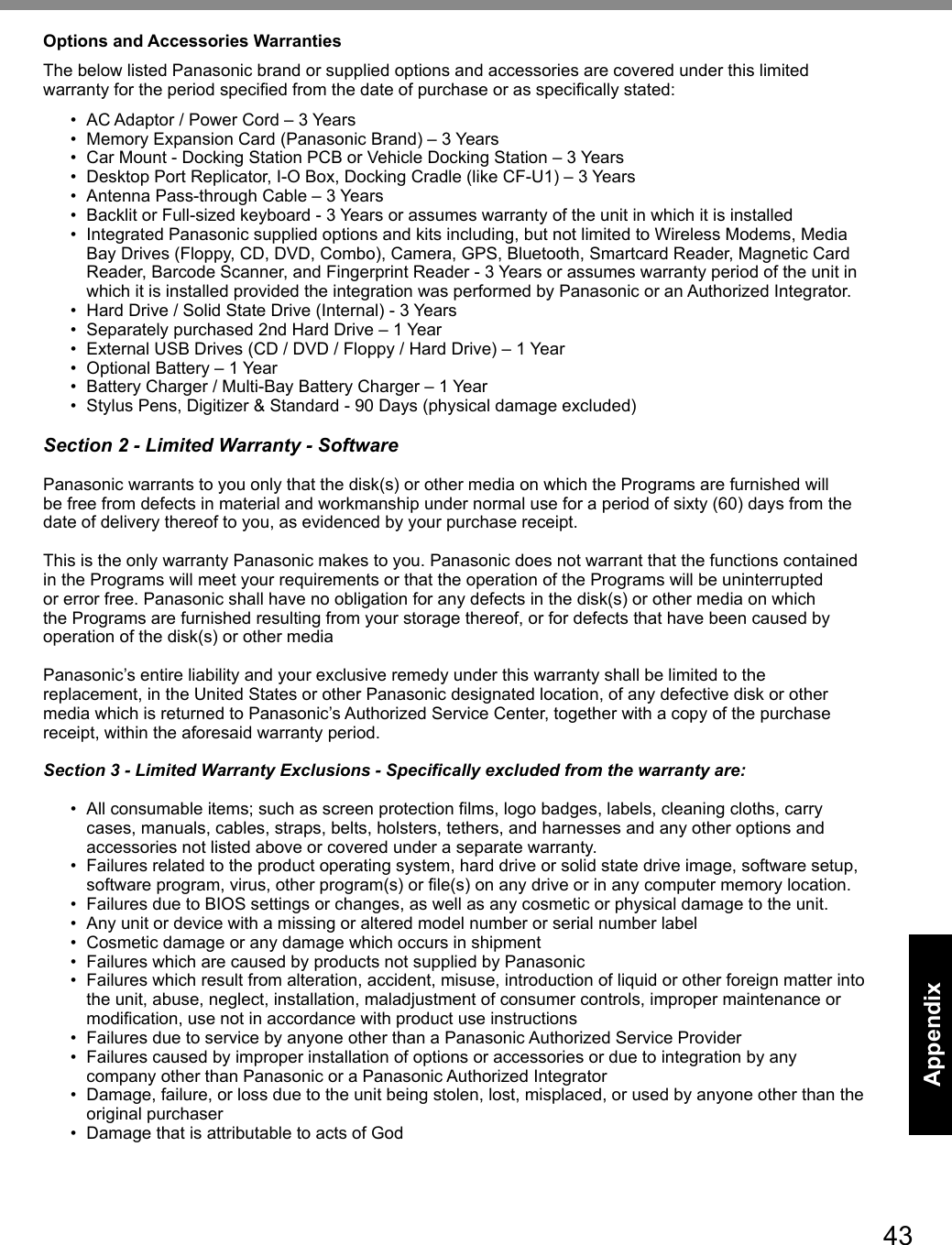 43AppendixOptions and Accessories WarrantiesThe below listed Panasonic brand or supplied options and accessories are covered under this limited warranty for the period specified from the date of purchase or as specifically stated:•  AC Adaptor / Power Cord – 3 Years•  Memory Expansion Card (Panasonic Brand) – 3 Years •  Car Mount - Docking Station PCB or Vehicle Docking Station – 3 Years•  Desktop Port Replicator, I-O Box, Docking Cradle (like CF-U1) – 3 Years•  Antenna Pass-through Cable – 3 Years•  Backlit or Full-sized keyboard - 3 Years or assumes warranty of the unit in which it is installed•  Integrated Panasonic supplied options and kits including, but not limited to Wireless Modems, Media Bay Drives (Floppy, CD, DVD, Combo), Camera, GPS, Bluetooth, Smartcard Reader, Magnetic Card Reader, Barcode Scanner, and Fingerprint Reader - 3 Years or assumes warranty period of the unit in which it is installed provided the integration was performed by Panasonic or an Authorized Integrator.•  Hard Drive / Solid State Drive (Internal) - 3 Years•  Separately purchased 2nd Hard Drive – 1 Year•  External USB Drives (CD / DVD / Floppy / Hard Drive) – 1 Year•  Optional Battery – 1 Year•  Battery Charger / Multi-Bay Battery Charger – 1 Year•  Stylus Pens, Digitizer &amp; Standard - 90 Days (physical damage excluded)Section 2 - Limited Warranty - SoftwarePanasonic warrants to you only that the disk(s) or other media on which the Programs are furnished will be free from defects in material and workmanship under normal use for a period of sixty (60) days from the date of delivery thereof to you, as evidenced by your purchase receipt.This is the only warranty Panasonic makes to you. Panasonic does not warrant that the functions contained in the Programs will meet your requirements or that the operation of the Programs will be uninterrupted or error free. Panasonic shall have no obligation for any defects in the disk(s) or other media on which the Programs are furnished resulting from your storage thereof, or for defects that have been caused by operation of the disk(s) or other mediaPanasonic’s entire liability and your exclusive remedy under this warranty shall be limited to the replacement, in the United States or other Panasonic designated location, of any defective disk or other media which is returned to Panasonic’s Authorized Service Center, together with a copy of the purchase receipt, within the aforesaid warranty period.Section 3 - Limited Warranty Exclusions - Specifically excluded from the warranty are:•  All consumable items; such as screen protection films, logo badges, labels, cleaning cloths, carry cases, manuals, cables, straps, belts, holsters, tethers, and harnesses and any other options and accessories not listed above or covered under a separate warranty.•  Failures related to the product operating system, hard drive or solid state drive image, software setup, software program, virus, other program(s) or file(s) on any drive or in any computer memory location. •  Failures due to BIOS settings or changes, as well as any cosmetic or physical damage to the unit. •  Any unit or device with a missing or altered model number or serial number label•  Cosmetic damage or any damage which occurs in shipment•  Failures which are caused by products not supplied by Panasonic •  Failures which result from alteration, accident, misuse, introduction of liquid or other foreign matter into the unit, abuse, neglect, installation, maladjustment of consumer controls, improper maintenance or modification, use not in accordance with product use instructions •  Failures due to service by anyone other than a Panasonic Authorized Service Provider•  Failures caused by improper installation of options or accessories or due to integration by any company other than Panasonic or a Panasonic Authorized Integrator•  Damage, failure, or loss due to the unit being stolen, lost, misplaced, or used by anyone other than the original purchaser•  Damage that is attributable to acts of God