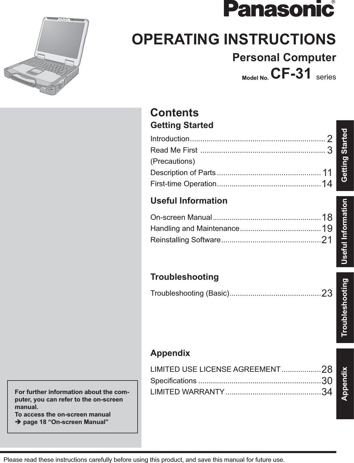 ContentsGetting StartedOPERATING INSTRUCTIONSPersonal ComputerModel No. CF-31 seriesIntroduction ................................................................. 2Read Me First  ............................................................ 3(Precautions)Description of Parts .................................................. 11First-time Operation .................................................. 14Useful InformationOn-screen Manual ....................................................18Handling and Maintenance ....................................... 19Reinstalling Software ................................................ 21TroubleshootingTroubleshooting (Basic) ............................................23AppendixLIMITED USE LICENSE AGREEMENT ...................28Speciﬁcations ...........................................................30LIMITED WARRANTY ..............................................34Please read these instructions carefully before using this product, and save this manual for future use.For further information about the com-puter, you can refer to the on-screen manual.To access the on-screen manual  page 18 “On-screen Manual”Getting StartedUseful InformationTroubleshootingAppendix