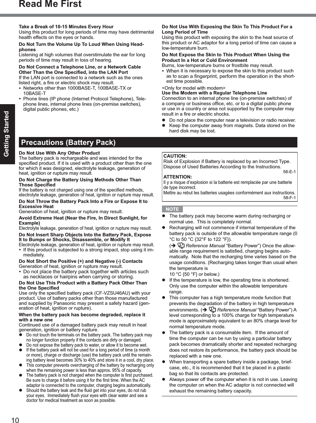 10Getting StartedTake a Break of 10-15 Minutes Every HourUsing this product for long periods of time may have detrimentalhealth effects on the eyes or hands.Do Not Turn the Volume Up To Loud When Using Head-phonesListening at high volumes that overstimulate the ear for longperiods of time may result in loss of hearing.Do Not Connect a Telephone Line, or a Network Cable Other Than the One Speciﬁed, into the LAN PortIf the LAN port is connected to a network such as the oneslisted right, a ﬁre or electric shock may result.Networks other than 1000BASE-T, 100BASE-TX or10BASE-TPhone lines (IP phone (Internet Protocol Telephone), Tele-phone lines, internal phone lines (on-premise switches),digital public phones, etc.)Precautions (Battery Pack)Do Not Use With Any Other ProductThe battery pack is rechargeable and was intended for thespeciﬁed product. If it is used with a product other than the one for which it was designed, electrolyte leakage, generation ofheat, ignition or rupture may result.Do Not Charge the Battery Using Methods Other Than Those SpeciﬁedIf the battery is not charged using one of the speciﬁed methods, electrolyte leakage, generation of heat, ignition or rupture may result.Do Not Throw the Battery Pack Into a Fire or Expose It to Excessive HeatGeneration of heat, ignition or rupture may result.Avoid Extreme Heat (Near the Fire, In Direct Sunlight, for Example)Electrolyte leakage, generation of heat, ignition or rupture may result.Do Not Insert Sharp Objects Into the Battery Pack, Expose It to Bumps or Shocks, Disassemble, or Modify ItElectrolyte leakage, generation of heat, ignition or rupture may result.If this product is subjected to a strong impact, stop using it im-mediately.Do Not Short the Positive (+) and Negative (-) ContactsGeneration of heat, ignition or rupture may result.Do not place the battery pack together with articles suchas necklaces or hairpins when carrying or storing.Do Not Use This Product with a Battery Pack Other Than the One SpeciﬁedUse only the speciﬁed battery pack (CF-VZSU46AU) with your product. Use of battery packs other than those manufacturedand supplied by Panasonic may present a safety hazard (gen-eration of heat, ignition or rupture).When the battery pack has become degraded, replace it with a new oneContinued use of a damaged battery pack may result in heatgeneration, ignition or battery rupture.Do not touch the terminals on the battery pack. The battery pack mayno longer function properly if the contacts are dirty or damaged.Do not expose the battery pack to water, or allow it to become wet.If the battery pack will not be used for a long period of time (a monthor more), charge or discharge (use) the battery pack until the remain-ing battery level becomes 30% to 40% and store it in a cool, dry place.This computer prevents overcharging of the battery by recharging onlywhen the remaining power is less than approx. 95% of capacity.The battery pack is not charged when the computer is ﬁrst purchased. Be sure to charge it before using it for the ﬁrst time. When the AC adaptor is connected to the computer, charging begins automatically.Should the battery leak and the ﬂuid get into your eyes, do not rub your eyes.  Immediately ﬂush your eyes with clear water and see a doctor for medical treatment as soon as possible.Do Not Use With Exposing the Skin To This Product For a Long Period of TimeUsing this product with exposing the skin to the heat source ofthis product or AC adaptor for a long period of time can cause alow-temperature burn.Do Not Expose the Skin to This Product When Using the Product In a Hot or Cold EnvironmentBurns, low-temperature burns or frostbite may result.When it is necessary to expose the skin to this product suchas to scan a ﬁngerprint, perform the operation in the short-est time possible.&lt;Only for model with modem&gt;Use the Modem with a Regular Telephone LineConnection to an internal phone line (on-premise switches) ofa company or business ofﬁce, etc. or to a digital public phone or use in a country or area not supported by the computer mayresult in a ﬁre or electric shocks.Do not place the computer near a television or radio receiver.Keep the computer away from magnets. Data stored on thehard disk may be lost.CAUTION:Risk of Explosion if Battery is replaced by an Incorrect Type.Dispose of Used Batteries According to the Instructions.58-E-1ATTENTION:Il y a risque d’explosion si la batterie est remplacée par une batteriede type incorrect.Mettre au rebut les batteries usagées conformément aux instructions.58-F-1NOTEThe battery pack may become warm during recharging ornormal use. This is completely normal.Recharging will not commence if internal temperature of thebattery pack is outside of the allowable temperature range (0°C to 50 °C {32°F to 122 °F}).(Reference Manual “Battery Power”) Once the allow-able range requirement is satisﬁed, charging begins auto-matically. Note that the recharging time varies based on theusage conditions. (Recharging takes longer than usual whenthe temperature is10 °C {50 °F} or below.)If the temperature is low, the operating time is shortened.Only use the computer within the allowable temperaturerange.This computer has a high temperature mode function thatprevents the degradation of the battery in high temperatureenvironments. (Reference Manual “Battery Power”) A  level corresponding to a 100% charge for high temperaturemode is approximately equivalent to an 80% charge level fornormal temperature mode.The battery pack is a consumable item. If the amount oftime the computer can be run by using a particular batterypack becomes dramatically shorter and repeated rechargingdoes not restore its performance, the battery pack should bereplaced with a new one.When transporting a spare battery inside a package, brief-case, etc., it is recommended that it be placed in a plasticbag so that its contacts are protected.Always power off the computer when it is not in use. Leavingthe computer on when the AC adaptor is not connected willexhaust the remaining battery capacity.Read Me First