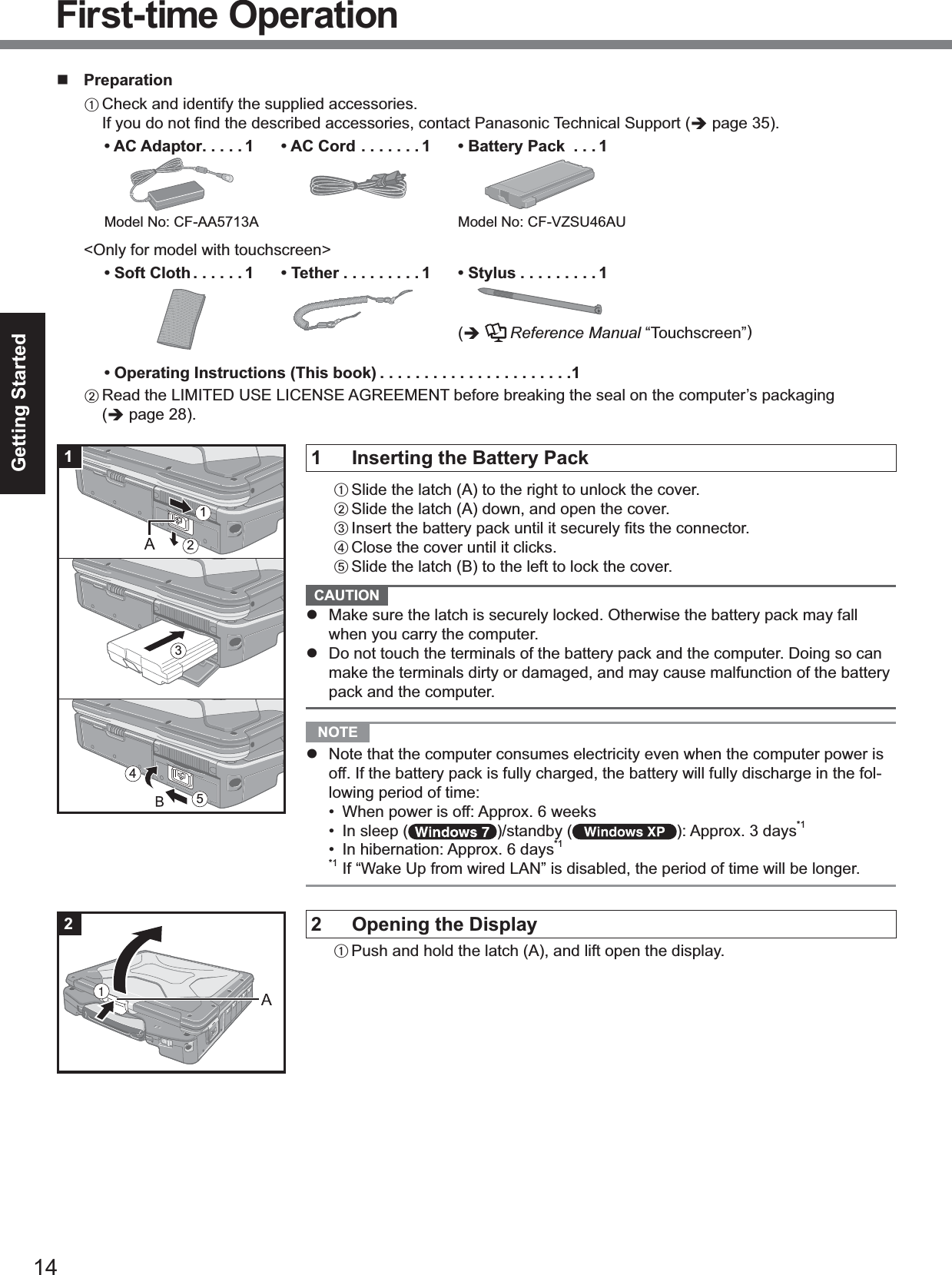 14Getting StartedPreparationACheck and identify the supplied accessories.If you do not ﬁnd the described accessories, contact Panasonic Technical Support (page 35).• AC Adaptor .....1Model No: CF-AA5713A• AC Cord . ......1 • Battery Pack  . . . 1Model No: CF-VZSU46AU&lt;Only for model with touchscreen&gt;• Soft Cloth ......1 • Tether . ........1 • Stylus .........1(Reference Manual “Touchscreen”)• Operating Instructions (This book) ......................1BRead the LIMITED USE LICENSE AGREEMENT before breaking the seal on the computer’s packaging(page 28).1 Inserting the Battery PackASlide the latch (A) to the right to unlock the cover.BSlide the latch (A) down, and open the cover.C Insert the battery pack until it securely ﬁts the connector.DClose the cover until it clicks.ESlide the latch (B) to the left to lock the cover.CAUTIONMake sure the latch is securely locked. Otherwise the battery pack may fallwhen you carry the computer.Do not touch the terminals of the battery pack and the computer. Doing so canmake the terminals dirty or damaged, and may cause malfunction of the batterypack and the computer.NOTENote that the computer consumes electricity even when the computer power isoff. If the battery pack is fully charged, the battery will fully discharge in the fol-lowing period of time:• When power is off: Approx. 6 weeks• In sleep ( )/standby ( ): Approx. 3 days*1• In hibernation: Approx. 6 days*1*1 If “Wake Up from wired LAN” is disabled, the period of time will be longer.2 Opening the DisplayAPush and hold the latch (A), and lift open the display.543121First-time Operation21