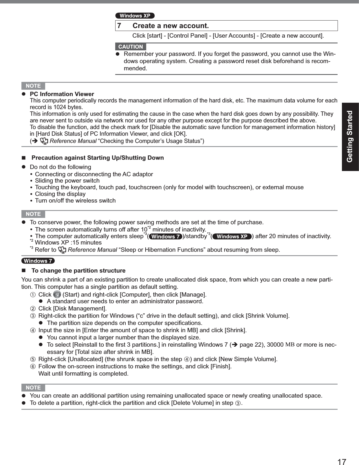 17Getting Started7 Create a new account. Click [start] - [Control Panel] - [User Accounts] - [Create a new account].CAUTIONRemember your password. If you forget the password, you cannot use the Win-dows operating system. Creating a password reset disk beforehand is recom-mended.NOTEPC Information ViewerThis computer periodically records the management information of the hard disk, etc. The maximum data volume for eachrecord is 1024 bytes.This information is only used for estimating the cause in the case when the hard disk goes down by any possibility. Theyare never sent to outside via network nor used for any other purpose except for the purpose described the above.To disable the function, add the check mark for [Disable the automatic save function for management information history]in [Hard Disk Status] of PC Information Viewer, and click [OK].(Reference Manual “Checking the Computer’s Usage Status”)Precaution against Starting Up/Shutting DownDo not do the followingConnecting or disconnecting the AC adaptorSliding the power switchTouching the keyboard, touch pad, touchscreen (only for model with touchscreen), or external mouseClosing the displayTurn on/off the wireless switchNOTETo conserve power, the following power saving methods are set at the time of purchase.The screen automatically turns off after 10*2 minutes of inactivity.The computer automatically enters sleep*3( )/standby*3( ) after 20 minutes of inactivity.*2 Windows XP :15 minutes*3 Refer to Reference Manual “Sleep or Hibernation Functions” about resuming from sleep.To change the partition structureYou can shrink a part of an existing partition to create unallocated disk space, from which you can create a new parti-tion. This computer has a single partition as default setting.AClick (Start) and right-click [Computer], then click [Manage].A standard user needs to enter an administrator password.BClick [Disk Management].CRight-click the partition for Windows (“c” drive in the default setting), and click [Shrink Volume].  The partition size depends on the computer speciﬁcations.DInput the size in [Enter the amount of space to shrink in MB] and click [Shrink].You cannot input a larger number than the displayed size.  To select [Reinstall to the ﬁrst 3 partitions.] in reinstalling Windows 7 (page 22), 30000 MB or more is nec-essary for [Total size after shrink in MB].ERight-click [Unallocated] (the shrunk space in the step D) and click [New Simple Volume].FFollow the on-screen instructions to make the settings, and click [Finish].Wait until formatting is completed.NOTEYou can create an additional partition using remaining unallocated space or newly creating unallocated space.To delete a partition, right-click the partition and click [Delete Volume] in step C.