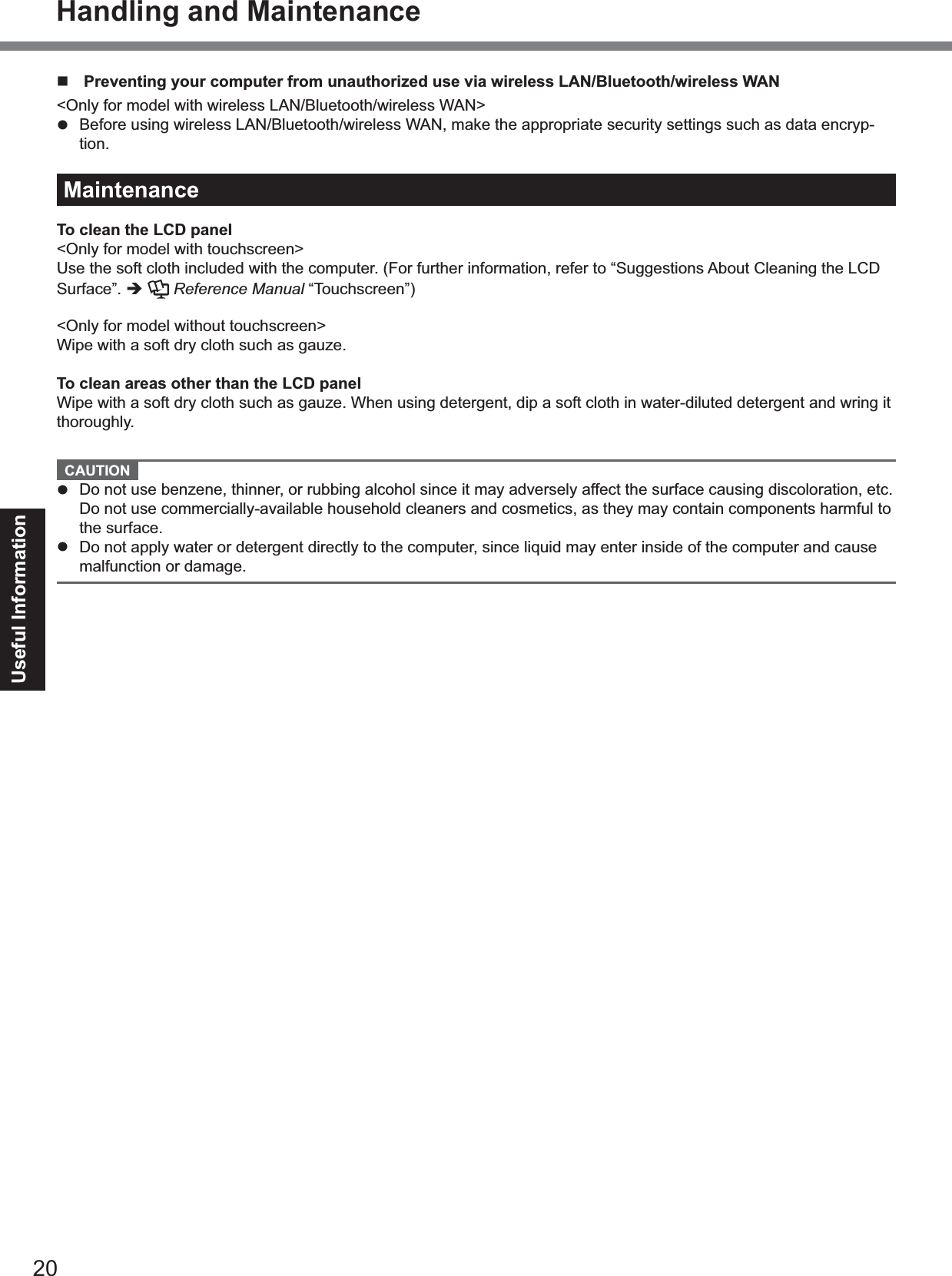 20Useful InformationPreventing your computer from unauthorized use via wireless LAN/Bluetooth/wireless WAN&lt;Only for model with wireless LAN/Bluetooth/wireless WAN&gt;Before using wireless LAN/Bluetooth/wireless WAN, make the appropriate security settings such as data encryp-tion.MaintenanceTo clean the LCD panel&lt;Only for model with touchscreen&gt;Use the soft cloth included with the computer. (For further information, refer to “Suggestions About Cleaning the LCDSurface”. Reference Manual “Touchscreen”)&lt;Only for model without touchscreen&gt;Wipe with a soft dry cloth such as gauze.To clean areas other than the LCD panelWipe with a soft dry cloth such as gauze. When using detergent, dip a soft cloth in water-diluted detergent and wring itthoroughly.CAUTIONDo not use benzene, thinner, or rubbing alcohol since it may adversely affect the surface causing discoloration, etc.Do not use commercially-available household cleaners and cosmetics, as they may contain components harmful tothe surface.Do not apply water or detergent directly to the computer, since liquid may enter inside of the computer and causemalfunction or damage.Handling and Maintenance