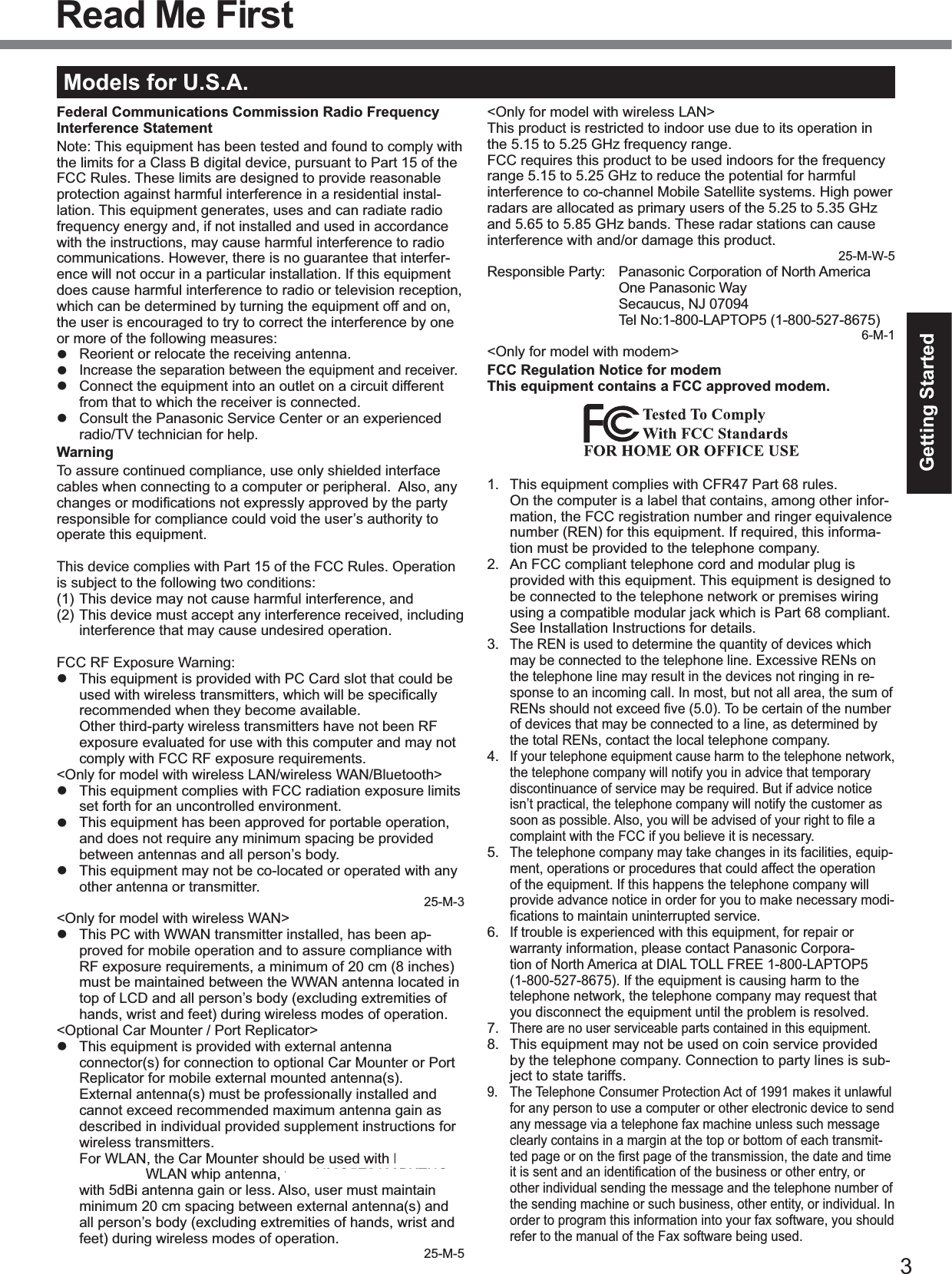 3Getting StartedRead Me FirstModels for U.S.A.Federal Communications Commission Radio Frequency Interference StatementNote: This equipment has been tested and found to comply withthe limits for a Class B digital device, pursuant to Part 15 of theFCC Rules. These limits are designed to provide reasonableprotection against harmful interference in a residential instal-lation. This equipment generates, uses and can radiate radiofrequency energy and, if not installed and used in accordancewith the instructions, may cause harmful interference to radiocommunications. However, there is no guarantee that interfer-ence will not occur in a particular installation. If this equipmentdoes cause harmful interference to radio or television reception,which can be determined by turning the equipment off and on,the user is encouraged to try to correct the interference by oneor more of the following measures:Reorient or relocate the receiving antenna.Increase the separation between the equipment and receiver.Connect the equipment into an outlet on a circuit differentfrom that to which the receiver is connected.Consult the Panasonic Service Center or an experiencedradio/TV technician for help.WarningTo assure continued compliance, use only shielded interfacecables when connecting to a computer or peripheral. Also, anychanges or modiﬁcations not expressly approved by the party responsible for compliance could void the user’s authority tooperate this equipment.This device complies with Part 15 of the FCC Rules. Operationis subject to the following two conditions:(1) This device may not cause harmful interference, and(2) This device must accept any interference received, includinginterference that may cause undesired operation.FCC RF Exposure Warning:This equipment is provided with PC Card slot that could beused with wireless transmitters, which will be speciﬁcally recommended when they become available.Other third-party wireless transmitters have not been RFexposure evaluated for use with this computer and may notcomply with FCC RF exposure requirements.&lt;Only for model with wireless LAN/wireless WAN/Bluetooth&gt;This equipment complies with FCC radiation exposure limitsset forth for an uncontrolled environment.This equipment has been approved for portable operation,and does not require any minimum spacing be providedbetween antennas and all person’s body.This equipment may not be co-located or operated with anyother antenna or transmitter.25-M-3&lt;Only for model with wireless WAN&gt;This PC with WWAN transmitter installed, has been ap-proved for mobile operation and to assure compliance withRF exposure requirements, a minimum of 20 cm (8 inches)must be maintained between the WWAN antenna located intop of LCD and all person’s body (excluding extremities ofhands, wrist and feet) during wireless modes of operation.&lt;Optional Car Mounter / Port Replicator&gt;This equipment is provided with external antennaconnector(s) for connection to optional Car Mounter or PortReplicator for mobile external mounted antenna(s).External antenna(s) must be professionally installed andcannot exceed recommended maximum antenna gain asdescribed in individual provided supplement instructions forwireless transmitters.For WLAN, the Car Mounter should be used with Radi-all/Larsen WLAN whip antenna, type NMO5E2400BKTNCwith 5dBi antenna gain or less. Also, user must maintainminimum 20 cm spacing between external antenna(s) andall person’s body (excluding extremities of hands, wrist andfeet) during wireless modes of operation.25-M-5&lt;Only for model with wireless LAN&gt;This product is restricted to indoor use due to its operation inthe 5.15 to 5.25 GHz frequency range.FCC requires this product to be used indoors for the frequencyrange 5.15 to 5.25 GHz to reduce the potential for harmfulinterference to co-channel Mobile Satellite systems. High powerradars are allocated as primary users of the 5.25 to 5.35 GHzand 5.65 to 5.85 GHz bands. These radar stations can causeinterference with and/or damage this product.25-M-W-5Responsible Party: Panasonic Corporation of North AmericaOne Panasonic WaySecaucus, NJ 07094Tel No:1-800-LAPTOP5 (1-800-527-8675)6-M-1&lt;Only for model with modem&gt;FCC Regulation Notice for modemThis equipment contains a FCC approved modem.1. This equipment complies with CFR47 Part 68 rules.On the computer is a label that contains, among other infor-mation, the FCC registration number and ringer equivalencenumber (REN) for this equipment. If required, this informa-tion must be provided to the telephone company.2. An FCC compliant telephone cord and modular plug isprovided with this equipment. This equipment is designed tobe connected to the telephone network or premises wiringusing a compatible modular jack which is Part 68 compliant.See Installation Instructions for details.3.The REN is used to determine the quantity of devices whichmay be connected to the telephone line. Excessive RENs onthe telephone line may result in the devices not ringing in re-sponse to an incoming call. In most, but not all area, the sum ofRENs should not exceed ﬁve (5.0). To be certain of the number of devices that may be connected to a line, as determined bythe total RENs, contact the local telephone company.4.If your telephone equipment cause harm to the telephone network,the telephone company will notify you in advice that temporarydiscontinuance of service may be required. But if advice noticeisn’t practical, the telephone company will notify the customer assoon as possible. Also, you will be advised of your right to ﬁle a complaint with the FCC if you believe it is necessary.5.The telephone company may take changes in its facilities, equip-ment, operations or procedures that could affect the operationof the equipment. If this happens the telephone company willprovide advance notice in order for you to make necessary modi-ﬁcations to maintain uninterrupted service.6.If trouble is experienced with this equipment, for repair orwarranty information, please contact Panasonic Corpora-tion of North America at DIAL TOLL FREE 1-800-LAPTOP5(1-800-527-8675). If the equipment is causing harm to thetelephone network, the telephone company may request thatyou disconnect the equipment until the problem is resolved.7.There are no user serviceable parts contained in this equipment.8. This equipment may not be used on coin service providedby the telephone company. Connection to party lines is sub-ject to state tariffs.9. The Telephone Consumer Protection Act of 1991 makes it unlawfulfor any person to use a computer or other electronic device to sendany message via a telephone fax machine unless such messageclearly contains in a margin at the top or bottom of each transmit-ted page or on the ﬁrst page of the transmission, the date and time it is sent and an identiﬁcation of the business or other entry, or other individual sending the message and the telephone number ofthe sending machine or such business, other entity, or individual. Inorder to program this information into your fax software, you shouldrefer to the manual of the Fax software being used.