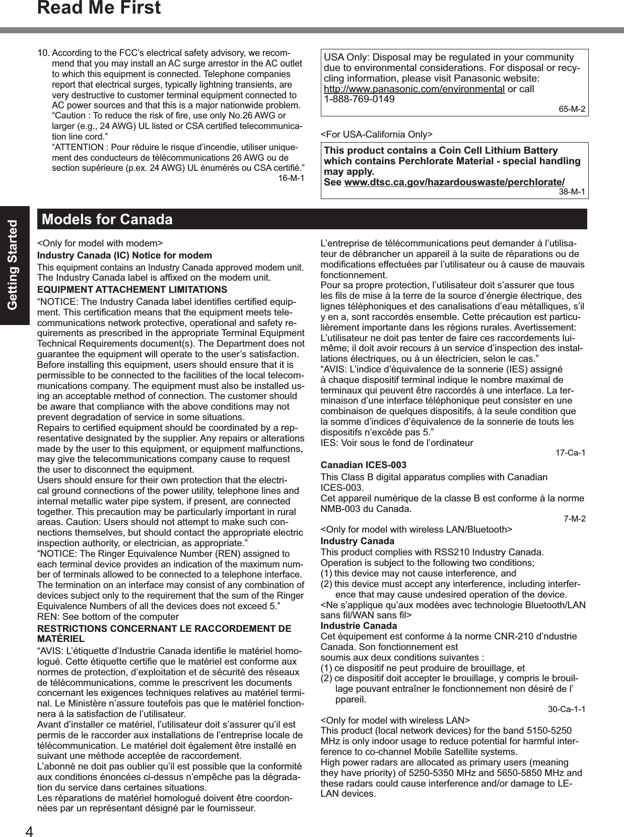 4Getting StartedRead Me First10.According to the FCC’s electrical safety advisory, we recom-mend that you may install an AC surge arrestor in the AC outletto which this equipment is connected. Telephone companiesreport that electrical surges, typically lightning transients, arevery destructive to customer terminal equipment connected toAC power sources and that this is a major nationwide problem.  “Caution : To reduce the risk of ﬁre, use only No.26 AWG or larger (e.g., 24 AWG) UL listed or CSA certiﬁed telecommunica-tion line cord.”“ATTENTION : Pour réduire le risque d’incendie, utiliser unique-ment des conducteurs de télécommunications 26 AWG ou desection supérieure (p.ex. 24 AWG) UL énumérés ou CSA certiﬁé.”16-M-1USA Only: Disposal may be regulated in your communitydue to environmental considerations. For disposal or recy-cling information, please visit Panasonic website:http://www.panasonic.com/environmental or call1-888-769-0149 65-M-2&lt;For USA-California Only&gt;This product contains a Coin Cell Lithium Battery which contains Perchlorate Material - special handling may apply.See www.dtsc.ca.gov/hazardouswaste/perchlorate/38-M-1Models for Canada&lt;Only for model with modem&gt;Industry Canada (IC) Notice for modemThis equipment contains an Industry Canada approved modem unit.The Industry Canada label is afﬁxed on the modem unit.EQUIPMENT ATTACHEMENT LIMITATIONS“NOTICE: The Industry Canada label identiﬁes certiﬁed equip-ment. This certiﬁcation means that the equipment meets tele-communications network protective, operational and safety re-quirements as prescribed in the appropriate Terminal EquipmentTechnical Requirements document(s). The Department does notguarantee the equipment will operate to the user’s satisfaction.Before installing this equipment, users should ensure that it ispermissible to be connected to the facilities of the local telecom-munications company. The equipment must also be installed us-ing an acceptable method of connection. The customer shouldbe aware that compliance with the above conditions may notprevent degradation of service in some situations.Repairs to certiﬁed equipment should be coordinated by a rep-resentative designated by the supplier. Any repairs or alterationsmade by the user to this equipment, or equipment malfunctions,may give the telecommunications company cause to requestthe user to disconnect the equipment.Users should ensure for their own protection that the electri-cal ground connections of the power utility, telephone lines andinternal metallic water pipe system, if present, are connectedtogether. This precaution may be particularly important in ruralareas. Caution: Users should not attempt to make such con-nections themselves, but should contact the appropriate electricinspection authority, or electrician, as appropriate.”“NOTICE: The Ringer Equivalence Number (REN) assigned toeach terminal device provides an indication of the maximum num-ber of terminals allowed to be connected to a telephone interface.The termination on an interface may consist of any combination ofdevices subject only to the requirement that the sum of the RingerEquivalence Numbers of all the devices does not exceed 5.”REN: See bottom of the computerRESTRICTIONS CONCERNANT LE RACCORDEMENT DE MATÉRIEL“AVIS: L’étiquette d’Industrie Canada identiﬁe le matériel homo-logué. Cette étiquette certiﬁe que le matériel est conforme aux normes de protection, d’exploitation et de sécurité des réseauxde télécommunications, comme le prescrivent les documentsconcernant les exigences techniques relatives au matériel termi-nal. Le Ministère n’assure toutefois pas que le matériel fonction-nera à la satisfaction de l’utilisateur.Avant d’installer ce matériel, l’utilisateur doit s’assurer qu’il estpermis de le raccorder aux installations de l’entreprise locale detélécommunication. Le matériel doit également être installé ensuivant une méthode acceptée de raccordement.L’abonné ne doit pas oublier qu’il est possible que la conformitéaux conditions énoncées ci-dessus n’empêche pas la dégrada-tion du service dans certaines situations.Les réparations de matériel homologué doivent être coordon-nées par un représentant désigné par le fournisseur.L’entreprise de télécommunications peut demander à l’utilisa-teur de débrancher un appareil à la suite de réparations ou demodiﬁcations effectuées par l’utilisateur ou à cause de mauvais fonctionnement.Pour sa propre protection, l’utilisateur doit s’assurer que tousles ﬁls de mise à la terre de la source d’énergie électrique, des lignes téléphoniques et des canalisations d’eau métalliques, s’ily en a, sont raccordés ensemble. Cette précaution est particu-lièrement importante dans les régions rurales. Avertissement:L’utilisateur ne doit pas tenter de faire ces raccordements lui-même; il doit avoir recours à un service d’inspection des instal-lations électriques, ou à un électricien, selon le cas.”“AVIS: L’indice d’équivalence de la sonnerie (IES) assignéà chaque dispositif terminal indique le nombre maximal determinaux qui peuvent être raccordés à une interface. La ter-minaison d’une interface téléphonique peut consister en unecombinaison de quelques dispositifs, à la seule condition quela somme d’indices d’équivalence de la sonnerie de touts lesdispositifs n’excède pas 5.”IES: Voir sous le fond de l’ordinateur17-Ca-1Canadian ICES-003This Class B digital apparatus complies with CanadianICES-003.Cet appareil numérique de la classe B est conforme à la normeNMB-003 du Canada.7-M-2&lt;Only for model with wireless LAN/Bluetooth&gt;Industry CanadaThis product complies with RSS210 Industry Canada.Operation is subject to the following two conditions;(1) this device may not cause interference, and(2) this device must accept any interference, including interfer-ence that may cause undesired operation of the device.&lt;Ne s’applique qu’aux modèes avec technologie Bluetooth/LANsans ﬁl/WAN sans ﬁl&gt;Industrie CanadaCet équipement est conforme à la norme CNR-210 d’ndustrieCanada. Son fonctionnement estsoumis aux deux conditions suivantes :(1) ce dispositif ne peut produire de brouillage, et(2) ce dispositif doit accepter le brouillage, y compris le brouil-lage pouvant entraîner le fonctionnement non désiré de l’ppareil.30-Ca-1-1&lt;Only for model with wireless LAN&gt;This product (local network devices) for the band 5150-5250MHz is only indoor usage to reduce potential for harmful inter-ference to co-channel Mobile Satellite systems.High power radars are allocated as primary users (meaningthey have priority) of 5250-5350 MHz and 5650-5850 MHz andthese radars could cause interference and/or damage to LE-LAN devices.