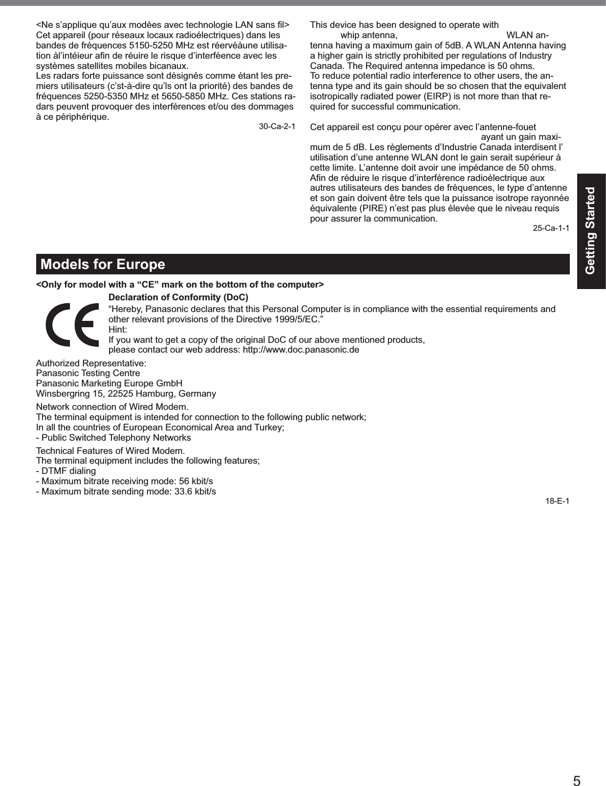 5Getting Started&lt;Ne s’applique qu’aux modèes avec technologie LAN sans ﬁl&gt;Cet appareil (pour réseaux locaux radioélectriques) dans lesbandes de fréquences 5150-5250 MHz est réervéàune utilisa-tion àl’intéieur aﬁn de réuire le risque d’interféence avec les systèmes satellites mobiles bicanaux.Les radars forte puissance sont désignés comme étant les pre-miers utilisateurs (c’st-à-dire qu’ls ont la priorité) des bandes defréquences 5250-5350 MHz et 5650-5850 MHz. Ces stations ra-dars peuvent provoquer des interférences et/ou des dommagesà ce périphérique.30-Ca-2-1This device has been designed to operate with the Radiall/Larsen whip antenna, type NMO5E2400BKTNC WLAN an-tenna having a maximum gain of 5dB. A WLAN Antenna havinga higher gain is strictly prohibited per regulations of IndustryCanada. The Required antenna impedance is 50 ohms.To reduce potential radio interference to other users, the an-tenna type and its gain should be so chosen that the equivalentisotropically radiated power (EIRP) is not more than that re-quired for successful communication.Cet appareil est conçu pour opérer avec l’antenne-fouet Radiall/Larsen, type WLAN NMO5E2400BKTNC, ayant un gain maxi-mum de 5 dB. Les règlements d’Industrie Canada interdisent l’utilisation d’une antenne WLAN dont le gain serait supérieur àcette limite. L’antenne doit avoir une impédance de 50 ohms.Aﬁn de réduire le risque d’interférence radioélectrique aux autres utilisateurs des bandes de fréquences, le type d’antenneet son gain doivent être tels que la puissance isotrope rayonnéeéquivalente (PIRE) n’est pas plus élevée que le niveau requispour assurer la communication.25-Ca-1-1Models for Europe&lt;Only for model with a “CE” mark on the bottom of the computer&gt;Declaration of Conformity (DoC)“Hereby, Panasonic declares that this Personal Computer is in compliance with the essential requirements andother relevant provisions of the Directive 1999/5/EC.”Hint:If you want to get a copy of the original DoC of our above mentioned products,please contact our web address: http://www.doc.panasonic.deAuthorized Representative:Panasonic Testing CentrePanasonic Marketing Europe GmbHWinsbergring 15, 22525 Hamburg, GermanyNetwork connection of Wired Modem.The terminal equipment is intended for connection to the following public network;In all the countries of European Economical Area and Turkey;- Public Switched Telephony NetworksTechnical Features of Wired Modem.The terminal equipment includes the following features;- DTMF dialing- Maximum bitrate receiving mode: 56 kbit/s- Maximum bitrate sending mode: 33.6 kbit/s18-E-1