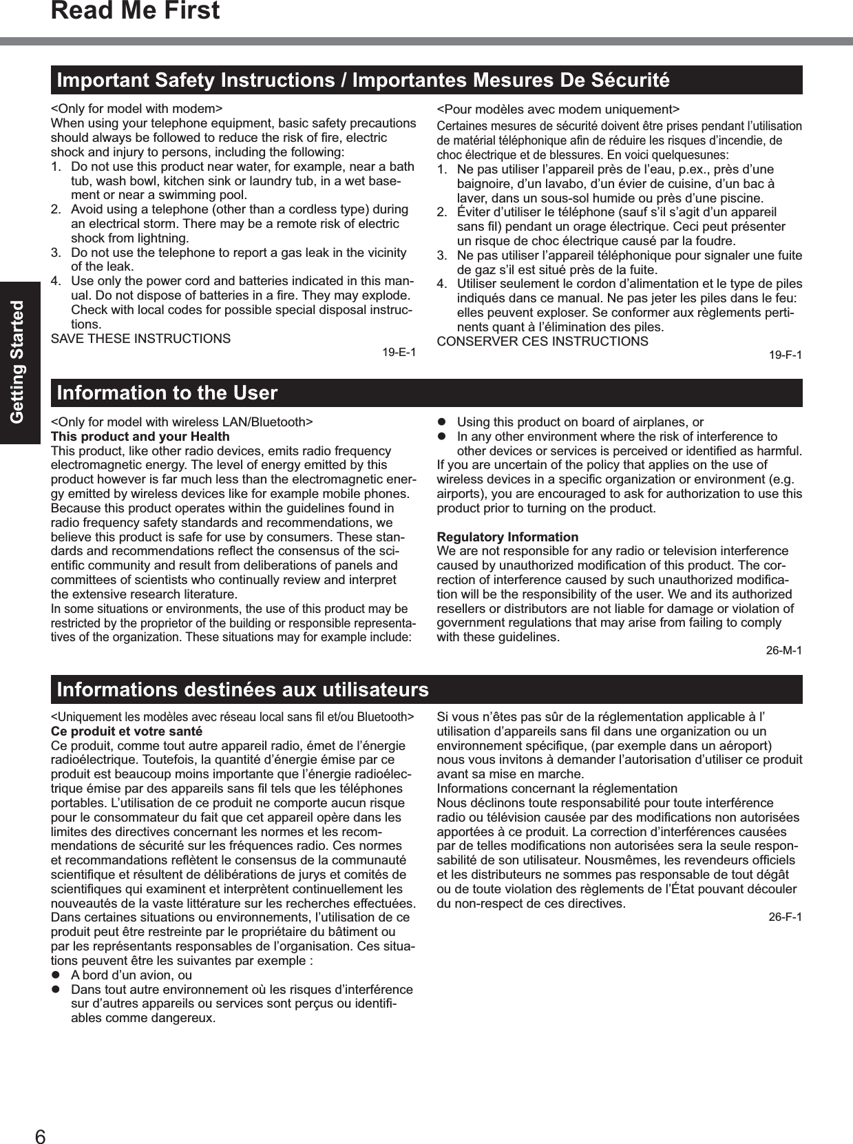 6Getting StartedImportant Safety Instructions / Importantes Mesures De Sécurité&lt;Only for model with modem&gt;When using your telephone equipment, basic safety precautionsshould always be followed to reduce the risk of ﬁre, electric shock and injury to persons, including the following:1. Do not use this product near water, for example, near a bathtub, wash bowl, kitchen sink or laundry tub, in a wet base-ment or near a swimming pool.2. Avoid using a telephone (other than a cordless type) duringan electrical storm. There may be a remote risk of electricshock from lightning.3. Do not use the telephone to report a gas leak in the vicinityof the leak.4. Use only the power cord and batteries indicated in this man-ual. Do not dispose of batteries in a ﬁre. They may explode. Check with local codes for possible special disposal instruc-tions.SAVE THESE INSTRUCTIONS19-E-1&lt;Pour modèles avec modem uniquement&gt;Certaines mesures de sécurité doivent être prises pendant l’utilisationde matérial téléphonique aﬁn de réduire les risques d’incendie, de choc électrique et de blessures. En voici quelquesunes:1. Ne pas utiliser l’appareil près de l’eau, p.ex., près d’unebaignoire, d’un lavabo, d’un évier de cuisine, d’un bac àlaver, dans un sous-sol humide ou près d’une piscine.2. Éviter d’utiliser le téléphone (sauf s’il s’agit d’un appareilsans ﬁl) pendant un orage électrique. Ceci peut présenter un risque de choc électrique causé par la foudre.3. Ne pas utiliser l’appareil téléphonique pour signaler une fuitede gaz s’il est situé près de la fuite.4. Utiliser seulement le cordon d’alimentation et le type de pilesindiqués dans ce manual. Ne pas jeter les piles dans le feu:elles peuvent exploser. Se conformer aux règlements perti-nents quant à l’élimination des piles.CONSERVER CES INSTRUCTIONS19-F-1&lt;Only for model with wireless LAN/Bluetooth&gt;This product and your HealthThis product, like other radio devices, emits radio frequencyelectromagnetic energy. The level of energy emitted by thisproduct however is far much less than the electromagnetic ener-gy emitted by wireless devices like for example mobile phones.Because this product operates within the guidelines found inradio frequency safety standards and recommendations, webelieve this product is safe for use by consumers. These stan-dards and recommendations reﬂect the consensus of the sci-entiﬁc community and result from deliberations of panels and committees of scientists who continually review and interpretthe extensive research literature.In some situations or environments, the use of this product may berestricted by the proprietor of the building or responsible representa-tives of the organization. These situations may for example include:Using this product on board of airplanes, orIn any other environment where the risk of interference toother devices or services is perceived or identiﬁed as harmful.If you are uncertain of the policy that applies on the use ofwireless devices in a speciﬁc organization or environment (e.g. airports), you are encouraged to ask for authorization to use thisproduct prior to turning on the product.Regulatory InformationWe are not responsible for any radio or television interferencecaused by unauthorized modiﬁcation of this product. The cor-rection of interference caused by such unauthorized modiﬁca-tion will be the responsibility of the user. We and its authorizedresellers or distributors are not liable for damage or violation ofgovernment regulations that may arise from failing to complywith these guidelines.26-M-1Information to the User&lt;Uniquement les modèles avec réseau local sans ﬁl et/ou Bluetooth&gt;Ce produit et votre santéCe produit, comme tout autre appareil radio, émet de l’énergieradioélectrique. Toutefois, la quantité d’énergie émise par ceproduit est beaucoup moins importante que l’énergie radioélec-trique émise par des appareils sans ﬁl tels que les téléphones portables. L’utilisation de ce produit ne comporte aucun risquepour le consommateur du fait que cet appareil opère dans leslimites des directives concernant les normes et les recom-mendations de sécurité sur les fréquences radio. Ces normeset recommandations reﬂètent le consensus de la communauté scientiﬁque et résultent de délibérations de jurys et comités de scientiﬁques qui examinent et interprètent continuellement les nouveautés de la vaste littérature sur les recherches effectuées.Dans certaines situations ou environnements, l’utilisation de ceproduit peut être restreinte par le propriétaire du bâtiment oupar les représentants responsables de l’organisation. Ces situa-tions peuvent être les suivantes par exemple :A bord d’un avion, ouDans tout autre environnement où les risques d’interférencesur d’autres appareils ou services sont perçus ou identiﬁ-ables comme dangereux.Si vous n’êtes pas sûr de la réglementation applicable à l’utilisation d’appareils sans ﬁl dans une organization ou un environnement spéciﬁque, (par exemple dans un aéroport) nous vous invitons à demander l’autorisation d’utiliser ce produitavant sa mise en marche.Informations concernant la réglementationNous déclinons toute responsabilité pour toute interférenceradio ou télévision causée par des modiﬁcations non autorisées apportées à ce produit. La correction d’interférences causéespar de telles modiﬁcations non autorisées sera la seule respon-sabilité de son utilisateur. Nousmêmes, les revendeurs ofﬁciels et les distributeurs ne sommes pas responsable de tout dégâtou de toute violation des règlements de l’État pouvant découlerdu non-respect de ces directives.26-F-1Informations destinées aux utilisateursRead Me First