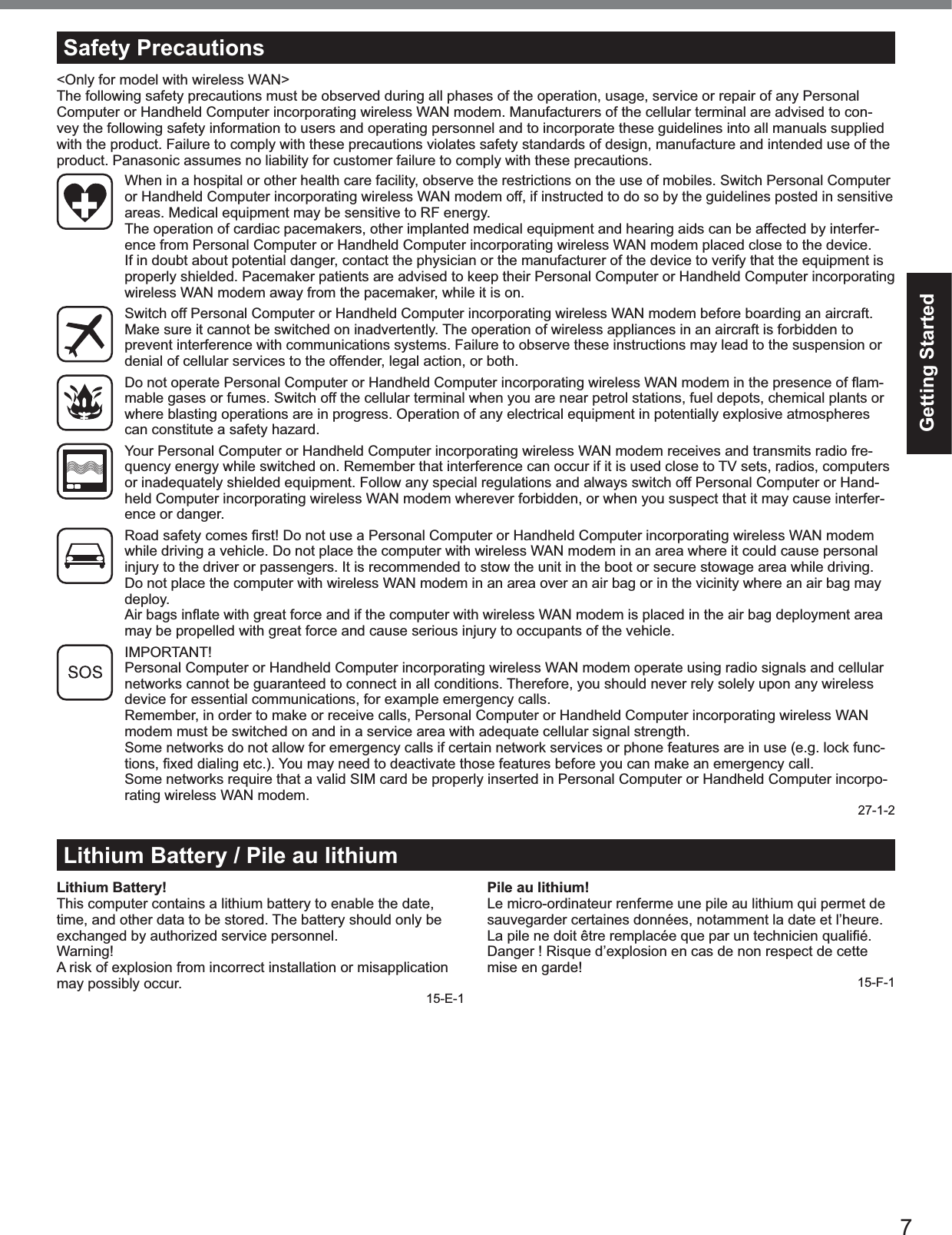 7Getting StartedLithium Battery / Pile au lithiumLithium Battery!This computer contains a lithium battery to enable the date,time, and other data to be stored. The battery should only beexchanged by authorized service personnel.Warning!A risk of explosion from incorrect installation or misapplicationmay possibly occur.15-E-1Pile au lithium!Le micro-ordinateur renferme une pile au lithium qui permet desauvegarder certaines données, notamment la date et l’heure.La pile ne doit être remplacée que par un technicien qualiﬁé.Danger ! Risque d’explosion en cas de non respect de cettemise en garde!15-F-1Safety Precautions&lt;Only for model with wireless WAN&gt;The following safety precautions must be observed during all phases of the operation, usage, service or repair of any PersonalComputer or Handheld Computer incorporating wireless WAN modem. Manufacturers of the cellular terminal are advised to con-vey the following safety information to users and operating personnel and to incorporate these guidelines into all manuals suppliedwith the product. Failure to comply with these precautions violates safety standards of design, manufacture and intended use of theproduct. Panasonic assumes no liability for customer failure to comply with these precautions.When in a hospital or other health care facility, observe the restrictions on the use of mobiles. Switch Personal Computeror Handheld Computer incorporating wireless WAN modem off, if instructed to do so by the guidelines posted in sensitiveareas. Medical equipment may be sensitive to RF energy.The operation of cardiac pacemakers, other implanted medical equipment and hearing aids can be affected by interfer-ence from Personal Computer or Handheld Computer incorporating wireless WAN modem placed close to the device.If in doubt about potential danger, contact the physician or the manufacturer of the device to verify that the equipment isproperly shielded. Pacemaker patients are advised to keep their Personal Computer or Handheld Computer incorporatingwireless WAN modem away from the pacemaker, while it is on.Switch off Personal Computer or Handheld Computer incorporating wireless WAN modem before boarding an aircraft.Make sure it cannot be switched on inadvertently. The operation of wireless appliances in an aircraft is forbidden toprevent interference with communications systems. Failure to observe these instructions may lead to the suspension ordenial of cellular services to the offender, legal action, or both.  Do not operate Personal Computer or Handheld Computer incorporating wireless WAN modem in the presence of ﬂam-mable gases or fumes. Switch off the cellular terminal when you are near petrol stations, fuel depots, chemical plants orwhere blasting operations are in progress. Operation of any electrical equipment in potentially explosive atmospherescan constitute a safety hazard.Your Personal Computer or Handheld Computer incorporating wireless WAN modem receives and transmits radio fre-quency energy while switched on. Remember that interference can occur if it is used close to TV sets, radios, computersor inadequately shielded equipment. Follow any special regulations and always switch off Personal Computer or Hand-held Computer incorporating wireless WAN modem wherever forbidden, or when you suspect that it may cause interfer-ence or danger.  Road safety comes ﬁrst! Do not use a Personal Computer or Handheld Computer incorporating wireless WAN modem while driving a vehicle. Do not place the computer with wireless WAN modem in an area where it could cause personalinjury to the driver or passengers. It is recommended to stow the unit in the boot or secure stowage area while driving.Do not place the computer with wireless WAN modem in an area over an air bag or in the vicinity where an air bag maydeploy.  Air bags inﬂate with great force and if the computer with wireless WAN modem is placed in the air bag deployment area may be propelled with great force and cause serious injury to occupants of the vehicle.IMPORTANT!Personal Computer or Handheld Computer incorporating wireless WAN modem operate using radio signals and cellularnetworks cannot be guaranteed to connect in all conditions. Therefore, you should never rely solely upon any wirelessdevice for essential communications, for example emergency calls.Remember, in order to make or receive calls, Personal Computer or Handheld Computer incorporating wireless WANmodem must be switched on and in a service area with adequate cellular signal strength.Some networks do not allow for emergency calls if certain network services or phone features are in use (e.g. lock func-tions, ﬁxed dialing etc.). You may need to deactivate those features before you can make an emergency call.Some networks require that a valid SIM card be properly inserted in Personal Computer or Handheld Computer incorpo-rating wireless WAN modem.27-1-2