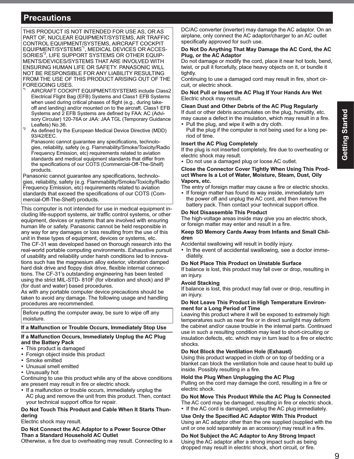 9Getting StartedTHIS PRODUCT IS NOT INTENDED FOR USE AS, OR ASPART OF, NUCLEAR EQUIPMENT/SYSTEMS, AIR TRAFFICCONTROL EQUIPMENT/SYSTEMS, AIRCRAFT COCKPITEQUIPMENT/SYSTEMS*1, MEDICAL DEVICES OR ACCES-SORIES*2, LIFE SUPPORT SYSTEMS OR OTHER EQUIP-MENTS/DEVICES/SYSTEMS THAT ARE INVOLVED WITHENSURING HUMAN LIFE OR SAFETY. PANASONIC WILLNOT BE RESPONSIBLE FOR ANY LIABILITY RESULTINGFROM THE USE OF THIS PRODUCT ARISING OUT OF THEFOREGOING USES.*1 AIRCRAFT COCKPIT EQUIPMENT/SYSTEMS include Class2Electrical Flight Bag (EFB) Systems and Class1 EFB Systemswhen used during critical phases of ﬂight (e.g., during take-off and landing) and/or mounted on to the aircraft. Class1 EFBSystems and 2 EFB Systems are deﬁned by FAA: AC (Advi-sory Circular) 120-76A or JAA: JAA TGL (Temporary GuidanceLeaﬂets) No.36.*2  As deﬁned by the European Medical Device Directive (MDD) 93/42/EEC.  Panasonic cannot guarantee any speciﬁcations, technolo-gies, reliability, safety (e.g. Flammability/Smoke/Toxicity/RadioFrequency Emission, etc) requirements related to aviationstandards and medical equipment standards that differ fromthe speciﬁcations of our COTS (Commercial-Off-The-Shelf) products.Panasonic cannot guarantee any speciﬁcations, technolo-gies, reliability, safety (e.g. Flammability/Smoke/Toxicity/RadioFrequency Emission, etc) requirements related to aviationstandards that exceed the speciﬁcations of our COTS (Com-mercial-Off-The-Shelf) products.This computer is not intended for use in medical equipment in-cluding life-support systems, air trafﬁc control systems, or other equipment, devices or systems that are involved with ensuringhuman life or safety. Panasonic cannot be held responsible inany way for any damages or loss resulting from the use of thisunit in these types of equipment, devices or systems, etc.The CF-31 was developed based on thorough research into thereal-world portable computing environments. Exhaustive pursuitof usability and reliability under harsh conditions led to innova-tions such has the magnesium alloy exterior, vibration dampedhard disk drive and ﬂoppy disk drive, ﬂexible internal connec-tions. The CF-31’s outstanding engineering has been testedusing the strict MIL-STD- 810F (for vibration and shock) and IP(for dust and water) based procedures.As with any portable computer device precautions should betaken to avoid any damage. The following usage and handlingprocedures are recommended.Before putting the computer away, be sure to wipe off anymoisture.If a Malfunction or Trouble Occurs, Immediately Stop UseIf a Malfunction Occurs, Immediately Unplug the AC Plug and the Battery PackThis product is damagedForeign object inside this productSmoke emittedUnusual smell emittedUnusually hotContinuing to use this product while any of the above conditionsare present may result in ﬁre or electric shock.If a malfunction or trouble occurs, immediately unplug theAC plug and remove the unit from this product. Then, contactyour technical support ofﬁce for repair.Do Not Touch This Product and Cable When It Starts Thun-deringElectric shock may result.Do Not Connect the AC Adaptor to a Power Source Other Than a Standard Household AC OutletOtherwise, a ﬁre due to overheating may result. Connecting to a DC/AC converter (inverter) may damage the AC adaptor. On anairplane, only connect the AC adaptor/charger to an AC outletspeciﬁcally approved for such use.Do Not Do Anything That May Damage the AC Cord, the AC Plug, or the AC AdaptorDo not damage or modify the cord, place it near hot tools, bend,twist, or pull it forcefully, place heavy objects on it, or bundle ittightly.Continuing to use a damaged cord may result in ﬁre, short cir-cuit, or electric shock.Do Not Pull or Insert the AC Plug If Your Hands Are WetElectric shock may result.Clean Dust and Other Debris of the AC Plug RegularlyIf dust or other debris accumulates on the plug, humidity, etc.may cause a defect in the insulation, which may result in a ﬁre.Pull the plug, and wipe it with a dry cloth.Pull the plug if the computer is not being used for a long pe-riod of time.Insert the AC Plug CompletelyIf the plug is not inserted completely, ﬁre due to overheating or electric shock may result.Do not use a damaged plug or loose AC outlet.Close the Connector Cover Tightly When Using This Prod-uct Where Is a Lot of Water, Moisture, Steam, Dust, Oily Vapors, etc.The entry of foreign matter may cause a ﬁre or electric shocks.If foreign matter has found its way inside, immediately turnthe power off and unplug the AC cord, and then remove thebattery pack. Then contact your technical support ofﬁce.Do Not Disassemble This ProductThe high-voltage areas inside may give you an electric shock,or foreign matter may enter and result in a ﬁre.Keep SD Memory Cards Away from Infants and Small Chil-drenAccidental swallowing will result in bodily injury.In the event of accidental swallowing, see a doctor imme-diately.Do Not Place This Product on Unstable SurfaceIf balance is lost, this product may fall over or drop, resulting inan injury.Avoid StackingIf balance is lost, this product may fall over or drop, resulting inan injury.Do Not Leave This Product in High Temperature Environ-ment for a Long Period of TimeLeaving this product where it will be exposed to extremely hightemperatures such as near ﬁre or in direct sunlight may deform the cabinet and/or cause trouble in the internal parts. Continueduse in such a resulting condition may lead to short-circuiting orinsulation defects, etc. which may in turn lead to a ﬁre or electric shocks.Do Not Block the Ventilation Hole (Exhaust)Using this product wrapped in cloth or on top of bedding or ablanket can block the ventilation hole and cause heat to build upinside. Possibly resulting in a ﬁre.Hold the Plug When Unplugging the AC PlugPulling on the cord may damage the cord, resulting in a ﬁre or electric shock.Do Not Move This Product While the AC Plug Is ConnectedThe AC cord may be damaged, resulting in ﬁre or electric shock.If the AC cord is damaged, unplug the AC plug immediately.Use Only the Speciﬁed AC Adaptor With This ProductUsing an AC adaptor other than the one supplied (supplied with theunit or one sold separately as an accessory) may result in a ﬁre.Do Not Subject the AC Adaptor to Any Strong ImpactUsing the AC adaptor after a strong impact such as beingdropped may result in electric shock, short circuit, or ﬁre.Precautions