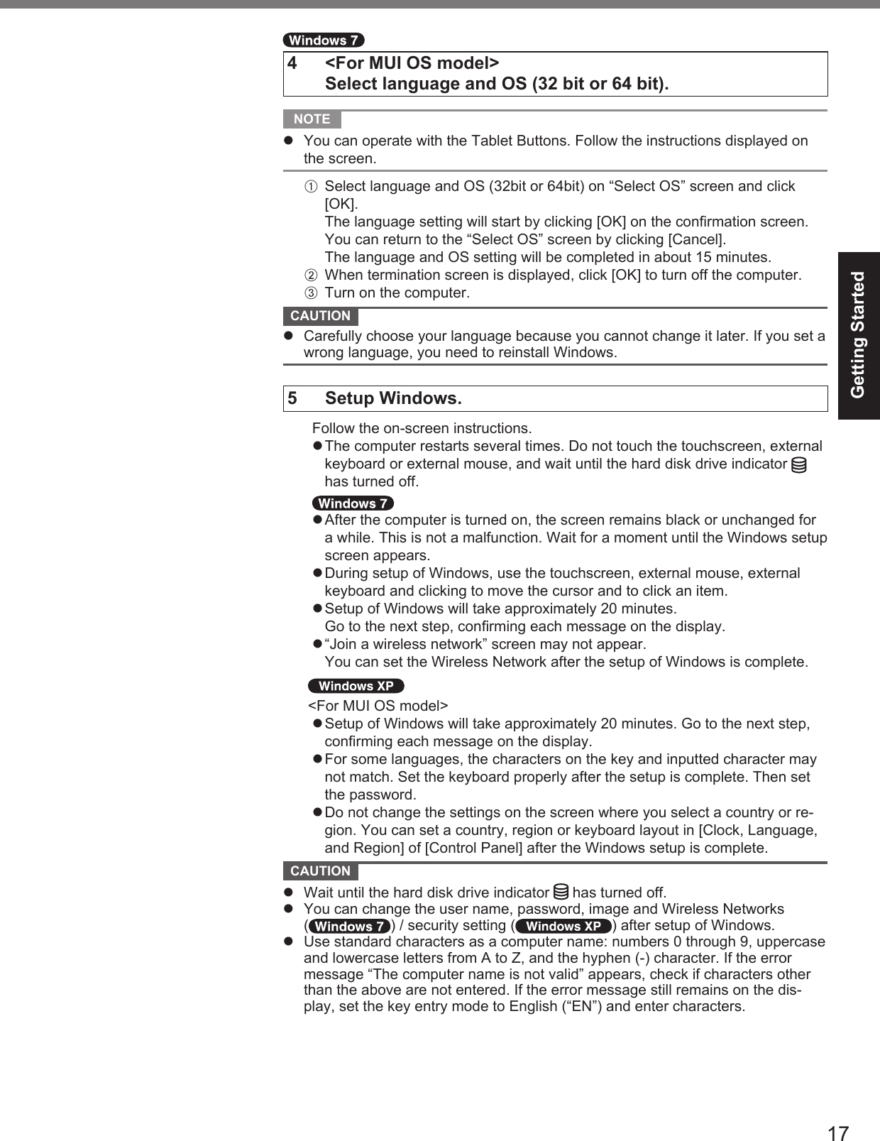 17Getting Started4  &lt;For MUI OS model&gt;  Select language and OS (32 bit or 64 bit). NOTE   You can operate with the Tablet Buttons. Follow the instructions displayed on the screen.A  Select language and OS (32bit or 64bit) on “Select OS” screen and click [OK].The language setting will start by clicking [OK] on the conﬁ rmation screen.You can return to the “Select OS” screen by clicking [Cancel].The language and OS setting will be completed in about 15 minutes.B  When termination screen is displayed, click [OK] to turn off the computer.C  Turn on the computer. CAUTION   Carefully choose your language because you cannot change it later. If you set a wrong language, you need to reinstall Windows.5 Setup Windows.  Follow the on-screen instructions. The computer restarts several times. Do not touch the touchscreen, external keyboard or external mouse, and wait until the hard disk drive indicator   has turned off. After the computer is turned on, the screen remains black or unchanged for a while. This is not a malfunction. Wait for a moment until the Windows setup screen appears. During setup of Windows, use the touchscreen, external mouse, external keyboard and clicking to move the cursor and to click an item. Setup of Windows will take approximately 20 minutes. Go to the next step, conﬁ rming each message on the display. “Join a wireless network” screen may not appear. You can set the Wireless Network after the setup of Windows is complete.&lt;For MUI OS model&gt; Setup of Windows will take approximately 20 minutes. Go to the next step, conﬁ rming each message on the display. For some languages, the characters on the key and inputted character may not match. Set the keyboard properly after the setup is complete. Then set the password. Do not change the settings on the screen where you select a country or re-gion. You can set a country, region or keyboard layout in [Clock, Language, and Region] of [Control Panel] after the Windows setup is complete. CAUTION   Wait until the hard disk drive indicator   has turned off.  You can change the user name, password, image and Wireless Networks ( ) / security setting ( ) after setup of Windows.  Use standard characters as a computer name: numbers 0 through 9, uppercase and lowercase letters from A to Z, and the hyphen (-) character. If the error message “The computer name is not valid” appears, check if characters other than the above are not entered. If the error message still remains on the dis-play, set the key entry mode to English (“EN”) and enter characters.