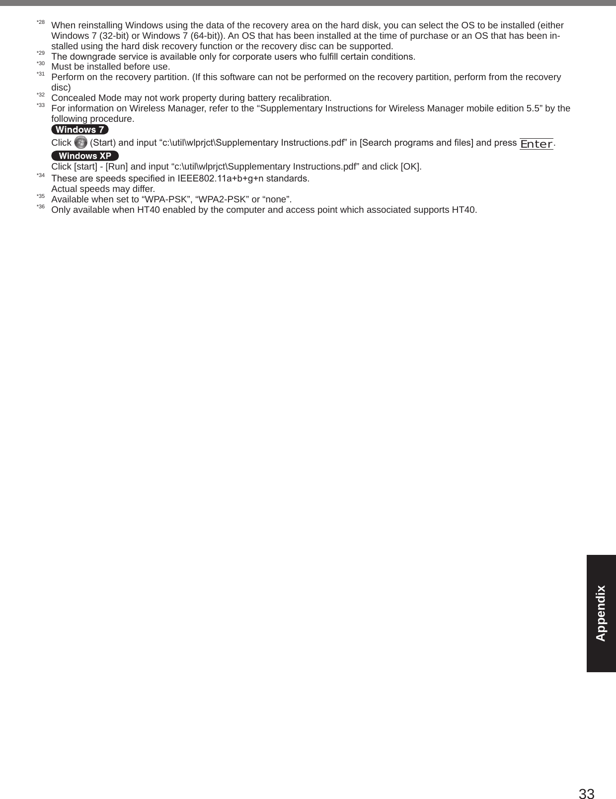 33Appendix*28  When reinstalling Windows using the data of the recovery area on the hard disk, you can select the OS to be installed (either Windows 7 (32-bit) or Windows 7 (64-bit)). An OS that has been installed at the time of purchase or an OS that has been in-stalled using the hard disk recovery function or the recovery disc can be supported.*29 Thedowngradeserviceisavailableonlyforcorporateuserswhofulllcertainconditions.*30  Must be installed before use.*31  Perform on the recovery partition. (If this software can not be performed on the recovery partition, perform from the recovery disc)*32  Concealed Mode may not work property during battery recalibration.*33  For information on Wireless Manager, refer to the “Supplementary Instructions for Wireless Manager mobile edition 5.5” by the following procedure.   Click  (Start)andinput“c:\util\wlprjct\SupplementaryInstructions.pdf”in[Searchprogramsandles]andpressEnter.  Click [start] - [Run] and input “c:\util\wlprjct\Supplementary Instructions.pdf” and click [OK].*34 ThesearespeedsspeciedinIEEE802.11a+b+g+nstandards.  Actual speeds may differ.*35  Available when set to “WPA-PSK”, “WPA2-PSK” or “none”.*36  Only available when HT40 enabled by the computer and access point which associated supports HT40.