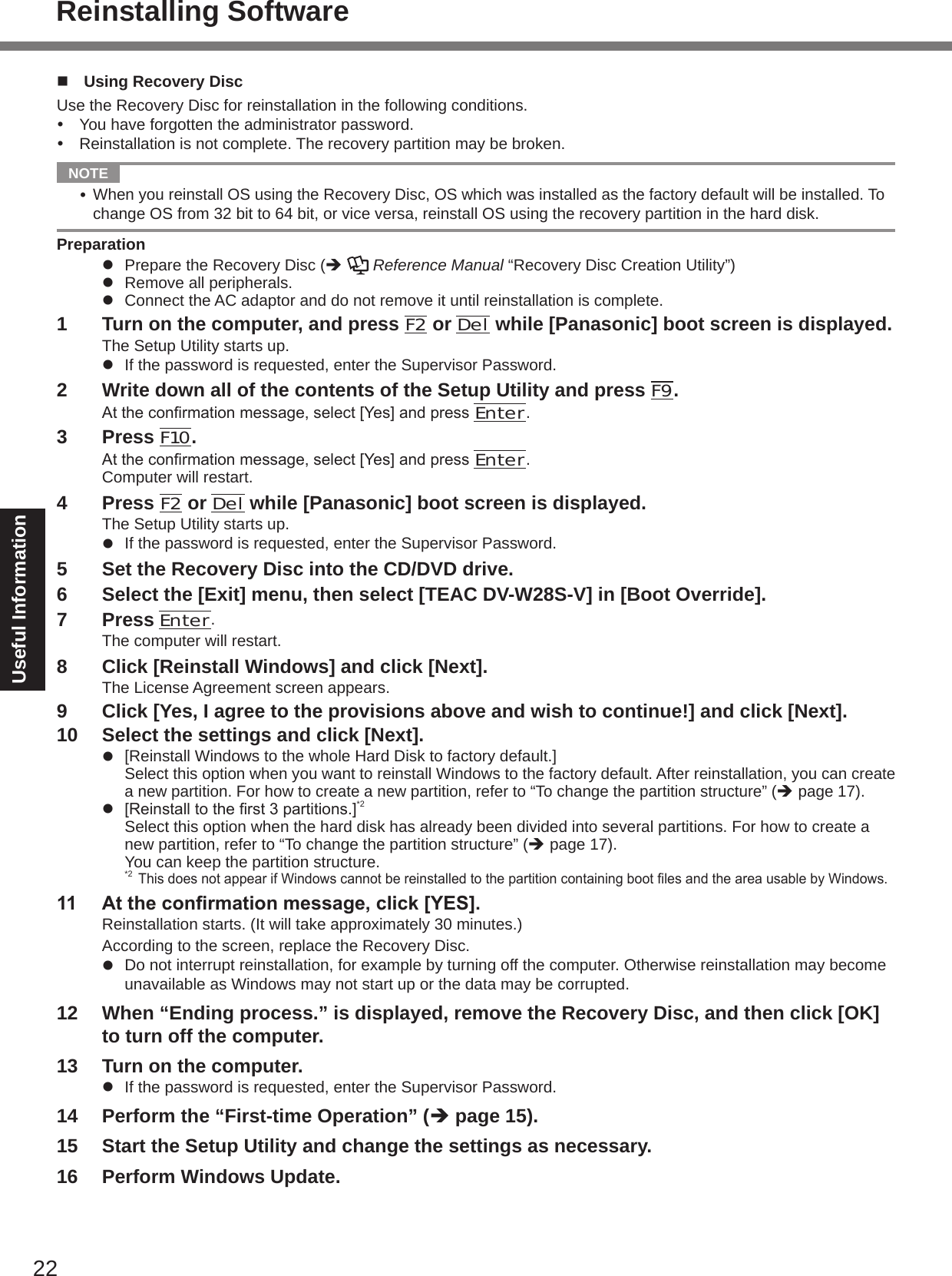 22Useful Informationn  Using Recovery DiscUse the Recovery Disc for reinstallation in the following conditions.  You have forgotten the administrator password.  Reinstallation is not complete. The recovery partition may be broken.  NOTE  When you reinstall OS using the Recovery Disc, OS which was installed as the factory default will be installed. To change OS from 32 bit to 64 bit, or vice versa, reinstall OS using the recovery partition in the hard disk.Preparationl  Prepare the Recovery Disc (è   Reference Manual “Recovery Disc Creation Utility”)l  Remove all peripherals.l  Connect the AC adaptor and do not remove it until reinstallation is complete.1  Turn on the computer, and press F2 or Del while [Panasonic] boot screen is displayed.The Setup Utility starts up.l  If the password is requested, enter the Supervisor Password.2  Write down all of the contents of the Setup Utility and press F9.Attheconrmationmessage,select[Yes]andpressEnter.3  Press F10.Attheconrmationmessage,select[Yes]andpressEnter.Computer will restart.4  Press F2 or Del while [Panasonic] boot screen is displayed.The Setup Utility starts up.l  If the password is requested, enter the Supervisor Password.5  Set the Recovery Disc into the CD/DVD drive.6  Select the [Exit] menu, then select [TEAC DV-W28S-V] in [Boot Override].7  Press Enter.The computer will restart.8  Click [Reinstall Windows] and click [Next].The License Agreement screen appears.9  Click [Yes, I agree to the provisions above and wish to continue!] and click [Next].10  Select the settings and click [Next].l  [Reinstall Windows to the whole Hard Disk to factory default.] Select this option when you want to reinstall Windows to the factory default. After reinstallation, you can create a new partition. For how to create a new partition, refer to “To change the partition structure” (è page 17).l [Reinstalltotherst3partitions.]*2 Select this option when the hard disk has already been divided into several partitions. For how to create a new partition, refer to “To change the partition structure” (è page 17). You can keep the partition structure.*2 ThisdoesnotappearifWindowscannotbereinstalledtothepartitioncontainingbootlesandtheareausablebyWindows.11  At the conrmation message, click [YES].Reinstallation starts. (It will take approximately 30 minutes.)According to the screen, replace the Recovery Disc.l  Do not interrupt reinstallation, for example by turning off the computer. Otherwise reinstallation may become unavailable as Windows may not start up or the data may be corrupted.12  When “Ending process.” is displayed, remove the Recovery Disc, and then click [OK] to turn off the computer.13  Turn on the computer.l  If the password is requested, enter the Supervisor Password.14  Perform the “First-time Operation” (è page 15).15  Start the Setup Utility and change the settings as necessary.16  Perform Windows Update.Reinstalling Software