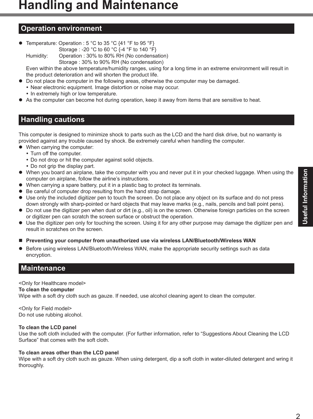 2Useful InformationHandling and MaintenanceOperation environmentl  Temperature: Operation : 5 °C to 35 °C {41 °F to 95 °F}    Storage : -20 °C to 60 °C {-4 °F to 140 °F}  Humidity:  Operation : 30% to 80% RH (No condensation)    Storage : 30% to 90% RH (No condensation)Even within the above temperature/humidity ranges, using for a long time in an extreme environment will result in the product deterioration and will shorten the product life.l  Do not place the computer in the following areas, otherwise the computer may be damaged. Near electronic equipment. Image distortion or noise may occur. In extremely high or low temperature.l  As the computer can become hot during operation, keep it away from items that are sensitive to heat.Handling cautionsThis computer is designed to minimize shock to parts such as the LCD and the hard disk drive, but no warranty is provided against any trouble caused by shock. Be extremely careful when handling the computer.l  When carrying the computer: Turn off the computer. Do not drop or hit the computer against solid objects. Do not grip the display part.l  When you board an airplane, take the computer with you and never put it in your checked luggage. When using the computer on airplane, follow the airline’s instructions.l  When carrying a spare battery, put it in a plastic bag to protect its terminals.l  Be careful of computer drop resulting from the hand strap damage.l  Use only the included digitizer pen to touch the screen. Do not place any object on its surface and do not press down strongly with sharp-pointed or hard objects that may leave marks (e.g., nails, pencils and ball point pens).l  Do not use the digitizer pen when dust or dirt (e.g., oil) is on the screen. Otherwise foreign particles on the screen or digitizer pen can scratch the screen surface or obstruct the operation.l  Use the digitizer pen only for touching the screen. Using it for any other purpose may damage the digitizer pen and result in scratches on the screen.n  Preventing your computer from unauthorized use via wireless LAN/Bluetooth/Wireless WANl  Before using wireless LAN/Bluetooth/Wireless WAN, make the appropriate security settings such as data encryption.Maintenance&lt;Only for Healthcare model&gt;To clean the computerWipe with a soft dry cloth such as gauze. If needed, use alcohol cleaning agent to clean the computer.&lt;Only for Field model&gt;Do not use rubbing alcohol.To clean the LCD panelUse the soft cloth included with the computer. (For further information, refer to “Suggestions About Cleaning the LCD Surface” that comes with the soft cloth.To clean areas other than the LCD panelWipe with a soft dry cloth such as gauze. When using detergent, dip a soft cloth in water-diluted detergent and wring it thoroughly.