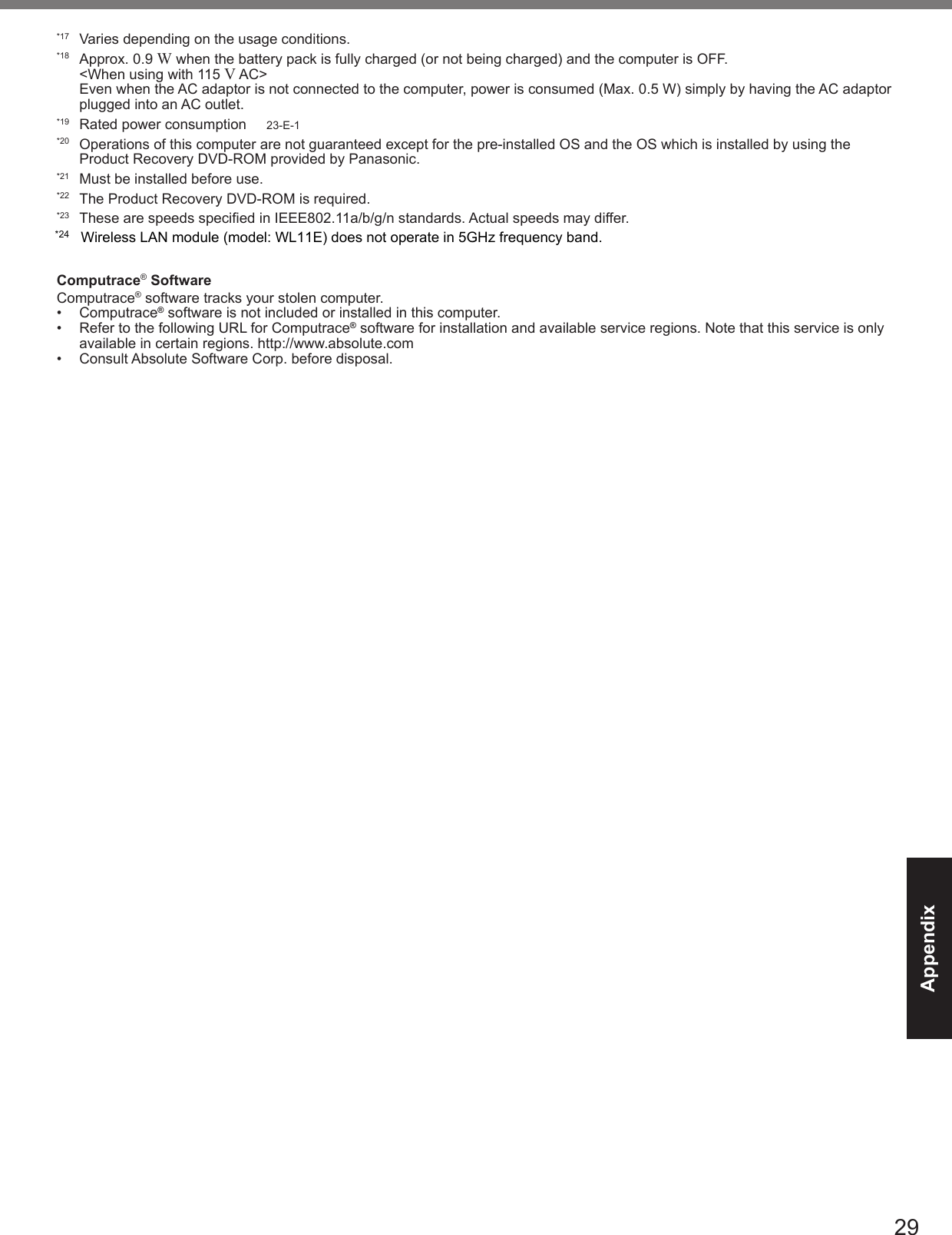 29Appendix*17  Varies depending on the usage conditions.*18  Approx. 0.9 W when the battery pack is fully charged (or not being charged) and the computer is OFF. &lt;When using with 115 V AC&gt; Even when the AC adaptor is not connected to the computer, power is consumed (Max. 0.5 W) simply by having the AC adaptor plugged into an AC outlet.*19  Rated power consumption     23-E-1*20  Operations of this computer are not guaranteed except for the pre-installed OS and the OS which is installed by using the Product Recovery DVD-ROM provided by Panasonic.*21  Must be installed before use.*22  The Product Recovery DVD-ROM is required.*23  These are speeds specied in IEEE802.11a/b/g/n standards. Actual speeds may differ.Computrace® SoftwareComputrace® software tracks your stolen computer.•  Computrace® software is not included or installed in this computer.•  Refer to the following URL for Computrace® software for installation and available service regions. Note that this service is only available in certain regions. http://www.absolute.com•  Consult Absolute Software Corp. before disposal.*24Wireless LAN module (model: WL11E) does not operate in 5GHz frequency band.