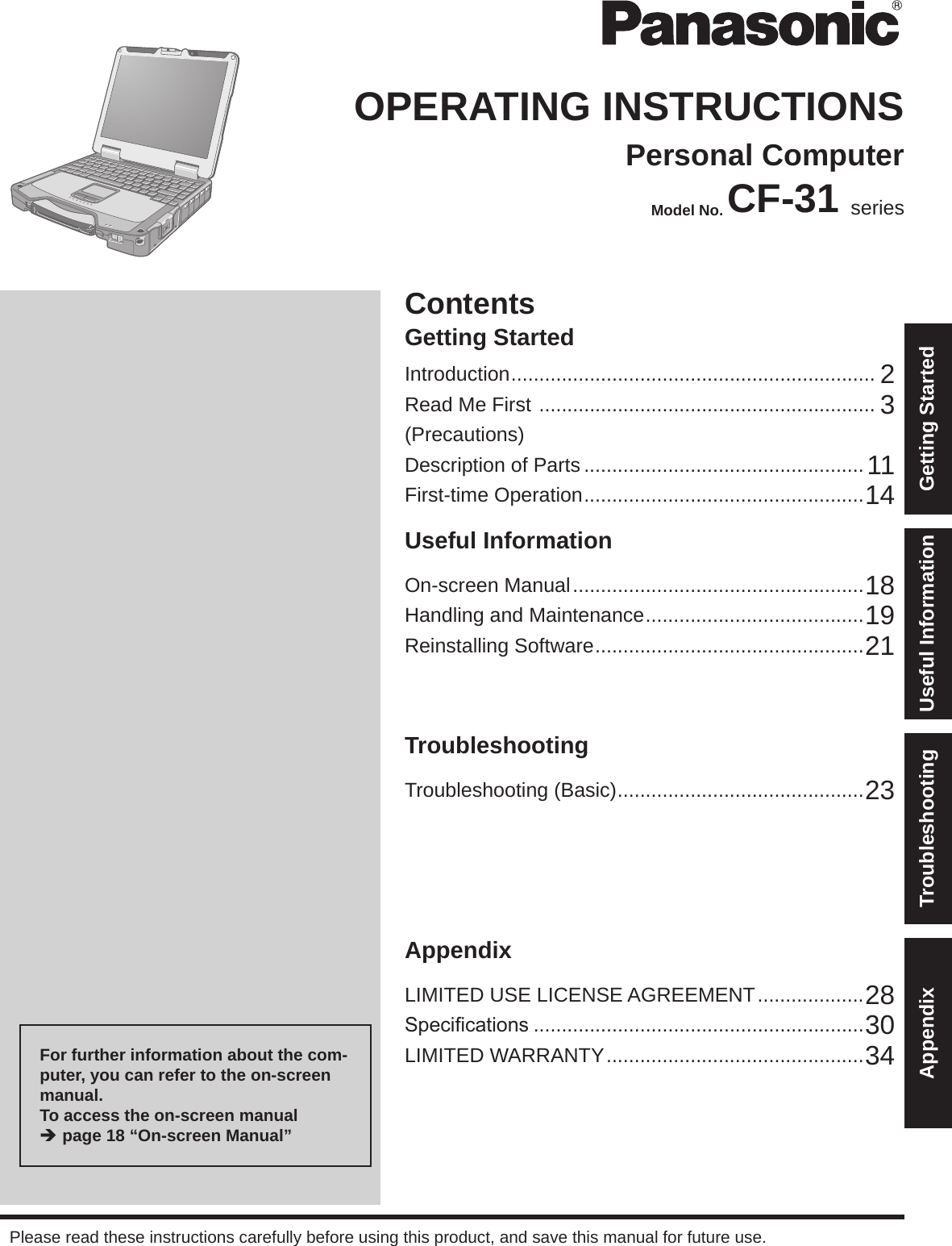 ContentsGetting StartedOPERATING INSTRUCTIONSPersonal ComputerModel No. CF-31 seriesIntroduction ................................................................. 2Read Me First  ............................................................ 3(Precautions)Description of Parts .................................................. 11First-time Operation ..................................................14Useful InformationOn-screen Manual ....................................................18Handling and Maintenance .......................................19Reinstalling Software ................................................21TroubleshootingTroubleshooting (Basic) ............................................23AppendixLIMITED USE LICENSE AGREEMENT ...................28Specications ...........................................................30LIMITED WARRANTY ..............................................34Please read these instructions carefully before using this product, and save this manual for future use.For further information about the com-puter, you can refer to the on-screen manual.To access the on-screen manual  è page 18 “On-screen Manual”Getting StartedUseful InformationTroubleshootingAppendix