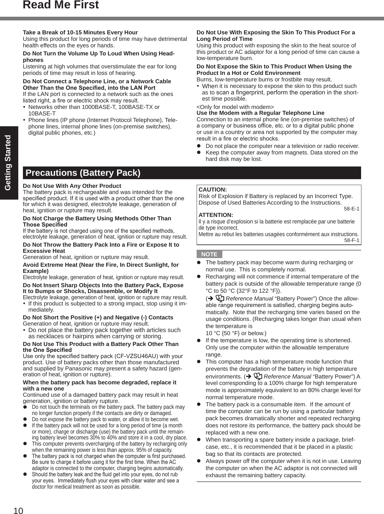 10Getting StartedTake a Break of 10-15 Minutes Every HourUsing this product for long periods of time may have detrimental health effects on the eyes or hands.Do Not Turn the Volume Up To Loud When Using Head-phonesListening at high volumes that overstimulate the ear for long periods of time may result in loss of hearing.Do Not Connect a Telephone Line, or a Network Cable Other Than the One Specied, into the LAN PortIf the LAN port is connected to a network such as the ones listedright,areorelectricshockmayresult.  Networks other than 1000BASE-T, 100BASE-TX or  10BASE-T  Phone lines (IP phone (Internet Protocol Telephone), Tele-phone lines, internal phone lines (on-premise switches), digital public phones, etc.)Precautions (Battery Pack)Do Not Use With Any Other ProductThe battery pack is rechargeable and was intended for the speciedproduct.Ifitisusedwithaproductotherthantheonefor which it was designed, electrolyte leakage, generation of heat, ignition or rupture may result.Do Not Charge the Battery Using Methods Other Than Those SpeciedIfthebatteryisnotchargedusingoneofthespeciedmethods,electrolyte leakage, generation of heat, ignition or rupture may result.Do Not Throw the Battery Pack Into a Fire or Expose It to Excessive HeatGeneration of heat, ignition or rupture may result.Avoid Extreme Heat (Near the Fire, In Direct Sunlight, for Example)Electrolyte leakage, generation of heat, ignition or rupture may result.Do Not Insert Sharp Objects Into the Battery Pack, Expose It to Bumps or Shocks, Disassemble, or Modify ItElectrolyte leakage, generation of heat, ignition or rupture may result.  If this product is subjected to a strong impact, stop using it im-mediately.Do Not Short the Positive (+) and Negative (-) ContactsGeneration of heat, ignition or rupture may result.  Do not place the battery pack together with articles such as necklaces or hairpins when carrying or storing.Do Not Use This Product with a Battery Pack Other Than the One SpeciedUseonlythespeciedbatterypack(CF-VZSU46AU)withyourproduct. Use of battery packs other than those manufactured and supplied by Panasonic may present a safety hazard (gen-eration of heat, ignition or rupture).When the battery pack has become degraded, replace it with a new oneContinued use of a damaged battery pack may result in heat generation, ignition or battery rupture.l Do not touch the terminals on the battery pack. The battery pack may no longer function properly if the contacts are dirty or damaged.l Do not expose the battery pack to water, or allow it to become wet.l If the battery pack will not be used for a long period of time (a month or more), charge or discharge (use) the battery pack until the remain-ing battery level becomes 30% to 40% and store it in a cool, dry place.l This computer prevents overcharging of the battery by recharging only when the remaining power is less than approx. 95% of capacity.l Thebatterypackisnotchargedwhenthecomputerisrstpurchased.Besuretochargeitbeforeusingitforthersttime.WhentheACadaptor is connected to the computer, charging begins automatically.l Shouldthebatteryleakandtheuidgetintoyoureyes,donotrubyoureyes.Immediatelyushyoureyeswithclearwaterandseeadoctor for medical treatment as soon as possible.Do Not Use With Exposing the Skin To This Product For a Long Period of TimeUsing this product with exposing the skin to the heat source of this product or AC adaptor for a long period of time can cause a low-temperature burn.Do Not Expose the Skin to This Product When Using the Product In a Hot or Cold EnvironmentBurns, low-temperature burns or frostbite may result. When it is necessary to expose the skin to this product such as to scanangerprint,performtheoperationintheshort-est time possible.&lt;Only for model with modem&gt;Use the Modem with a Regular Telephone LineConnection to an internal phone line (on-premise switches) of acompanyorbusinessofce,etc.ortoadigitalpublicphoneor use in a country or area not supported by the computer may resultinareorelectricshocks.l Do not place the computer near a television or radio receiver.l  Keep the computer away from magnets. Data stored on the hard disk may be lost.CAUTION:Risk of Explosion if Battery is replaced by an Incorrect Type. Dispose of Used Batteries According to the Instructions. 58-E-1ATTENTION:Il y a risque d’explosion si la batterie est remplacée par une batterie de type incorrect.Mettre au rebut les batteries usagées conformément aux instructions.58-F-1  NOTE l  The battery pack may become warm during recharging or normal use.  This is completely normal.l  Recharging will not commence if internal temperature of the battery pack is outside of the allowable temperature range (0 °C to 50 °C {32°F to 122 °F}).  (è   Reference Manual “Battery Power”) Once the allow-ablerangerequirementissatised,chargingbeginsauto-matically.  Note that the recharging time varies based on the usage conditions. (Recharging takes longer than usual when the temperature is  10 °C {50 °F} or below.)l  If the temperature is low, the operating time is shortened.  Only use the computer within the allowable temperature range.l  This computer has a high temperature mode function that prevents the degradation of the battery in high temperature environments. (è   Reference Manual “Battery Power”) A  level corresponding to a 100% charge for high temperature mode is approximately equivalent to an 80% charge level for normal temperature mode.l  The battery pack is a consumable item.  If the amount of time the computer can be run by using a particular battery pack becomes dramatically shorter and repeated recharging does not restore its performance, the battery pack should be replaced with a new one.l  When transporting a spare battery inside a package, brief-case, etc., it is recommended that it be placed in a plastic bag so that its contacts are protected.l  Always power off the computer when it is not in use. Leaving the computer on when the AC adaptor is not connected will exhaust the remaining battery capacity.Read Me First