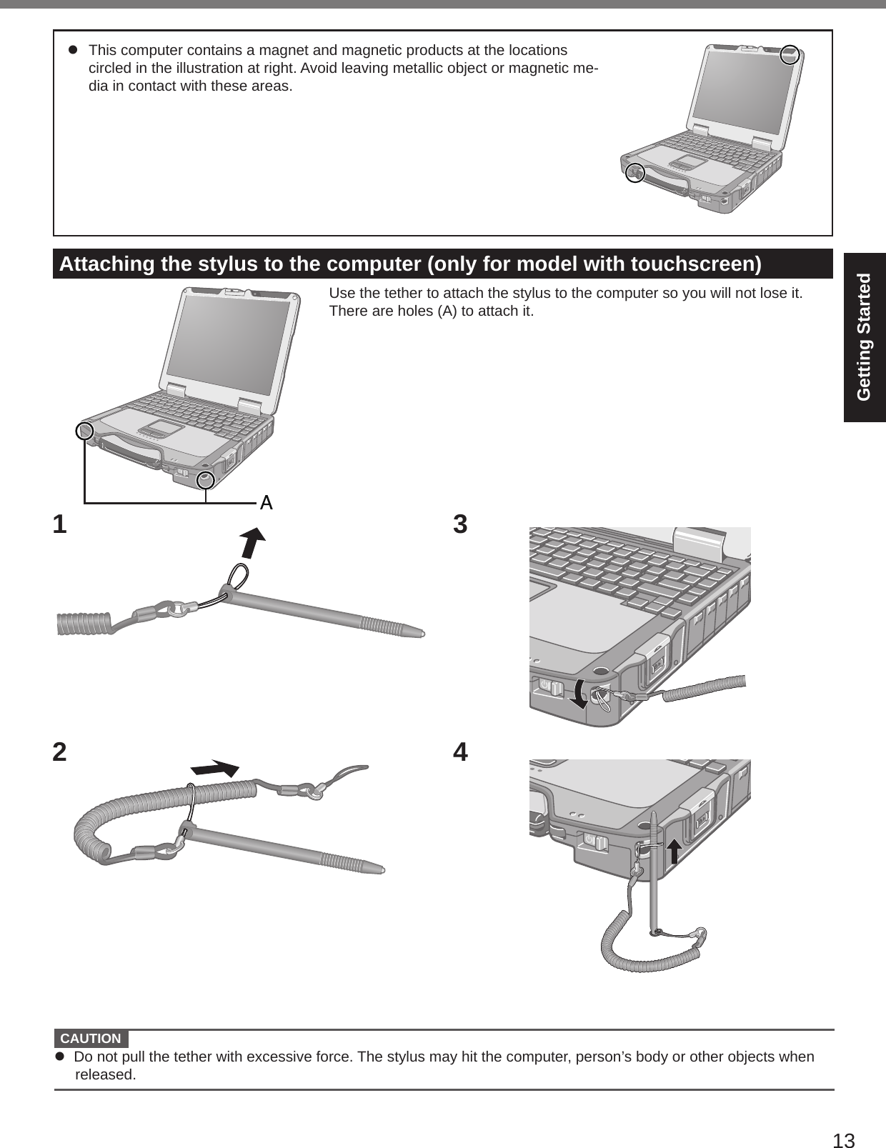 13Getting StartedAttaching the stylus to the computer (only for model with touchscreen)Use the tether to attach the stylus to the computer so you will not lose it. There are holes (A) to attach it.1234l  This computer contains a magnet and magnetic products at the locations circled in the illustration at right. Avoid leaving metallic object or magnetic me-dia in contact with these areas.  CAUTION l  Do not pull the tether with excessive force. The stylus may hit the computer, person’s body or other objects when released.