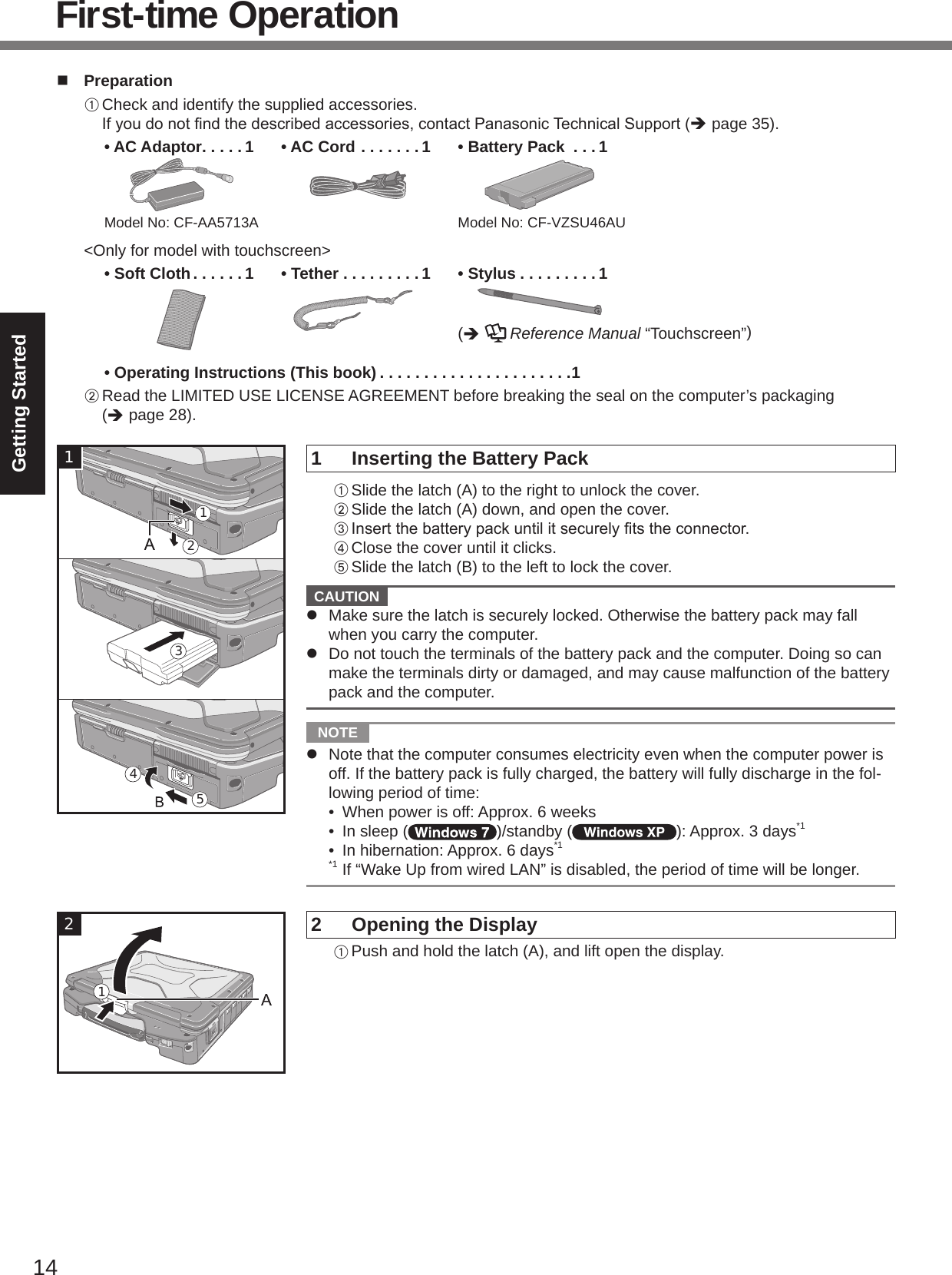 14Getting Startedn  PreparationA Check and identify the supplied accessories. Ifyoudonotndthedescribedaccessories,contactPanasonicTechnicalSupport(è page 35).• AC Adaptor . . . . . 1Model No: CF-AA5713A• AC Cord . . . . . . . 1 • Battery Pack  . . .1Model No: CF-VZSU46AU&lt;Only for model with touchscreen&gt;• Soft Cloth . . . . . . 1 • Tether . . . . . . . . . 1 • Stylus . . . . . . . . . 1(è   Reference Manual “Touchscreen”)• Operating Instructions (This book) . . . . . . . . . . . . . . . . . . . . . .1B Read the LIMITED USE LICENSE AGREEMENT before breaking the seal on the computer’s packaging  (è page 28).1  Inserting the Battery PackA Slide the latch (A) to the right to unlock the cover.B Slide the latch (A) down, and open the cover.CInsertthebatterypackuntilitsecurelytstheconnector.D Close the cover until it clicks.E Slide the latch (B) to the left to lock the cover.  CAUTION l  Make sure the latch is securely locked. Otherwise the battery pack may fall when you carry the computer.l  Do not touch the terminals of the battery pack and the computer. Doing so can make the terminals dirty or damaged, and may cause malfunction of the battery pack and the computer.  NOTE l  Note that the computer consumes electricity even when the computer power is off. If the battery pack is fully charged, the battery will fully discharge in the fol-lowing period of time: •  When power is off: Approx. 6 weeks •  In sleep ( )/standby ( ): Approx. 3 days*1 •  In hibernation: Approx. 6 days*1*1 If “Wake Up from wired LAN” is disabled, the period of time will be longer.2  Opening the DisplayA Push and hold the latch (A), and lift open the display.543121First-time Operation21