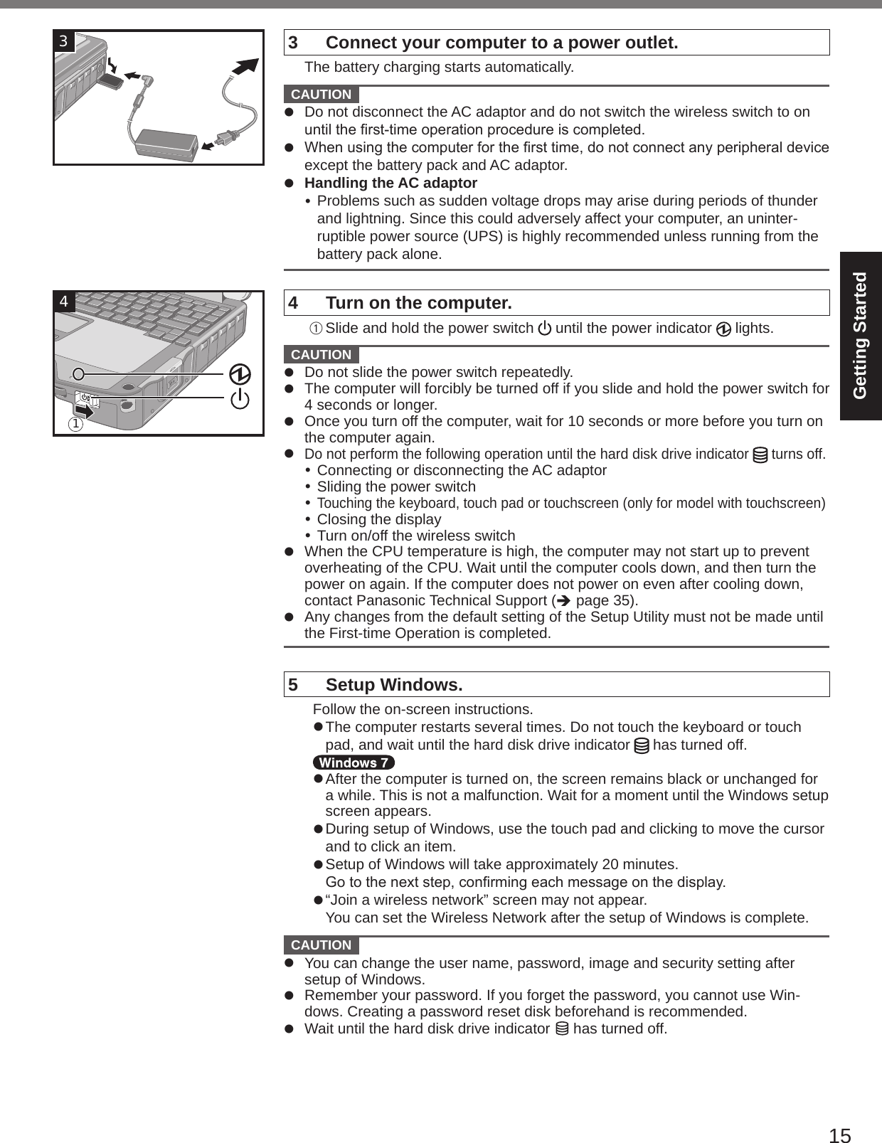 15Getting Started33  Connect your computer to a power outlet.  The battery charging starts automatically.  CAUTION l  Do not disconnect the AC adaptor and do not switch the wireless switch to on untiltherst-timeoperationprocedureiscompleted.l Whenusingthecomputerforthersttime,donotconnectanyperipheraldeviceexcept the battery pack and AC adaptor.l  Handling the AC adaptor Problems such as sudden voltage drops may arise during periods of thunder and lightning. Since this could adversely affect your computer, an uninter-ruptible power source (UPS) is highly recommended unless running from the battery pack alone.4  Turn on the computer.A Slide and hold the power switch   until the power indicator   lights.  CAUTION l  Do not slide the power switch repeatedly.l  The computer will forcibly be turned off if you slide and hold the power switch for 4 seconds or longer.l  Once you turn off the computer, wait for 10 seconds or more before you turn on the computer again.l Do not perform the following operation until the hard disk drive indicator   turns off. Connecting or disconnecting the AC adaptor Sliding the power switch Touching the keyboard, touch pad or touchscreen (only for model with touchscreen) Closing the display Turn on/off the wireless switchl  When the CPU temperature is high, the computer may not start up to prevent overheating of the CPU. Wait until the computer cools down, and then turn the power on again. If the computer does not power on even after cooling down, contact Panasonic Technical Support (è page 35).l  Any changes from the default setting of the Setup Utility must not be made until the First-time Operation is completed.5  Setup Windows.  Follow the on-screen instructions.l The computer restarts several times. Do not touch the keyboard or touch pad, and wait until the hard disk drive indicator   has turned off.l After the computer is turned on, the screen remains black or unchanged for a while. This is not a malfunction. Wait for a moment until the Windows setup screen appears.l During setup of Windows, use the touch pad and clicking to move the cursor and to click an item.l Setup of Windows will take approximately 20 minutes.Gotothenextstep,conrmingeachmessageonthedisplay.l “Join a wireless network” screen may not appear.You can set the Wireless Network after the setup of Windows is complete.  CAUTION l  You can change the user name, password, image and security setting after setup of Windows.l  Remember your password. If you forget the password, you cannot use Win-dows. Creating a password reset disk beforehand is recommended.l  Wait until the hard disk drive indicator   has turned off.41