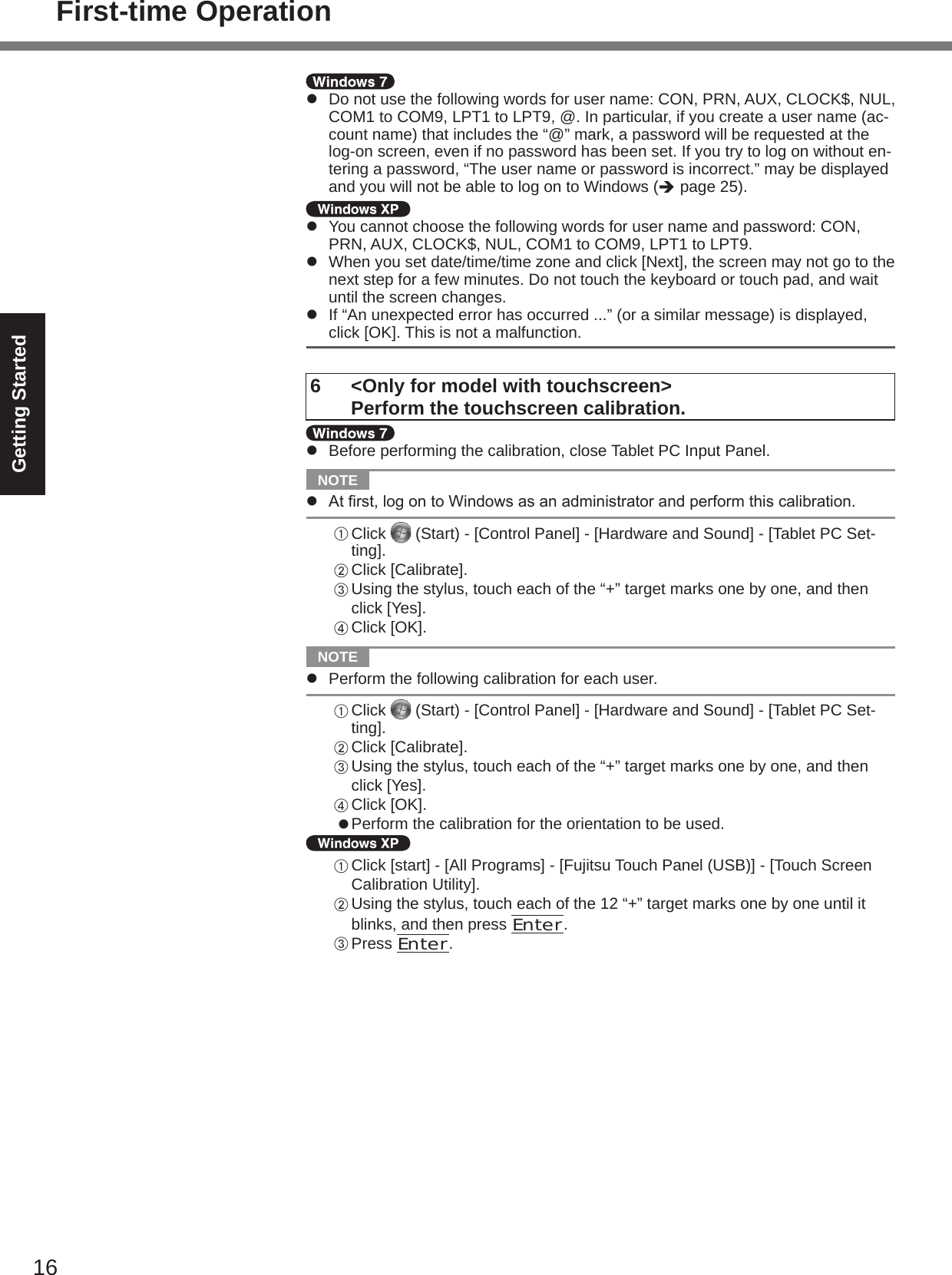 16Getting Startedl  Do not use the following words for user name: CON, PRN, AUX, CLOCK$, NUL, COM1 to COM9, LPT1 to LPT9, @. In particular, if you create a user name (ac-count name) that includes the “@” mark, a password will be requested at the log-on screen, even if no password has been set. If you try to log on without en-tering a password, “The user name or password is incorrect.” may be displayed and you will not be able to log on to Windows (è page 25).l  You cannot choose the following words for user name and password: CON, PRN, AUX, CLOCK$, NUL, COM1 to COM9, LPT1 to LPT9.l  When you set date/time/time zone and click [Next], the screen may not go to the next step for a few minutes. Do not touch the keyboard or touch pad, and wait until the screen changes.l  If “An unexpected error has occurred ...” (or a similar message) is displayed, click [OK]. This is not a malfunction.6  &lt;Only for model with touchscreen&gt;   Perform the touchscreen calibration.l  Before performing the calibration, close Tablet PC Input Panel.  NOTE l Atrst,logontoWindowsasanadministratorandperformthiscalibration.A Click   (Start) - [Control Panel] - [Hardware and Sound] - [Tablet PC Set-ting].B Click [Calibrate].C Using the stylus, touch each of the “+” target marks one by one, and then click [Yes].D Click [OK].  NOTE l  Perform the following calibration for each user.A Click   (Start) - [Control Panel] - [Hardware and Sound] - [Tablet PC Set-ting].B Click [Calibrate].C Using the stylus, touch each of the “+” target marks one by one, and then click [Yes].D Click [OK].l Perform the calibration for the orientation to be used.A Click [start] - [All Programs] - [Fujitsu Touch Panel (USB)] - [Touch Screen Calibration Utility].B Using the stylus, touch each of the 12 “+” target marks one by one until it blinks, and then press Enter.C Press Enter.First-time Operation