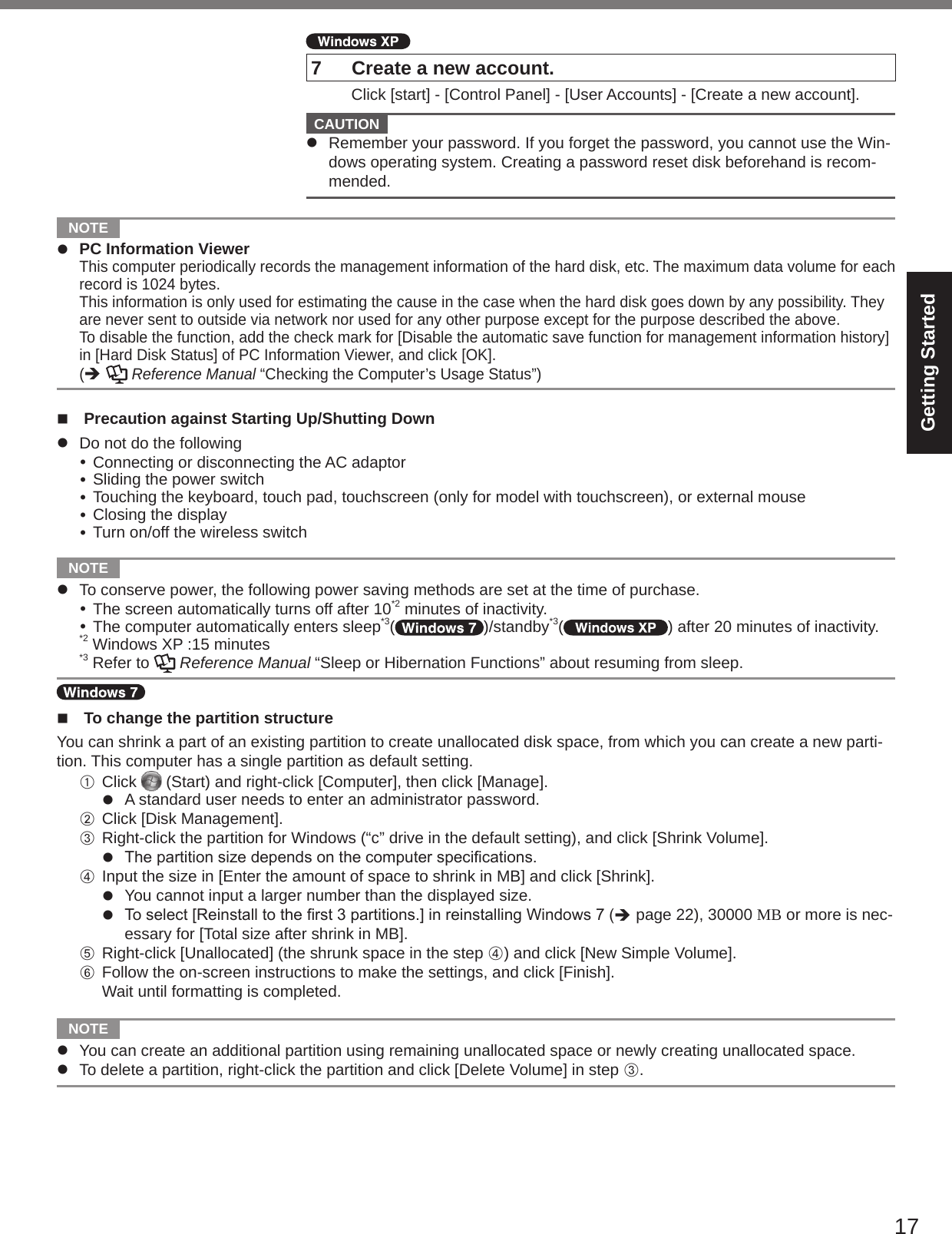 17Getting Started7  Create a new account. Click [start] - [Control Panel] - [User Accounts] - [Create a new account].  CAUTION l  Remember your password. If you forget the password, you cannot use the Win-dows operating system. Creating a password reset disk beforehand is recom-mended.  NOTE l  PC Information Viewer This computer periodically records the management information of the hard disk, etc. The maximum data volume for each record is 1024 bytes.  This information is only used for estimating the cause in the case when the hard disk goes down by any possibility. They are never sent to outside via network nor used for any other purpose except for the purpose described the above.  To disable the function, add the check mark for [Disable the automatic save function for management information history] in [Hard Disk Status] of PC Information Viewer, and click [OK].  (è   Reference Manual “Checking the Computer’s Usage Status”)n  Precaution against Starting Up/Shutting Downl  Do not do the following Connecting or disconnecting the AC adaptor Sliding the power switch Touching the keyboard, touch pad, touchscreen (only for model with touchscreen), or external mouse Closing the display Turn on/off the wireless switch  NOTE l  To conserve power, the following power saving methods are set at the time of purchase. The screen automatically turns off after 10*2 minutes of inactivity. The computer automatically enters sleep*3( )/standby*3( ) after 20 minutes of inactivity.*2 Windows XP :15 minutes*3 Refer to   Reference Manual “Sleep or Hibernation Functions” about resuming from sleep.n  To change the partition structureYou can shrink a part of an existing partition to create unallocated disk space, from which you can create a new parti-tion. This computer has a single partition as default setting.A Click   (Start) and right-click [Computer], then click [Manage].l  A standard user needs to enter an administrator password.B Click [Disk Management].C Right-click the partition for Windows (“c” drive in the default setting), and click [Shrink Volume].l Thepartitionsizedependsonthecomputerspecications.D Input the size in [Enter the amount of space to shrink in MB] and click [Shrink].l  You cannot input a larger number than the displayed size.l Toselect[Reinstalltotherst3partitions.]inreinstallingWindows7(è page 22), 30000 MB or more is nec-essary for [Total size after shrink in MB].E Right-click [Unallocated] (the shrunk space in the step D) and click [New Simple Volume].F Follow the on-screen instructions to make the settings, and click [Finish].Wait until formatting is completed.  NOTE l  You can create an additional partition using remaining unallocated space or newly creating unallocated space.l  To delete a partition, right-click the partition and click [Delete Volume] in step C.