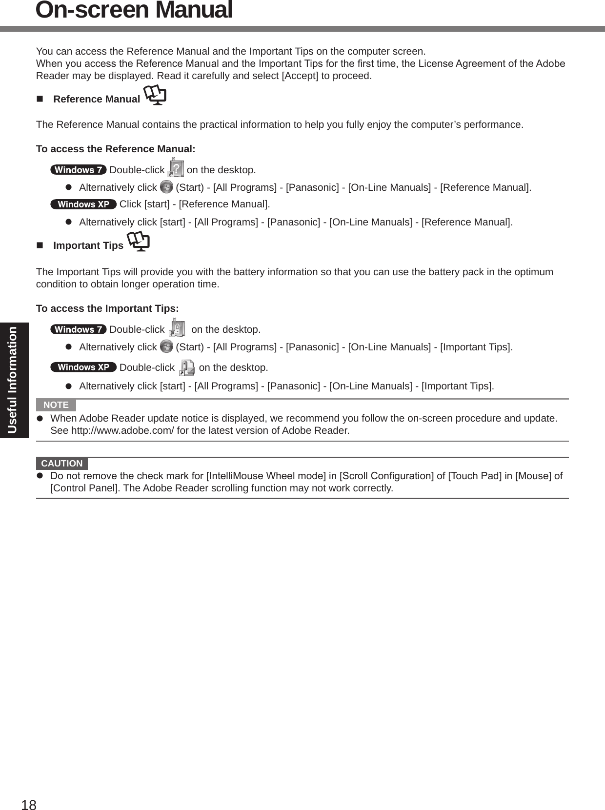 18Useful InformationOn-screen ManualYou can access the Reference Manual and the Important Tips on the computer screen.WhenyouaccesstheReferenceManualandtheImportantTipsforthersttime,theLicenseAgreementoftheAdobeReader may be displayed. Read it carefully and select [Accept] to proceed.n  Reference Manual The Reference Manual contains the practical information to help you fully enjoy the computer’s performance.To access the Reference Manual: Double-click   on the desktop.l  Alternatively click   (Start) - [All Programs] - [Panasonic] - [On-Line Manuals] - [Reference Manual]. Click [start] - [Reference Manual].l  Alternatively click [start] - [All Programs] - [Panasonic] - [On-Line Manuals] - [Reference Manual].n  Important Tips The Important Tips will provide you with the battery information so that you can use the battery pack in the optimum condition to obtain longer operation time.To access the Important Tips: Double-click   on the desktop.l  Alternatively click   (Start) - [All Programs] - [Panasonic] - [On-Line Manuals] - [Important Tips]. Double-click   on the desktop.l  Alternatively click [start] - [All Programs] - [Panasonic] - [On-Line Manuals] - [Important Tips].  NOTE l  When Adobe Reader update notice is displayed, we recommend you follow the on-screen procedure and update. See http://www.adobe.com/ for the latest version of Adobe Reader.  CAUTION l Donotremovethecheckmarkfor[IntelliMouseWheelmode]in[ScrollConguration]of[TouchPad]in[Mouse]of[Control Panel]. The Adobe Reader scrolling function may not work correctly.