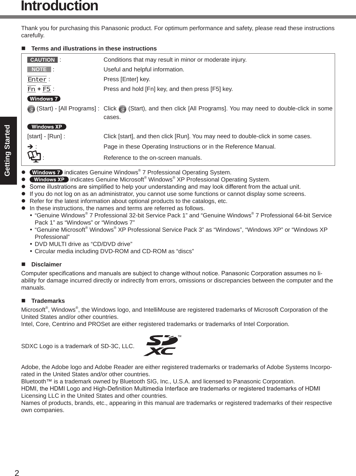 2Getting StartedIntroductionThank you for purchasing this Panasonic product. For optimum performance and safety, please read these instructions carefully.n  Terms and illustrations in these instructionsCAUTION  :  Conditions that may result in minor or moderate injury.NOTE  :  Useful and helpful information.Enter :  Press [Enter] key.Fn + F5 :  Press and hold [Fn] key, and then press [F5] key. (Start) - [All Programs] :  Click   (Start), and then click [All Programs]. You may need to double-click in some cases.[start] - [Run] :  Click [start], and then click [Run]. You may need to double-click in some cases.è :  Page in these Operating Instructions or in the Reference Manual. :  Reference to the on-screen manuals.l   indicates Genuine Windows® 7 Professional Operating System.l   indicates Genuine Microsoft® Windows® XP Professional Operating System.l Someillustrationsaresimpliedtohelpyourunderstandingandmaylookdifferentfromtheactualunit.l  If you do not log on as an administrator, you cannot use some functions or cannot display some screens.l  Refer for the latest information about optional products to the catalogs, etc.l  In these instructions, the names and terms are referred as follows. “Genuine Windows® 7 Professional 32-bit Service Pack 1” and “Genuine Windows® 7 Professional 64-bit Service Pack 1” as “Windows” or “Windows 7” “Genuine Microsoft® Windows® XP Professional Service Pack 3” as “Windows”, “Windows XP” or “Windows XP Professional” DVD MULTI drive as “CD/DVD drive” Circular media including DVD-ROM and CD-ROM as “discs”n  DisclaimerComputerspecicationsandmanualsaresubjecttochangewithoutnotice.PanasonicCorporationassumesnoli-ability for damage incurred directly or indirectly from errors, omissions or discrepancies between the computer and the manuals.n  TrademarksMicrosoft®, Windows®, the Windows logo, and IntelliMouse are registered trademarks of Microsoft Corporation of the United States and/or other countries.Intel, Core, Centrino and PROSet are either registered trademarks or trademarks of Intel Corporation.SDXC Logo is a trademark of SD-3C, LLC. Adobe, the Adobe logo and Adobe Reader are either registered trademarks or trademarks of Adobe Systems Incorpo-rated in the United States and/or other countries.Bluetooth™ is a trademark owned by Bluetooth SIG, Inc., U.S.A. and licensed to Panasonic Corporation.HDMI,theHDMILogoandHigh-DenitionMultimediaInterfacearetrademarksorregisteredtrademarksofHDMILicensing LLC in the United States and other countries.Names of products, brands, etc., appearing in this manual are trademarks or registered trademarks of their respective own companies.
