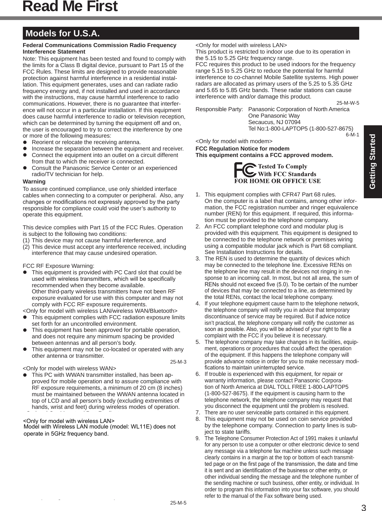 3Getting StartedRead Me FirstModels for U.S.A.Federal Communications Commission Radio Frequency Interference StatementNote: This equipment has been tested and found to comply with the limits for a Class B digital device, pursuant to Part 15 of the FCC Rules. These limits are designed to provide reasonable protection against harmful interference in a residential instal-lation. This equipment generates, uses and can radiate radio frequency energy and, if not installed and used in accordance with the instructions, may cause harmful interference to radio communications. However, there is no guarantee that interfer-ence will not occur in a particular installation. If this equipment does cause harmful interference to radio or television reception, which can be determined by turning the equipment off and on, the user is encouraged to try to correct the interference by one or more of the following measures:l  Reorient or relocate the receiving antenna.l Increase the separation between the equipment and receiver.l  Connect the equipment into an outlet on a circuit different from that to which the receiver is connected.l  Consult the Panasonic Service Center or an experienced radio/TV technician for help.WarningTo assure continued compliance, use only shielded interface cables when connecting to a computer or peripheral.  Also, any changesormodicationsnotexpresslyapprovedbythepartyresponsible for compliance could void the user’s authority to operate this equipment.This device complies with Part 15 of the FCC Rules. Operation is subject to the following two conditions:(1) This device may not cause harmful interference, and(2) This device must accept any interference received, including interference that may cause undesired operation.FCC RF Exposure Warning:l  This equipment is provided with PC Card slot that could be usedwithwirelesstransmitters,whichwillbespecicallyrecommended when they become available.  Other third-party wireless transmitters have not been RF exposure evaluated for use with this computer and may not comply with FCC RF exposure requirements.&lt;Only for model with wireless LAN/wireless WAN/Bluetooth&gt;l  This equipment complies with FCC radiation exposure limits set forth for an uncontrolled environment.l  This equipment has been approved for portable operation, and does not require any minimum spacing be provided between antennas and all person’s body.l  This equipment may not be co-located or operated with any other antenna or transmitter. 25-M-3&lt;Only for model with wireless WAN&gt;l  This PC with WWAN transmitter installed, has been ap-proved for mobile operation and to assure compliance with RF exposure requirements, a minimum of 20 cm (8 inches) must be maintained between the WWAN antenna located in top of LCD and all person’s body (excluding extremities of hands, wrist and feet) during wireless modes of operation.&lt;Optional Car Mounter / Port Replicator&gt;l  This equipment is provided with external antenna connector(s) for connection to optional Car Mounter or Port Replicator for mobile external mounted antenna(s).  External antenna(s) must be professionally installed and cannot exceed recommended maximum antenna gain as described in individual provided supplement instructions for wireless transmitters.  For WLAN, the Car Mounter should be used with Radi-all/Larsen WLAN whip antenna, type NMO5E2400BKTNC with 5dBi antenna gain or less. Also, user must maintain minimum 20 cm spacing between external antenna(s) and all person’s body (excluding extremities of hands, wrist and feet) during wireless modes of operation. 25-M-5&lt;Only for model with wireless LAN&gt;This product is restricted to indoor use due to its operation in the 5.15 to 5.25 GHz frequency range.FCC requires this product to be used indoors for the frequency range 5.15 to 5.25 GHz to reduce the potential for harmful interference to co-channel Mobile Satellite systems. High power radars are allocated as primary users of the 5.25 to 5.35 GHz and 5.65 to 5.85 GHz bands. These radar stations can cause interference with and/or damage this product. 25-M-W-5Responsible Party:  Panasonic Corporation of North America  One Panasonic Way  Secaucus, NJ 07094  Tel No:1-800-LAPTOP5 (1-800-527-8675)6-M-1&lt;Only for model with modem&gt;FCC Regulation Notice for modem This equipment contains a FCC approved modem.1.  This equipment complies with CFR47 Part 68 rules.  On the computer is a label that contains, among other infor-mation, the FCC registration number and ringer equivalence number (REN) for this equipment. If required, this informa-tion must be provided to the telephone company.2.  An FCC compliant telephone cord and modular plug is provided with this equipment. This equipment is designed to be connected to the telephone network or premises wiring using a compatible modular jack which is Part 68 compliant. See Installation Instructions for details.3. The REN is used to determine the quantity of devices which may be connected to the telephone line. Excessive RENs on the telephone line may result in the devices not ringing in re-sponse to an incoming call. In most, but not all area, the sum of RENsshouldnotexceedve(5.0).Tobecertainofthenumberof devices that may be connected to a line, as determined by the total RENs, contact the local telephone company.4. If your telephone equipment cause harm to the telephone network, the telephone company will notify you in advice that temporary discontinuance of service may be required. But if advice notice isn’t practical, the telephone company will notify the customer as soonaspossible.Also,youwillbeadvisedofyourrighttoleacomplaint with the FCC if you believe it is necessary.5. The telephone company may take changes in its facilities, equip-ment, operations or procedures that could affect the operation of the equipment. If this happens the telephone company will provide advance notice in order for you to make necessary modi-cationstomaintainuninterruptedservice.6. If trouble is experienced with this equipment, for repair or warranty information, please contact Panasonic Corpora-tion of North America at DIAL TOLL FREE 1-800-LAPTOP5 (1-800-527-8675). If the equipment is causing harm to the telephone network, the telephone company may request that you disconnect the equipment until the problem is resolved.7. There are no user serviceable parts contained in this equipment.8.  This equipment may not be used on coin service provided by the telephone company. Connection to party lines is sub-ject to state tariffs.9.  The Telephone Consumer Protection Act of 1991 makes it unlawful for any person to use a computer or other electronic device to send any message via a telephone fax machine unless such message clearly contains in a margin at the top or bottom of each transmit-tedpageorontherstpageofthetransmission,thedateandtimeitissentandanidenticationofthebusinessorotherentry,orother individual sending the message and the telephone number of the sending machine or such business, other entity, or individual. In order to program this information into your fax software, you should refer to the manual of the Fax software being used.Model with Wireless LAN module (model: WL11E) does not  operate in 5GHz frequency band.&lt;Only for model with wireless LAN&gt;