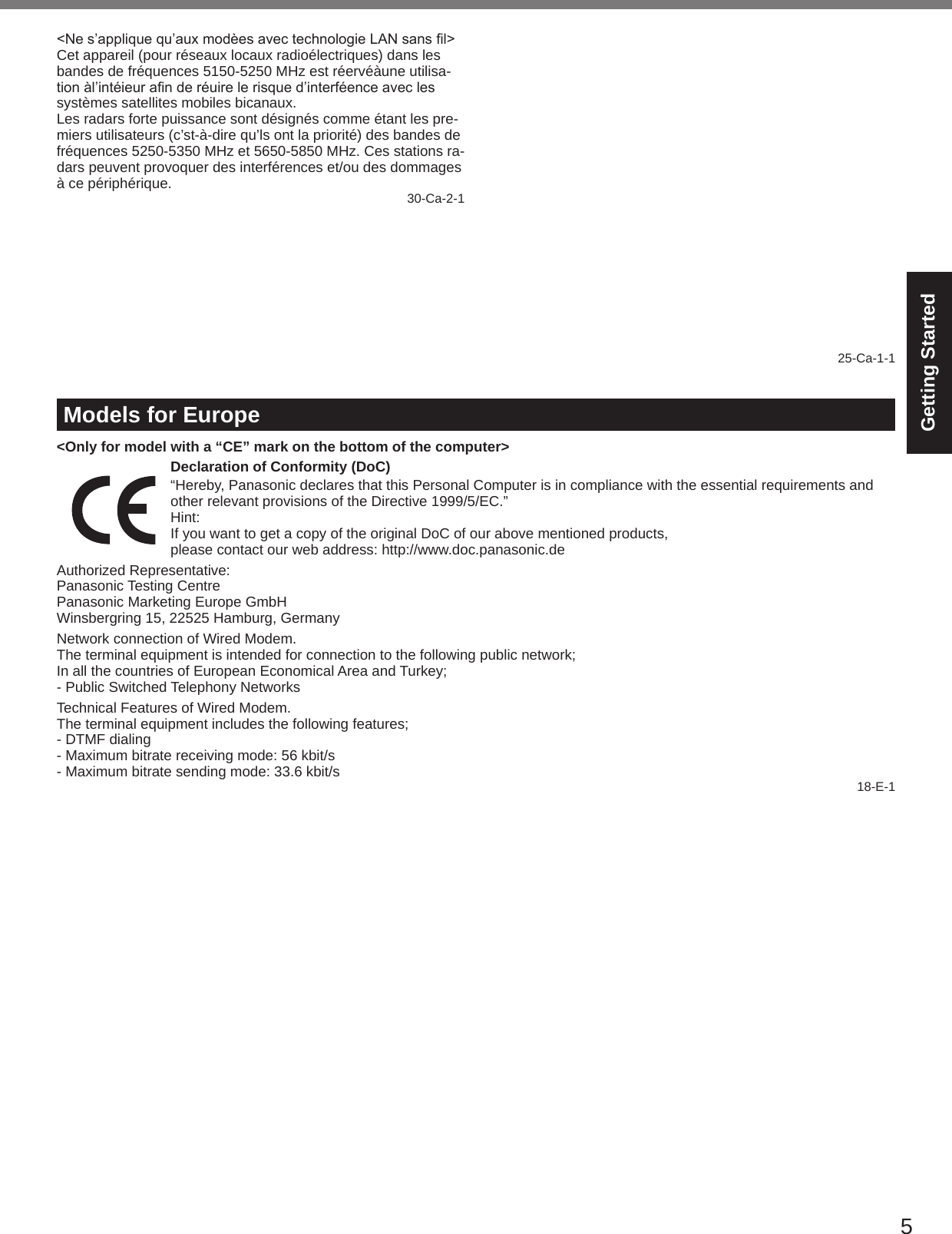 5Getting Started&lt;Nes’appliquequ’auxmodèesavectechnologieLANsansl&gt;Cet appareil (pour réseaux locaux radioélectriques) dans les bandes de fréquences 5150-5250 MHz est réervéàune utilisa-tionàl’intéieuranderéuirelerisqued’interféenceaveclessystèmes satellites mobiles bicanaux.Les radars forte puissance sont désignés comme étant les pre-miers utilisateurs (c’st-à-dire qu’ls ont la priorité) des bandes de fréquences 5250-5350 MHz et 5650-5850 MHz. Ces stations ra-dars peuvent provoquer des interférences et/ou des dommages à ce périphérique. 30-Ca-2-1This device has been designed to operate with the Radiall/Larsen whip antenna, type NMO5E2400BKTNC WLAN an-tenna having a maximum gain of 5dB. A WLAN Antenna having a higher gain is strictly prohibited per regulations of Industry Canada. The Required antenna impedance is 50 ohms.To reduce potential radio interference to other users, the an-tenna type and its gain should be so chosen that the equivalent isotropically radiated power (EIRP) is not more than that re-quired for successful communication.Cet appareil est conçu pour opérer avec l’antenne-fouet Radiall/Larsen, type WLAN NMO5E2400BKTNC, ayant un gain maxi-mum de 5 dB. Les règlements d’Industrie Canada interdisent l’utilisation d’une antenne WLAN dont le gain serait supérieur à cette limite. L’antenne doit avoir une impédance de 50 ohms.Anderéduirelerisqued’interférenceradioélectriqueauxautres utilisateurs des bandes de fréquences, le type d’antenne et son gain doivent être tels que la puissance isotrope rayonnée équivalente (PIRE) n’est pas plus élevée que le niveau requis pour assurer la communication. 25-Ca-1-1Models for Europe&lt;Only for model with a “CE” mark on the bottom of the computer&gt;Declaration of Conformity (DoC)“Hereby, Panasonic declares that this Personal Computer is in compliance with the essential requirements and other relevant provisions of the Directive 1999/5/EC.”Hint:If you want to get a copy of the original DoC of our above mentioned products,please contact our web address: http://www.doc.panasonic.deAuthorized Representative:Panasonic Testing CentrePanasonic Marketing Europe GmbHWinsbergring 15, 22525 Hamburg, GermanyNetwork connection of Wired Modem.The terminal equipment is intended for connection to the following public network;In all the countries of European Economical Area and Turkey;- Public Switched Telephony NetworksTechnical Features of Wired Modem.The terminal equipment includes the following features;- DTMF dialing- Maximum bitrate receiving mode: 56 kbit/s- Maximum bitrate sending mode: 33.6 kbit/s 18-E-1