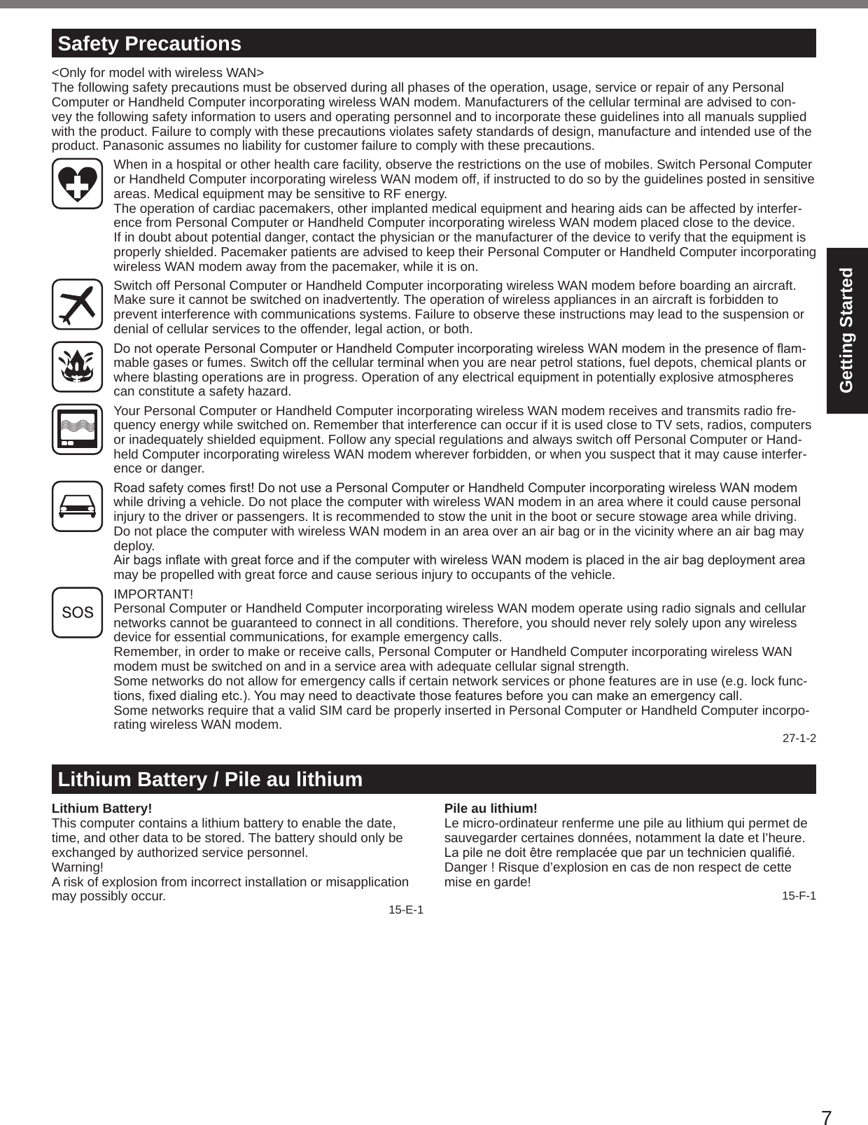7Getting StartedLithium Battery / Pile au lithiumLithium Battery!This computer contains a lithium battery to enable the date, time, and other data to be stored. The battery should only be exchanged by authorized service personnel.Warning!A risk of explosion from incorrect installation or misapplication may possibly occur. 15-E-1Pile au lithium!Le micro-ordinateur renferme une pile au lithium qui permet de sauvegarder certaines données, notamment la date et l’heure. Lapilenedoitêtreremplacéequeparuntechnicienqualié.Danger ! Risque d’explosion en cas de non respect de cette mise en garde! 15-F-1Safety Precautions&lt;Only for model with wireless WAN&gt;The following safety precautions must be observed during all phases of the operation, usage, service or repair of any Personal Computer or Handheld Computer incorporating wireless WAN modem. Manufacturers of the cellular terminal are advised to con-vey the following safety information to users and operating personnel and to incorporate these guidelines into all manuals supplied with the product. Failure to comply with these precautions violates safety standards of design, manufacture and intended use of the product. Panasonic assumes no liability for customer failure to comply with these precautions.  When in a hospital or other health care facility, observe the restrictions on the use of mobiles. Switch Personal Computer or Handheld Computer incorporating wireless WAN modem off, if instructed to do so by the guidelines posted in sensitive areas. Medical equipment may be sensitive to RF energy.   The operation of cardiac pacemakers, other implanted medical equipment and hearing aids can be affected by interfer-ence from Personal Computer or Handheld Computer incorporating wireless WAN modem placed close to the device. If in doubt about potential danger, contact the physician or the manufacturer of the device to verify that the equipment is properly shielded. Pacemaker patients are advised to keep their Personal Computer or Handheld Computer incorporating wireless WAN modem away from the pacemaker, while it is on.  Switch off Personal Computer or Handheld Computer incorporating wireless WAN modem before boarding an aircraft. Make sure it cannot be switched on inadvertently. The operation of wireless appliances in an aircraft is forbidden to prevent interference with communications systems. Failure to observe these instructions may lead to the suspension or denial of cellular services to the offender, legal action, or both. DonotoperatePersonalComputerorHandheldComputerincorporatingwirelessWANmodeminthepresenceofam-mable gases or fumes. Switch off the cellular terminal when you are near petrol stations, fuel depots, chemical plants or where blasting operations are in progress. Operation of any electrical equipment in potentially explosive atmospheres can constitute a safety hazard.  Your Personal Computer or Handheld Computer incorporating wireless WAN modem receives and transmits radio fre-quency energy while switched on. Remember that interference can occur if it is used close to TV sets, radios, computers or inadequately shielded equipment. Follow any special regulations and always switch off Personal Computer or Hand-held Computer incorporating wireless WAN modem wherever forbidden, or when you suspect that it may cause interfer-ence or danger. Roadsafetycomesrst!DonotuseaPersonalComputerorHandheldComputerincorporatingwirelessWANmodemwhile driving a vehicle. Do not place the computer with wireless WAN modem in an area where it could cause personal injury to the driver or passengers. It is recommended to stow the unit in the boot or secure stowage area while driving.   Do not place the computer with wireless WAN modem in an area over an air bag or in the vicinity where an air bag may deploy.  AirbagsinatewithgreatforceandifthecomputerwithwirelessWANmodemisplacedintheairbagdeploymentareamay be propelled with great force and cause serious injury to occupants of the vehicle.  IMPORTANT! Personal Computer or Handheld Computer incorporating wireless WAN modem operate using radio signals and cellular networks cannot be guaranteed to connect in all conditions. Therefore, you should never rely solely upon any wireless device for essential communications, for example emergency calls.Remember, in order to make or receive calls, Personal Computer or Handheld Computer incorporating wireless WAN modem must be switched on and in a service area with adequate cellular signal strength.Some networks do not allow for emergency calls if certain network services or phone features are in use (e.g. lock func-tions,xeddialingetc.).Youmayneedtodeactivatethosefeaturesbeforeyoucanmakeanemergencycall.Some networks require that a valid SIM card be properly inserted in Personal Computer or Handheld Computer incorpo-rating wireless WAN modem. 27-1-2