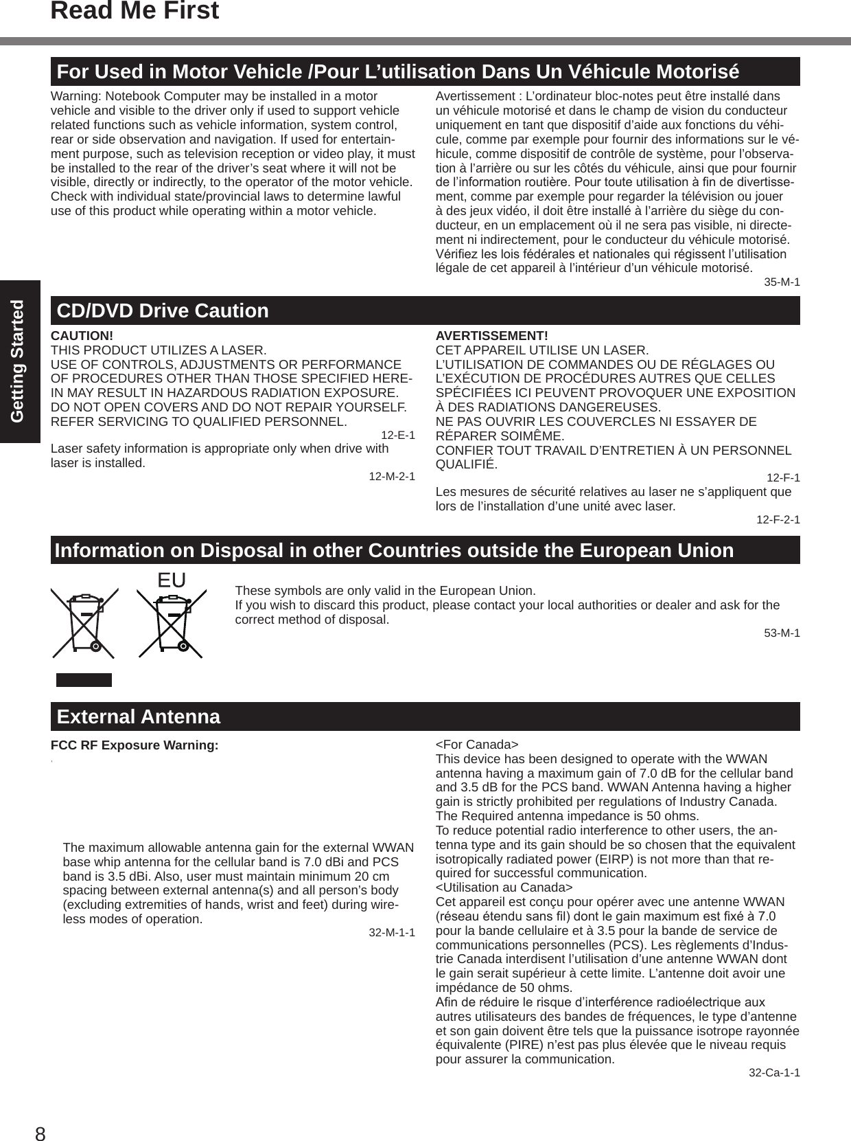 8Getting StartedFor Used in Motor Vehicle /Pour L’utilisation Dans Un Véhicule MotoriséWarning: Notebook Computer may be installed in a motor vehicle and visible to the driver only if used to support vehicle related functions such as vehicle information, system control, rear or side observation and navigation. If used for entertain-ment purpose, such as television reception or video play, it must be installed to the rear of the driver’s seat where it will not be visible, directly or indirectly, to the operator of the motor vehicle. Check with individual state/provincial laws to determine lawful use of this product while operating within a motor vehicle.Avertissement : L’ordinateur bloc-notes peut être installé dans un véhicule motorisé et dans le champ de vision du conducteur uniquement en tant que dispositif d’aide aux fonctions du véhi-cule, comme par exemple pour fournir des informations sur le vé-hicule, comme dispositif de contrôle de système, pour l’observa-tion à l’arrière ou sur les côtés du véhicule, ainsi que pour fournir del’informationroutière.Pourtouteutilisationàndedivertisse-ment, comme par exemple pour regarder la télévision ou jouer à des jeux vidéo, il doit être installé à l’arrière du siège du con-ducteur, en un emplacement où il ne sera pas visible, ni directe-ment ni indirectement, pour le conducteur du véhicule motorisé. Vériezlesloisfédéralesetnationalesquirégissentl’utilisationlégale de cet appareil à l’intérieur d’un véhicule motorisé.35-M-1Information on Disposal in other Countries outside the European UnionThese symbols are only valid in the European Union.If you wish to discard this product, please contact your local authorities or dealer and ask for the correct method of disposal. 53-M-1CD/DVD Drive CautionCAUTION!THIS PRODUCT UTILIZES A LASER.USE OF CONTROLS, ADJUSTMENTS OR PERFORMANCE OF PROCEDURES OTHER THAN THOSE SPECIFIED HERE-IN MAY RESULT IN HAZARDOUS RADIATION EXPOSURE.DO NOT OPEN COVERS AND DO NOT REPAIR YOURSELF.REFER SERVICING TO QUALIFIED PERSONNEL. 12-E-1Laser safety information is appropriate only when drive with laser is installed. 12-M-2-1AVERTISSEMENT!CET APPAREIL UTILISE UN LASER.L’UTILISATION DE COMMANDES OU DE RÉGLAGES OU L’EXÉCUTION DE PROCÉDURES AUTRES QUE CELLES SPÉCIFIÉES ICI PEUVENT PROVOQUER UNE EXPOSITION À DES RADIATIONS DANGEREUSES.NE PAS OUVRIR LES COUVERCLES NI ESSAYER DE RÉPARER SOIMÊME.CONFIER TOUT TRAVAIL D’ENTRETIEN À UN PERSONNEL QUALIFIÉ. 12-F-1Les mesures de sécurité relatives au laser ne s’appliquent que lors de l’installation d’une unité avec laser. 12-F-2-1External AntennaFCC RF Exposure Warning:  This equipment is provided with external antenna connector(s) for connection to optional Car Mounter or Port Replicator for mobile external mounted antenna(s). External antenna(s) must be professionally installed and cannot exceed recom-mended maximum antenna gain as described in individual provided supplement instructions for wireless transmitters.The maximum allowable antenna gain for the external WWAN base whip antenna for the cellular band is 7.0 dBi and PCS band is 3.5 dBi. Also, user must maintain minimum 20 cm spacing between external antenna(s) and all person’s body (excluding extremities of hands, wrist and feet) during wire-less modes of operation. 32-M-1-1&lt;For Canada&gt;This device has been designed to operate with the WWAN antenna having a maximum gain of 7.0 dB for the cellular band and 3.5 dB for the PCS band. WWAN Antenna having a higher gain is strictly prohibited per regulations of Industry Canada. The Required antenna impedance is 50 ohms.To reduce potential radio interference to other users, the an-tenna type and its gain should be so chosen that the equivalent isotropically radiated power (EIRP) is not more than that re-quired for successful communication.&lt;Utilisation au Canada&gt;Cet appareil est conçu pour opérer avec une antenne WWAN (réseauétendusansl)dontlegainmaximumestxéà7.0pour la bande cellulaire et à 3.5 pour la bande de service de communications personnelles (PCS). Les règlements d’Indus-trie Canada interdisent l’utilisation d’une antenne WWAN dont le gain serait supérieur à cette limite. L’antenne doit avoir une impédance de 50 ohms.Anderéduirelerisqued’interférenceradioélectriqueauxautres utilisateurs des bandes de fréquences, le type d’antenne et son gain doivent être tels que la puissance isotrope rayonnée équivalente (PIRE) n’est pas plus élevée que le niveau requis pour assurer la communication. 32-Ca-1-1Read Me First