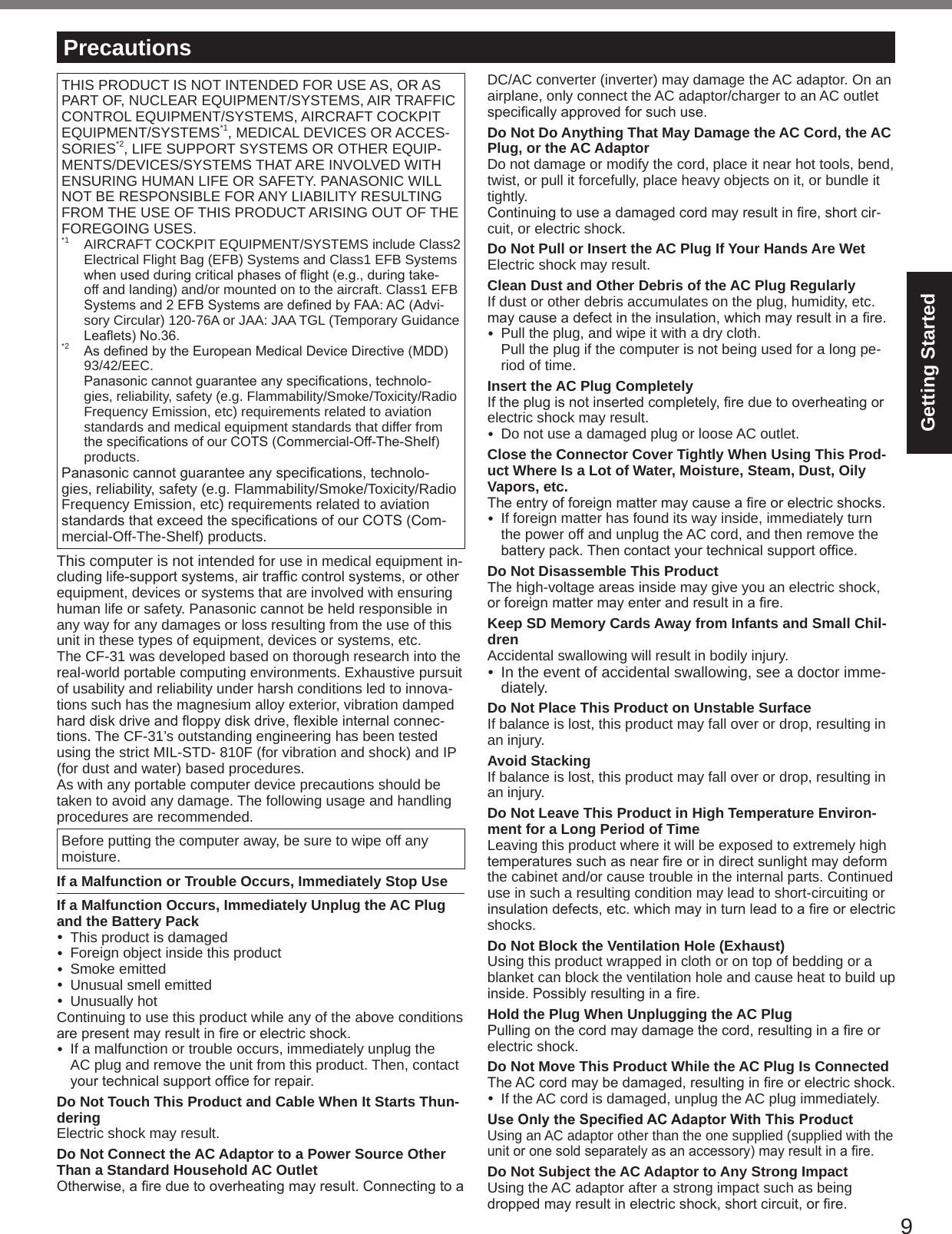 9Getting StartedTHIS PRODUCT IS NOT INTENDED FOR USE AS, OR AS PART OF, NUCLEAR EQUIPMENT/SYSTEMS, AIR TRAFFIC CONTROL EQUIPMENT/SYSTEMS, AIRCRAFT COCKPIT EQUIPMENT/SYSTEMS*1, MEDICAL DEVICES OR ACCES-SORIES*2, LIFE SUPPORT SYSTEMS OR OTHER EQUIP-MENTS/DEVICES/SYSTEMS THAT ARE INVOLVED WITH ENSURING HUMAN LIFE OR SAFETY. PANASONIC WILL NOT BE RESPONSIBLE FOR ANY LIABILITY RESULTING FROM THE USE OF THIS PRODUCT ARISING OUT OF THE FOREGOING USES.*1  AIRCRAFT COCKPIT EQUIPMENT/SYSTEMS include Class2 Electrical Flight Bag (EFB) Systems and Class1 EFB Systems whenusedduringcriticalphasesofight(e.g.,duringtake-off and landing) and/or mounted on to the aircraft. Class1 EFB Systemsand2EFBSystemsaredenedbyFAA:AC(Advi-sory Circular) 120-76A or JAA: JAA TGL (Temporary Guidance Leaets)No.36.*2 AsdenedbytheEuropeanMedicalDeviceDirective(MDD)93/42/EEC. Panasoniccannotguaranteeanyspecications,technolo-gies, reliability, safety (e.g. Flammability/Smoke/Toxicity/Radio Frequency Emission, etc) requirements related to aviation standards and medical equipment standards that differ from thespecicationsofourCOTS(Commercial-Off-The-Shelf)products.Panasoniccannotguaranteeanyspecications,technolo-gies, reliability, safety (e.g. Flammability/Smoke/Toxicity/Radio Frequency Emission, etc) requirements related to aviation standardsthatexceedthespecicationsofourCOTS(Com-mercial-Off-The-Shelf) products.This computer is not intended for use in medical equipment in-cludinglife-supportsystems,airtrafccontrolsystems,orotherequipment, devices or systems that are involved with ensuring human life or safety. Panasonic cannot be held responsible in any way for any damages or loss resulting from the use of this unit in these types of equipment, devices or systems, etc.The CF-31 was developed based on thorough research into the real-world portable computing environments. Exhaustive pursuit of usability and reliability under harsh conditions led to innova-tions such has the magnesium alloy exterior, vibration damped harddiskdriveandoppydiskdrive,exibleinternalconnec-tions. The CF-31’s outstanding engineering has been tested using the strict MIL-STD- 810F (for vibration and shock) and IP (for dust and water) based procedures.As with any portable computer device precautions should be taken to avoid any damage. The following usage and handling procedures are recommended. Before putting the computer away, be sure to wipe off any moisture.If a Malfunction or Trouble Occurs, Immediately Stop UseIf a Malfunction Occurs, Immediately Unplug the AC Plug and the Battery Pack  This product is damaged  Foreign object inside this product  Smoke emitted  Unusual smell emitted  Unusually hotContinuing to use this product while any of the above conditions arepresentmayresultinreorelectricshock.  If a malfunction or trouble occurs, immediately unplug the AC plug and remove the unit from this product. Then, contact yourtechnicalsupportofceforrepair.Do Not Touch This Product and Cable When It Starts Thun-deringElectric shock may result.Do Not Connect the AC Adaptor to a Power Source Other Than a Standard Household AC OutletOtherwise,areduetooverheatingmayresult.ConnectingtoaDC/AC converter (inverter) may damage the AC adaptor. On an airplane, only connect the AC adaptor/charger to an AC outlet specicallyapprovedforsuchuse.Do Not Do Anything That May Damage the AC Cord, the AC Plug, or the AC AdaptorDo not damage or modify the cord, place it near hot tools, bend, twist, or pull it forcefully, place heavy objects on it, or bundle it tightly.Continuingtouseadamagedcordmayresultinre,shortcir-cuit, or electric shock.Do Not Pull or Insert the AC Plug If Your Hands Are WetElectric shock may result.Clean Dust and Other Debris of the AC Plug RegularlyIf dust or other debris accumulates on the plug, humidity, etc. maycauseadefectintheinsulation,whichmayresultinare.  Pull the plug, and wipe it with a dry cloth. Pull the plug if the computer is not being used for a long pe-riod of time.Insert the AC Plug CompletelyIftheplugisnotinsertedcompletely,reduetooverheatingorelectric shock may result.  Do not use a damaged plug or loose AC outlet.Close the Connector Cover Tightly When Using This Prod-uct Where Is a Lot of Water, Moisture, Steam, Dust, Oily Vapors, etc.Theentryofforeignmattermaycauseareorelectricshocks.  If foreign matter has found its way inside, immediately turn the power off and unplug the AC cord, and then remove the batterypack.Thencontactyourtechnicalsupportofce.Do Not Disassemble This ProductThe high-voltage areas inside may give you an electric shock, orforeignmattermayenterandresultinare.Keep SD Memory Cards Away from Infants and Small Chil-drenAccidental swallowing will result in bodily injury. In the event of accidental swallowing, see a doctor imme-diately.Do Not Place This Product on Unstable SurfaceIf balance is lost, this product may fall over or drop, resulting in an injury.Avoid StackingIf balance is lost, this product may fall over or drop, resulting in an injury.Do Not Leave This Product in High Temperature Environ-ment for a Long Period of TimeLeaving this product where it will be exposed to extremely high temperaturessuchasnearreorindirectsunlightmaydeformthe cabinet and/or cause trouble in the internal parts. Continued use in such a resulting condition may lead to short-circuiting or insulationdefects,etc.whichmayinturnleadtoareorelectricshocks.Do Not Block the Ventilation Hole (Exhaust)Using this product wrapped in cloth or on top of bedding or a blanket can block the ventilation hole and cause heat to build up inside.Possiblyresultinginare.Hold the Plug When Unplugging the AC PlugPullingonthecordmaydamagethecord,resultinginareorelectric shock.Do Not Move This Product While the AC Plug Is ConnectedTheACcordmaybedamaged,resultinginreorelectricshock.  If the AC cord is damaged, unplug the AC plug immediately.Use Only the Specied AC Adaptor With This ProductUsing an AC adaptor other than the one supplied (supplied with the unitoronesoldseparatelyasanaccessory)mayresultinare.Do Not Subject the AC Adaptor to Any Strong ImpactUsing the AC adaptor after a strong impact such as being droppedmayresultinelectricshock,shortcircuit,orre.Precautions