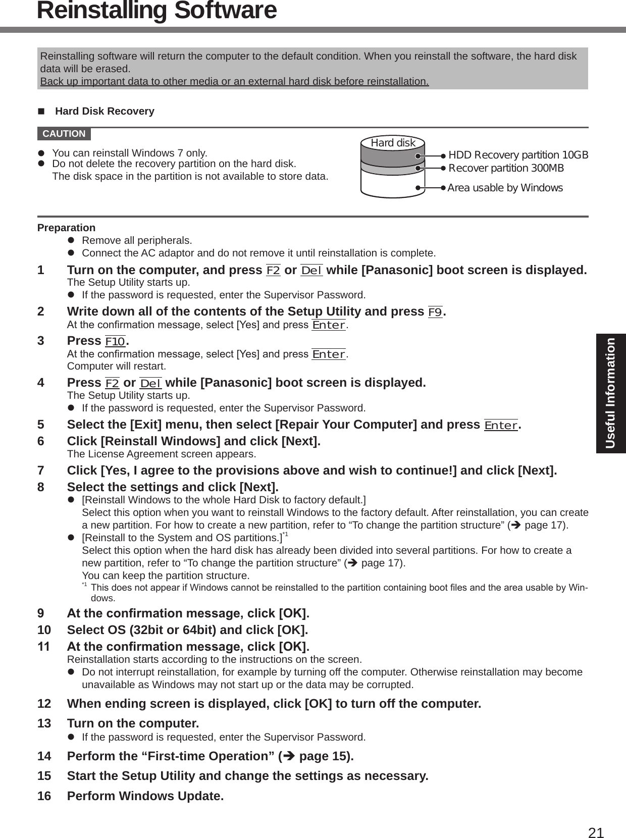 21Useful InformationReinstalling SoftwareReinstalling software will return the computer to the default condition. When you reinstall the software, the hard disk data will be erased.Back up important data to other media or an external hard disk before reinstallation.n  Hard Disk Recovery  CAUTION Area usable by WindowsHard disk HDD Recovery partition 10GBRecover partition 300MBl  You can reinstall Windows 7 only.l  Do not delete the recovery partition on the hard disk. The disk space in the partition is not available to store data.Preparationl  Remove all peripherals.l  Connect the AC adaptor and do not remove it until reinstallation is complete.1  Turn on the computer, and press F2 or Del while [Panasonic] boot screen is displayed.The Setup Utility starts up.l  If the password is requested, enter the Supervisor Password.2  Write down all of the contents of the Setup Utility and press F9.Attheconrmationmessage,select[Yes]andpressEnter.3  Press F10.Attheconrmationmessage,select[Yes]andpressEnter.Computer will restart.4  Press F2 or Del while [Panasonic] boot screen is displayed.The Setup Utility starts up.l  If the password is requested, enter the Supervisor Password.5  Select the [Exit] menu, then select [Repair Your Computer] and press Enter.6  Click [Reinstall Windows] and click [Next].The License Agreement screen appears.7  Click [Yes, I agree to the provisions above and wish to continue!] and click [Next].8  Select the settings and click [Next].l  [Reinstall Windows to the whole Hard Disk to factory default.] Select this option when you want to reinstall Windows to the factory default. After reinstallation, you can create a new partition. For how to create a new partition, refer to “To change the partition structure” (è page 17).l  [Reinstall to the System and OS partitions.]*1 Select this option when the hard disk has already been divided into several partitions. For how to create a new partition, refer to “To change the partition structure” (è page 17). You can keep the partition structure.*1ThisdoesnotappearifWindowscannotbereinstalledtothepartitioncontainingbootlesandtheareausablebyWin-dows.9  At the conrmation message, click [OK].10  Select OS (32bit or 64bit) and click [OK].11  At the conrmation message, click [OK].Reinstallation starts according to the instructions on the screen.l  Do not interrupt reinstallation, for example by turning off the computer. Otherwise reinstallation may become unavailable as Windows may not start up or the data may be corrupted.12  When ending screen is displayed, click [OK] to turn off the computer.13  Turn on the computer.l  If the password is requested, enter the Supervisor Password.14  Perform the “First-time Operation” (è page 15).15  Start the Setup Utility and change the settings as necessary.16  Perform Windows Update.