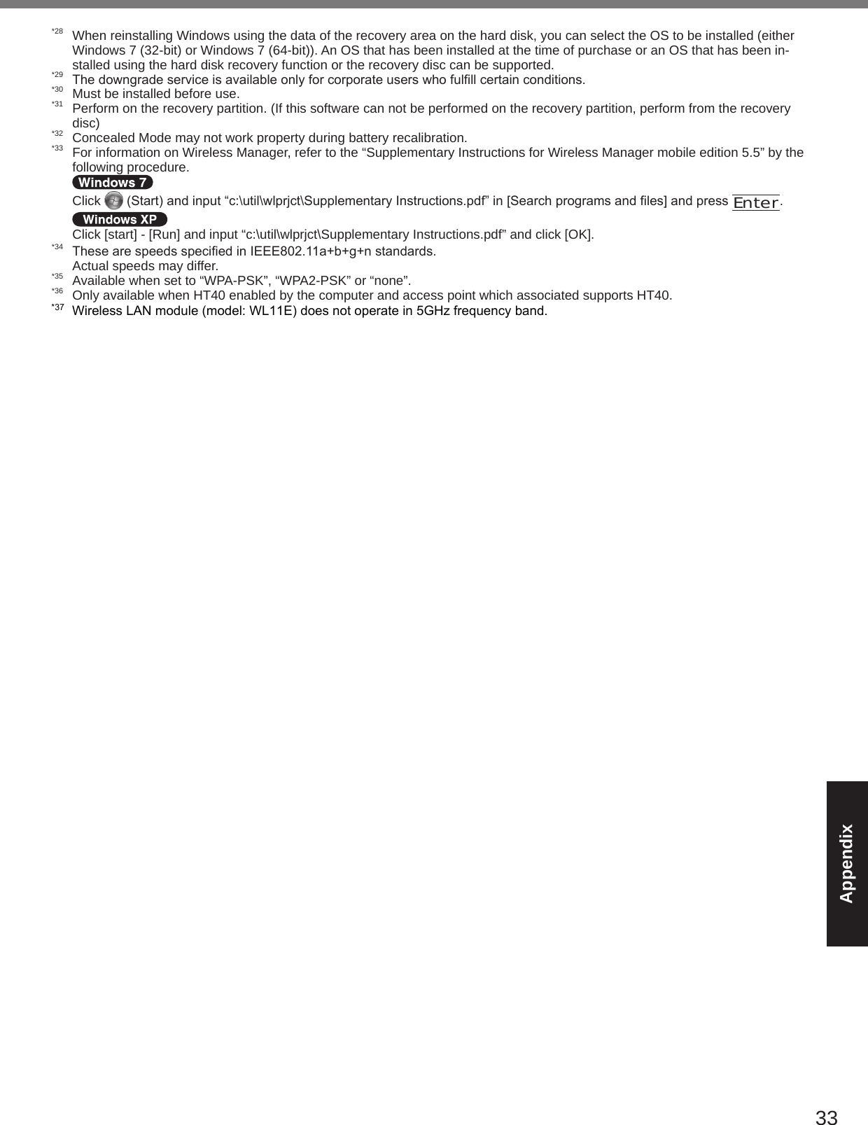 33Appendix*28  When reinstalling Windows using the data of the recovery area on the hard disk, you can select the OS to be installed (either Windows 7 (32-bit) or Windows 7 (64-bit)). An OS that has been installed at the time of purchase or an OS that has been in-stalled using the hard disk recovery function or the recovery disc can be supported.*29 Thedowngradeserviceisavailableonlyforcorporateuserswhofulllcertainconditions.*30  Must be installed before use.*31  Perform on the recovery partition. (If this software can not be performed on the recovery partition, perform from the recovery disc)*32  Concealed Mode may not work property during battery recalibration.*33  For information on Wireless Manager, refer to the “Supplementary Instructions for Wireless Manager mobile edition 5.5” by the following procedure.   Click  (Start)andinput“c:\util\wlprjct\SupplementaryInstructions.pdf”in[Searchprogramsandles]andpressEnter.  Click [start] - [Run] and input “c:\util\wlprjct\Supplementary Instructions.pdf” and click [OK].*34 ThesearespeedsspeciedinIEEE802.11a+b+g+nstandards.  Actual speeds may differ.*35  Available when set to “WPA-PSK”, “WPA2-PSK” or “none”.*36  Only available when HT40 enabled by the computer and access point which associated supports HT40.*37Wireless LAN module (model: WL11E) does not operate in 5GHz frequency band.